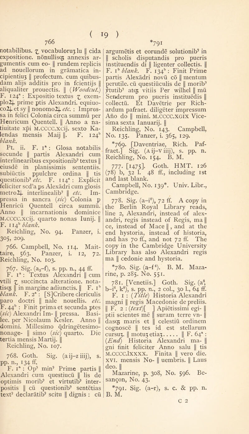 766 notabilibus. ^ vocabuloru3 lu || cida expositione. n5nullisq3 annexis ar- guments cum eo- || rundem replicis ad nouellorum in gramatica in- cipientiu3 || profectum. cum quibus- dam alijs additis pro in fcientijs || aliqualiter prouectis. || (Woodcut.) F, 124“ : Expositio textus ^ exem- plolj- prime ptis Alexandri. equiuo- co2|_ et sy || nonomo2|- etc. : Impres- sa in felici Colonia circa summu per Henricum Quentell. || Anno a na- tiuitate xpi M.cccc.xcij. sexto Ka- lendas mensis Maij ||. F. 124 blank. Pt. ii. F. ia : Glosa notabilis secunde || partis Alexandri cum interlinearibus expositionib9 textus || eiusde in planissimis sententiis. subiuctis ppulchre ordina || tis questionib9 etc. F. U4a: Explicit feliciter scd’aps Alexadri cum glosis metro2(. interlinealib9 || etc. Im- pressa in sancra (sic) Colonia p Henricu Quentell circa summu. Anno || incarnationis dominice M.cccc.xcij. quarto nonas Iunij. || F. lief blank. Reichling, No. 94. Panzer, i. 305, 209. 766. Campbell, No. 114. Mait- taire, 563. Panzer, i. 12, 72. Reichling, No. 103. 767. Sig. (a3-f), s. pp. n., 44 ff. F. ia : Textus Alexandri || cum vtili 73 succincta alteratione. nota- tisq$ || in margine adiunctis. || F. ib blank. F. 2a : [SJCribere clericulis paro doctri || nale nouellis. etc. F. 44b : Finit primaet secunda ptes (sic) Alexandri Im- || pressa. Basi- lee. per Nicolaum Kesler. Anno || domini. Millesimo qdringetesimo- nonage- || simo (sic) quarto. Die tertia mensis Martij. || Reichling, No. 107. 768. Goth. Sig. (aij-ziiij), s. pp. n., 134 ff. F. ia : Op9 min9 Prime partis || Alexandri cum questiucu || lis de optimis morib9 et virtutib9 inter- positis || cu questionib9 sentetias text9 declaratib9 scitu || dignis ; cu -791 argumetis et eorunde solutionib9 in || scholis disputandis pro pueris instituendis di || ligenter collectis. || F. ib blank. F. I34b : Finit Prime partis Alexadri novu cd || mentum perutile. cu questiuculis de || morib9 jHutib9 atq3 vitiis Per wilhel || mu Senderum pro pueris instituedis || collectu. Et Davetrie per Rich- ardum pafraet. diligeter impressum Ano do || mini. m.CCCC.xgix Vice- sima sexta Ianuarij. || Reichling, No. 143. Campbell, No. 135. Panzer, i. 365, 129. *769. [Daventriae, Rich. Paf- fraet.] Sig. (a ij-v iiij), s. pp. n. Reichling, No. 154. B. M. 777. [1475]. Goth. HMT. 126 (78) b, 32 1. 48 ff, including 1st and last blank. Campbell, No. 139*. Univ. Libr., Cambridge. 778. Sig. (a-i8), 72 ff. A copy in the Berlin Royal Library reads, line 2, Alexandri, instead of alex- andri, regis instead of Regis, ma || ce, instead of Mace || , and at the end hystoria, instead of historia, and has 70 ff, and not 72 ff. The copy in the Cambridge University Library has also Alexandri regis ma || cedonie and hystoria. *780. Sig. (a-f4). B. M. Maza- rine, p. 285. No. 551. 781. [Venetiis.] Goth. Sig. (a8, b-i6, k8), s. pp. n., 2 col., 30 1., 64 ff. F. 1 : (Title) Historia Alexandri magni || regis Macedonie de preliis. || F. 2 : (text\ ] Apietissimi egi- || ptii scientes me || suram terre vn- |j dasq3 maris et || celestiu ordinem cognosce || tes id est stellarum cursiry || motu3 etia3 || F. 64“ : (End) Historia Alexandri ma- || gni finit feliciter Anno salu || tis M.cccc.lxxxx. Finita || vero die. XVI. mensis No- || uembris. || Laus deo. || Mazarine, p. 308, No. 596. Be- sangon, No. 43. *791. Sig. (a-r), s. c. & pp. n. B. M. C 2