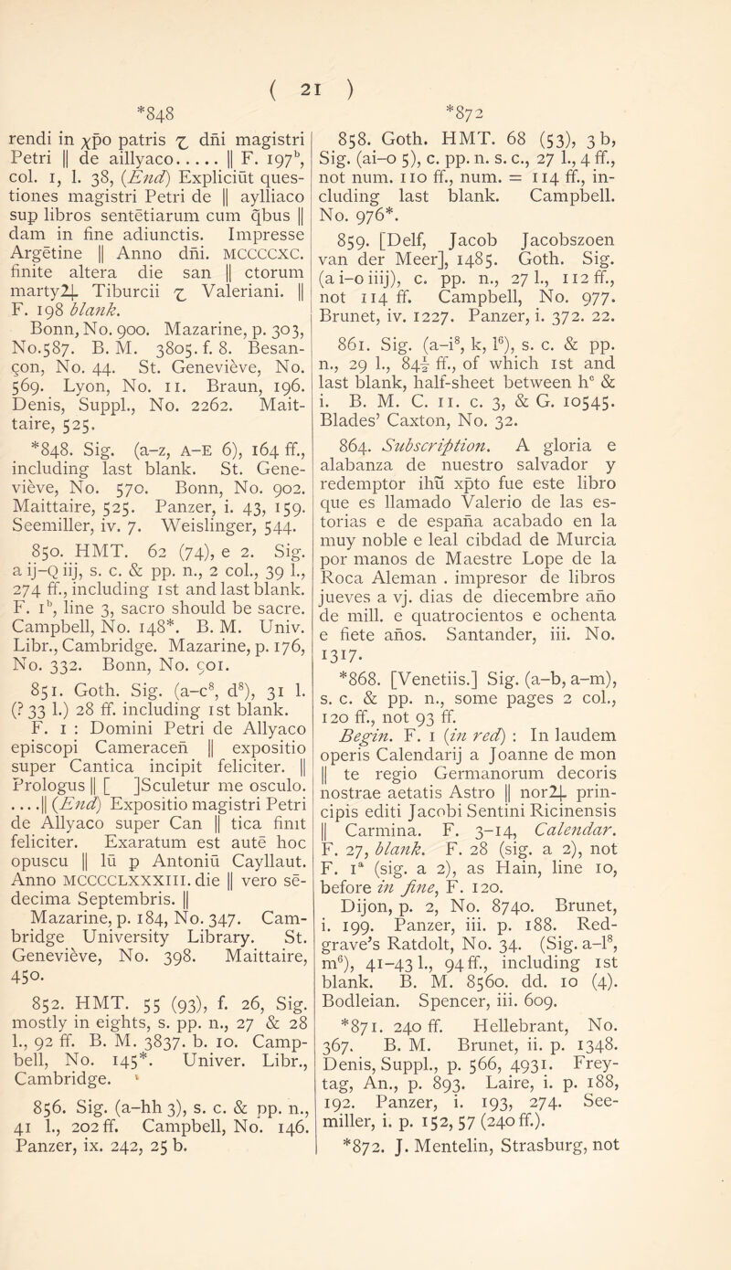 *848 rendi in xpo patris ^ dm magistri Petri || de aillyaco || F. 197% col. i, 1. 38, {End) Expliciut ques- tiones magistri Petri de || aylliaco sup libros sentetiarum cum qbus || dam in fine adiunctis. Impresse Argetine || Anno dm. mccccxc. finite altera die san || ctorum marty2J. Tiburcii ^ Valeriani. || F. 198 blank. Bonn, No. 900. Mazarine, p. 303, No.587. B. M. 3805.fi 8. Besan- Qon, No. 44. St. Genevieve, No. 569. Lyon, No. 11. Braun, 196. Denis, Suppl., No. 2262. Mait- taire, 525. *848. Sig. (a-z, A-E 6), 164 ffi, including last blank. St. Gene- vieve, No. 570. Bonn, No. 902. Maittaire, 525. Panzer, i. 43, 159. Seemiller, iv. 7. Weislinger, 544. 850. HMT. 62 (74), e 2. Sig. a ij-Q iij, s. c. & pp. n., 2 col., 39 1., 274 ffi, including 1st and last blank. F. ib, line 3, sacro should be sacre. Campbell, No. 148*. B. M. Univ. Libr., Cambridge. Mazarine, p. 176, No. 332. Bonn, No. coi. 851. Goth. Sig. (a-c8, d8), 31 1. (? 33 1.) 28 ffi including 1st blank. F. 1 : Domini Petri de Allyaco episcopi Cameracen || expositio super Cantica incipit feliciter. || Prologus || [ JSculetur me osculo. .... || {End) Expositio magistri Petri de Allyaco super Can || tica fimt feliciter. Exaratum est aute hoc opuscu || lu p Antoniu Cayllaut. Anno mcccclxxxiii. die || vero se- decima Septembris. || Mazarine, p. 184, No. 347. Cam- bridge University Library. St. Genevieve, No. 398. Maittaire, 450. 852. HMT. 55 (93), fi 26, Sig. mostly in eights, s. pp. n., 27 & 28 1., 92 ffi B. M. 3837. b. 10. Camp- bell, No. 145*. Univer. Libr., Cambridge. 1 856. Sig. (a-hh 3), s. c. & pp. n., 41 1., 202 ffi Campbell, No. 146. Panzer, ix. 242, 25 b. *872 858. Goth. HMT. 68 (53), 3 b, Sig. (ai-o 5), c. pp. n. s. c., 27 1., 4 ffi, not num. no ffi, num. = 114 ffi., in- cluding last blank. Campbell. No. 976*. 859. [Delf, Jacob Jacobszoen van der Meer], 1485. Goth. Sig. (ai-oiiij), c. pp. n., 271., 112 ffi., not 114 ffi. Campbell, No. 977. Brunet, iv. 1227. Panzer, i. 372. 22. 861. Sig. (a-i8, k, l6), s. c. & pp. n., 29 1., 84k ffi., of which 1st and last blank, half-sheet between hc & i. B. M. C. 11. c. 3, & G. 10545. Blades’ Caxton, No. 32. 864. Subscription. A gloria e alabanza de nuestro Salvador y redemptor ihu xpto file este libro que es llamado Valerio de las es- torias e de espana acabado en la muy noble e leal cibdad de Murcia por manos de Maestre Lope de la Roca Aleman . impresor de libros jueves a vj. clias de diecembre aho de mill, e quatrocientos e ochenta e fiete anos. Santander, iii. No. I3U. *868. [Venetiis.] Sig. (a-b, a-m), s. c. & pp. n., some pages 2 col., 120 ffi, not 93 ffi Begin. F. 1 {in red) : In laudem operis Calendarij a Joanne de mon || te regio Germanorum decoris nostrae aetatis Astro || nor2|_ prin- cipis editi Jacobi Sentini Ricinensis || Carmina. F. 3-14, Calendar. F. 27, blank. F. 28 (sig. a 2), not F. ia (sig. a 2), as Hain, line 10, before in fine, F. 120. Dijon, p. 2, No. 8740. Brunet, i. 199. Panzer, iii. p. 188. Red- grave’s Ratdolt, No. 34. (Sig. a-18, m6), 41-431., 94ffi, including 1st blank. B. M. 8560. del. 10 (4). Bodleian. Spencer, iii. 609. *871. 240 ffi. Hellebrant, No. 367. B. M. Brunet, ii. p. 1348. Denis, Suppl., p. 566, 4931. Frey- tag, An., p. 893. Laire, i. p. 188, 192. Panzer, i. 193, 274. See- miller, i. p. 152, 5 7 (240 ffi). *872. J. Mentelin, Strasburg, not