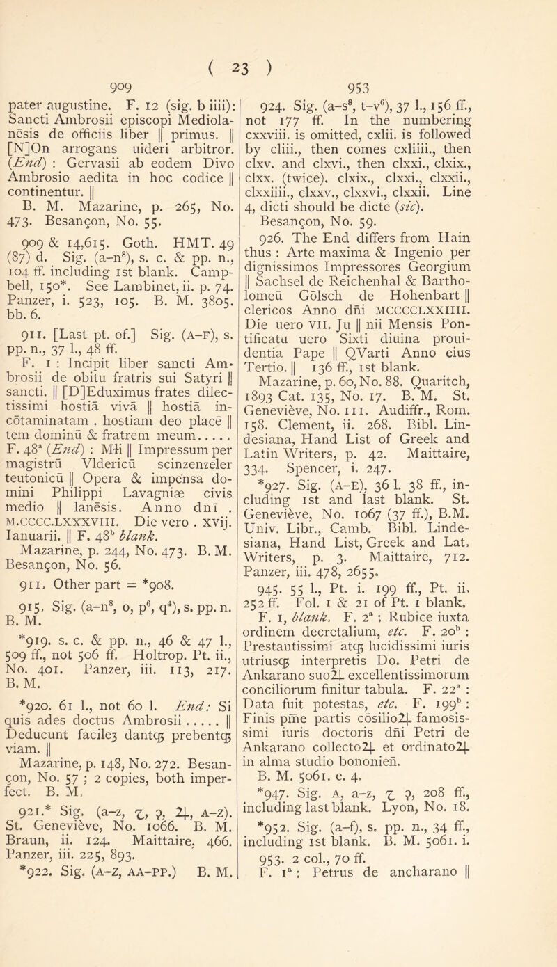 909 pater augustine. F. 12 (sig. biiii): Sancti Ambrosii episcopi Mediola- nesis de officiis liber || primus. || [N]On arrogans uideri arbitror. (End) : Gervasii ab eodem Divo Ambrosio aedita in hoc codice || continentur. || B. M. Mazarine, p. 265, No. 473. Besangon, No. 55. 909 & 14,615. Goth. HMT. 49 (87) d. Sig. (a-n8), s. c. & pp. n., 104 ff. including 1st blank. Camp- bell, 150*. See Lambinet, ii. p. 74. Panzer, i. 523, 105. B. M. 3805. bb. 6. 911. [Last pt. of.] Sig. (a-f), s. pp. n., 37 1., 48 ff. F. 1 : Incipit liber sancti Am- brosii de obitu fratris sui Satyri |J sancti. || [D]Eduximus frates dilec- tissimi hostia viva j| hostia in- cotaminatam . hostiam deo place || tern dominu & fratrem meum F. 48“ (End) : Mii || Impressum per magistru Vldericu scinzenzeler teutonicu || Opera & impe'nsa do- mini Philippi Lavagniae civis medio (| lanesis. Anno dnl . m.cccc.lxxxviii. Die vero . xvij. Ianuarii. || F. 48b blank. Mazarine, p. 244, No. 473. B. M. Besan^on, No. 56. 911, Other part = *908. 91S> Sig. (a-n8, o, p6, q4), s. pp. n. B. M. *919. s. c. & pp. n., 46 & 47 1., 509 ff., not 506 ff. Holtrop. Pt. ii., No. 401. Panzer, iii. 113, 217. B. M. *920. 61 1., not 60 1. End: Si quis ades doctus Ambrosii || Deducunt facilej dantqj prebentqj viam. || Mazarine, p. 148, No. 272. Besan- Qon, No. 57 ; 2 copies, both imper- fect. B. M, 921.* Sig. (a-z, 9, 4, A-z). St. Genevieve, No. 1066. B, M. Braun, ii. 124. Maittaire, 466. Panzer, iii. 225, 893. *922. Sig. (a-z, aa-pp.) B. M. 953 924. Sig. (a-s8, t-v6), 37 1., 156 ff., not 177 ff. In the numbering cxxviii. is omitted, cxlii. is followed by cliii., then comes cxliiii., then clxv. and clxvi., then clxxi., clxix., clxx. (twice), clxix., clxxi., clxxii., clxxiiii., clxxv., clxxvi., clxxii. Line 4, dicti should be dicte (sic). Besangon, No. 59. 926. The End differs from Hain thus : Arte maxima & Ingenio per dignissimos Impressores Georgium || Sachsel de Reichenhal & Bartho- lomew Golsch de Hohenbart || clericos Anno dhi MCCCCLXXIIII. Die uero vn. Ju || nii Mensis Pon- tificatu uero Sixti diuina proui- dentia Pape || OVarti Anno eius Tertio. || 136 ff., 1st blank. Mazarine, p. 60, No. 88. Quaritch, 1893 Cat. 135, No. 17. B. M. St. Genevieve, No. iii. Audiffr., Rom. 158. Clement, ii. 268. Bibl. Lin- desiana, Hand List of Greek and Latin Writers, p. 42. Maittaire, 334. Spencer, i. 247. *927. Sig. (a-e), 36 1. 38 ff., in- cluding 1 st and last blank. St. Genevieve, No. 1067 (37 ff.), B.M. Univ. Libr., Camb. Bibl. Linde- siana, Hand List, Greek and Lat. Writers, p. 3. Maittaire, 712. Panzer, iii. 478, 26550 945. 55 1., Pt. i. 199 ff., Pt. ii. 252 ff. Fol. 1 & 21 of Pt, 1 blank, F. 1, blank. F. 2a: Rubice iuxta ordinem decretalium, etc. F. 20b : Prestantissimi atcg lucidissimi iuris utriusqs interpretis Do. Petri de Ankarano suo2j- excellentissimorum conciliorum finitur tabula. F. 22a : Data fuit potestas, etc. F. 19913 : Finis pme partis c5silio2j_ famosis- simi iuris doctoris dhi Petri de Ankarano collectoZj. et ordinato2L|- in alma studio bononien. B. M. 5061. e. 4. *947. Sig. A, a-z, z ?, 208 including last blank. Lyon, No. 18. *952. Sig. (a-f), s. pp. n., 34 ff., including 1st blank. B. M, 5061. i. 953. 2 col., 70 ff. F. ia: Petrus de ancharano ||