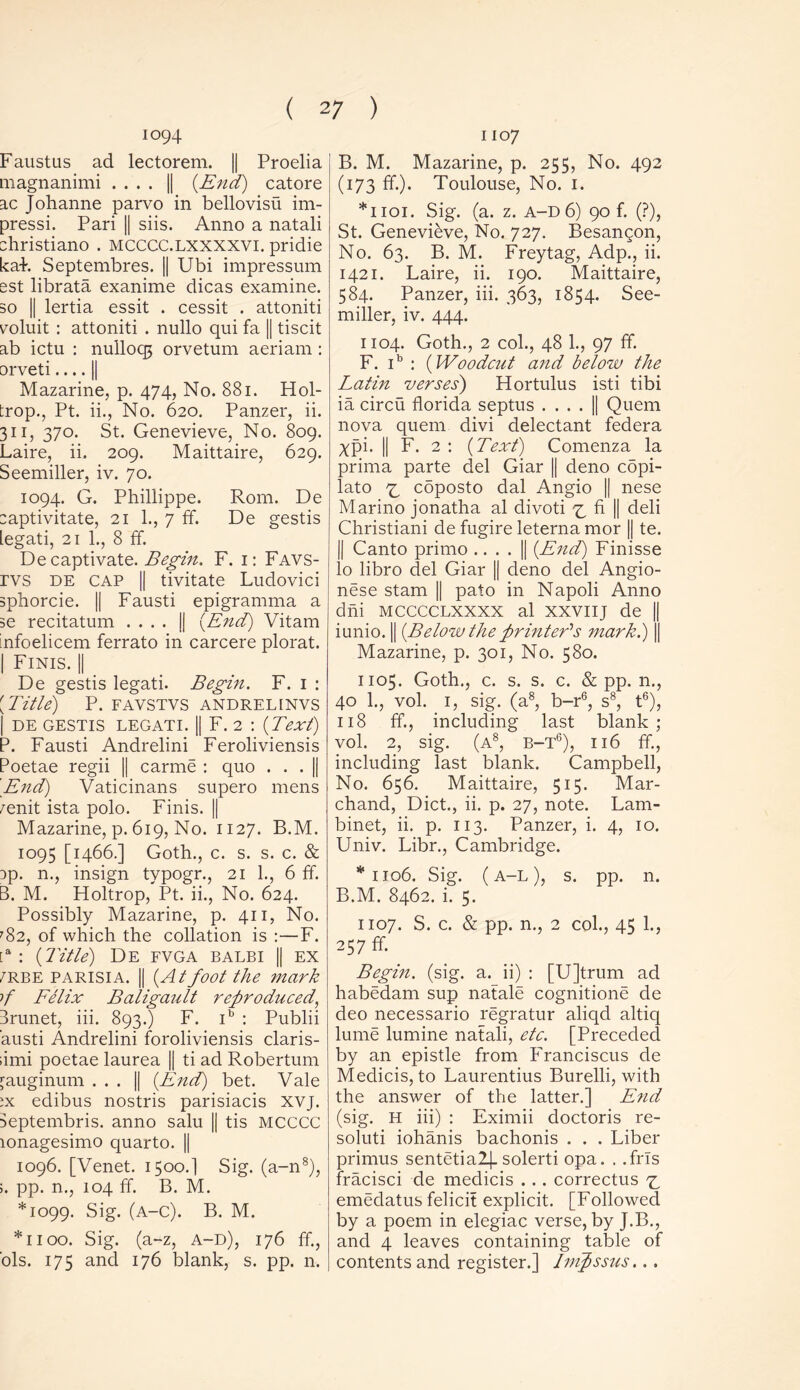 io94 Faustus ad lectorem. || Proelia magnanimi .... || {End) catore ac Johanne parvo in bellovisu im- pressi. Pari || siis. Anno a natali christiano . mcccc.lxxxxvi. pridie kaP Septembres. || Ubi impressum est librata exanime dicas examine, so || lertia essit . cessit . attoniti yoluit : attoniti . nullo qui fa || tiscit ab ictu : nullocg orvetum aeriam : orveti || Mazarine, p. 474, No. 881. Hol- trop., Pt. ii., No. 620. Panzer, ii. 311, 370. St. Genevieve, No. 809. Laire, ii. 209. Maittaire, 629. Seemiller, iv. 70. 1094. G. Phillippe. Rom. De zaptivitate, 21 1., 7 ff. De gestis legati, 21 1., 8 ff. De captivate. Begin. F. 1: Favs- rvs de cap || tivitate Ludovici sphorcie. || Fausti epigramma a se recitatum .... j| {End) Vitam infoelicem ferrato in carcere plorat. | Finis. || De gestis legati. Begin. F. 1 : [Title) P. FAVSTVS ANDRELINVS | DE GESTIS LEGATI. || F. 2 : {Text) P. Fausti Andrelini Feroliviensis Poetae regii || carme : quo . . . || 'End) Vaticinans supero mens 7enit ista polo. Finis. || Mazarine, p. 619, No. 1127. B.M. 1095 [1466.] Goth., c. s. s. c. & :>p. n., insign typogr., 21 1., 6 ff. B. M. Holtrop, Pt. ii., No. 624. Possibly Mazarine, p. 411, No. '82, of which the collation is :—F. [a : {Title) De fvga balbi || ex 7RBE parisia. || {Atfoot the mark f Felix Baligault reproduced, Brunet, iii. 893.) F. ib : Publii austi Andrelini foroliviensis claris- ;imi poetae laurea || ti ad Robertum ^auginum . . . || {End) bet. Vale ;x edibus nostris parisiacis XVJ. Deptembris. anno salu || tis MCCCC lonagesimo quarto. || 1096. [Venet. 1500.I Sig. (a-n8), ;. pp. n., 104 ff. B. M. *1099. Sig. (a-c). B. M. *1100. Sig. (a-z, A-D), 176 ff, ols. 175 and 176 blank, s. pp. n. 1107 B. M. Mazarine, p. 255, No. 492 (173 ff). Toulouse, No. 1. *1101. Sig. (a. z. a-d 6) 90 f. (?), St. Genevieve, No. 727. Besan^on, No. 63. B. M. Freytag, Adp., ii. 1421. Laire, ii. 190. Maittaire, 584. Panzer, iii. 363, 1854. See- miller, iv. 444. 1104. Goth., 2 col., 48 1., 97 ff. F. ib : {Woodcut and below the Latin verses) Hortulus isti tibi ia circu florida septus . . . . || Quern nova quern divi delectant federa xpi. || F. 2 : {Text) Comenza la prima parte del Giar || deno cbpi- lato £ cbposto dal Angio || nese Marino jonatha al divoti ^ fi || deli Christiani de fugire leterna mor || te. || Canto primo .. . . || {End) Finisse lo libro del Giar || deno del Angio- nese stam || pato in Napoli Anno dni mcccclxxxx al xxviij de || iunio. || {Below the printer's mark) || Mazarine, p. 301, No. 580. 1105. Goth., c. s. s. c. & pp. n., 40 1., vol. 1, sig. (a8, b-r6, s8, t6), 118 ff, including last blank; vol. 2, sig. (a8, b-t6), 116 ff, including last blank. Campbell, No. 656. Maittaire, 515. Mar- chand, Diet., ii. p. 27, note. Lam- binet, ii. p. 113. Panzer, i. 4, 10. Univ. Libr., Cambridge. *1106. Sig. (A-L), s. pp. n. B.M. 8462. i. 5. 1107. S. c. & pp. n., 2 col., 45 1., 257 ff. Begin, (sig. a. ii) : [U]trum ad habedam sup natale cognitione de deo necessario regratur aliqd altiq lume lumine natali, etc. [Preceded by an epistle from Franciscus de Medicis, to Laurentius Burelli, with the answer of the latter.] E7id (sig. H iii) : Eximii doctoris re- soluti iohanis bachonis . . . Liber primus sentetia2|_ solerti opa. . .frls fracisci de medicis . .. correctus 7^ emedatus felicit explicit. [Followed by a poem in elegiac verse, by J.B., and 4 leaves containing table of contents and register.] Inipssus...