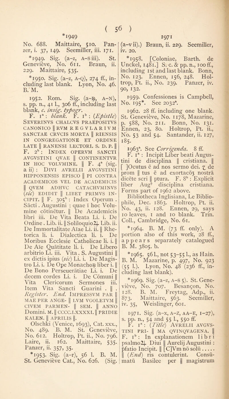 ■949 No. 688. Maittaire, 510. Pan- zer, i. 37, 149. Seemiller, iii. 171. *1949. Sig. (a-z, A-siii). St. Genevieve, No. 611. Braun, ii. 229. Maittaire, 535. *1950. Sig. (a-z, A-Q), 274 ff., in- cluding last blank. Lyon, No. 46. B. M. 1952. Rom. Sig. (a-^, a-n), s. pp. n., 41 1., 306 ff., including last blank, c. insig. typogr. F. ia : blank. F. ib : {Epistle) Severinvs chalcvs praepositvs CANONICO || RVM REGVLARIVM SANCTAE CRVCIS MORTA || RIENSIS IN CONGREGATIONE ET ORDINE LATE || RANENSI LECTORI. S. D. P. || F. 2b: Index opervm sancti AVGVSTINI QVAE || CONTINENTVR IN HOC VOLVMINE. || F. 4® (sig. a ii) : Divi avrelii avgvstini HIPPONENSIS EPISCO || PI CONTRA ACADEMICOS VEL DE ACADEMICIS || QVEM ADHVC CATACHVMINVS (sic) EDIDIT || LIBET PRIMVS IN- CIPIT. || F. 3o5b : Index Operum . Sacti. Augustini : quae I hoc Volu- mine cotinetur. || De Academicis libri iii. De Vita Beata Li. i. De Ordine . Lib. ii. || Soliloquio24- Lib. ii. De Immortalitate Alae Li. ii. || Rhe- torica li. i. Dialectica li. i. De Moribus Ecclesie Catholicae li. i. || De Ale Quatitate li. i. De Libero arbitrio Li. iii. Vita. S. Augustini || ex clictis ipius (sic) Li. i. De Magis- tro Li. i. De Ope Monacho^ liber i. || De Bono Perseueratiae Li. i. De decern cordes Li. i. De Comuni || Vita Clericorum Sermones iii. Item Vita Sancti Guarini . || . Register. End. Impressvm par || MAE PER ANGE- || LVM VGOLETVM || CIVEM PARMEN- || SEM. || ANNO Domini, m. || cccc.lxxxxi. || pridie KALEN. || APRILIS ||. Olschki (Venice, 1693), Cat. xxx., No. 489. B. M. St. Genevieve, No. 612. Holtrop, Pt. ii., No. 796. Laire, ii. 162. Maittaire, 535. Panzer, ii. 357, 35. *1953. Sig. (a-r), 56 1. B. M. St. Genevieve Cat., No. 626. (Sig. 1971 (a-v ii).) Braun, ii. 229. Seemiller, iv. 20. *1958. [Coloniae, Barth, de Unckel, 1481.] S. c. & pp. n., 100 ff., including 1st and last blank. Bonn, No. 123. Ennen, 156, 248. Hol- trop, Pt. ii., No. 239. Panzer, iv. 90, 132. 1959- Confessiones is Campbell, No. 195*. See 2032“. 1962. 28 ff. including one blank, St. Genevieve, No. 1178, Mazarine, p. 588, No. 211. Bonn, No. 131. Ennen, 23, 80. Holtrop, Pt. ii., No. 53 and 54. Santander, ii. 127, 185. 1963s. See Corrigenda. 8 ff. F. ia : Incipit Liber beati Augus- tini de disciplina || cristiana. [ ]Ocutus e ad nos sermo dei. ^ de prom || tus e ad exortaco3 nostra dicete scri || ptura. F. 8b : Explicit liber Aug9 disciplina cristiana. Forms part of 1962 above. Bibliotheca Inglisiana, Le Biblio- phile, Dec. 1863. Holtrop, Pt. ii. No. 43, ii. 128. Ennen, 29, says 10 leaves, 1 and 10 blank. Trin. Coll., Cambridge, No. 61. *1964. B. M. (73 ff. only). A portion also of this work, 28 ff., appears separately catalogued B. M. 3805. b. *1965. 56k, not 53-55 1., as Hain. B. M. Mazarine, p. 497, No. 923 (55 1.). Lyon, No. 48 (236 ff., in- cluding last blank). *1969. Sig. (a-z, a-S 5). St. Gene- vieve, No. 707. Besangon, No. 128. B. M. Freytag, Adp., ii. 873. Maittaire, 563. Seemiller, iv. 35, Weislinger, 601. 1971. Sig. (a-x, A-z, aa-e, 1-27), s. pp. n., 54 and 55 1., 550 ff. F. ia: (Title) Avrelii avgvs- tini PRI- || MA QVINQVAGENA. |j F. ib : In explanationem libri psalmo2j. Diui || Aurelij Augustini : pfatio Incipit. || [C]Vm no solu || (End) ris contulerint. Consu- matu Basilee per || magistrum