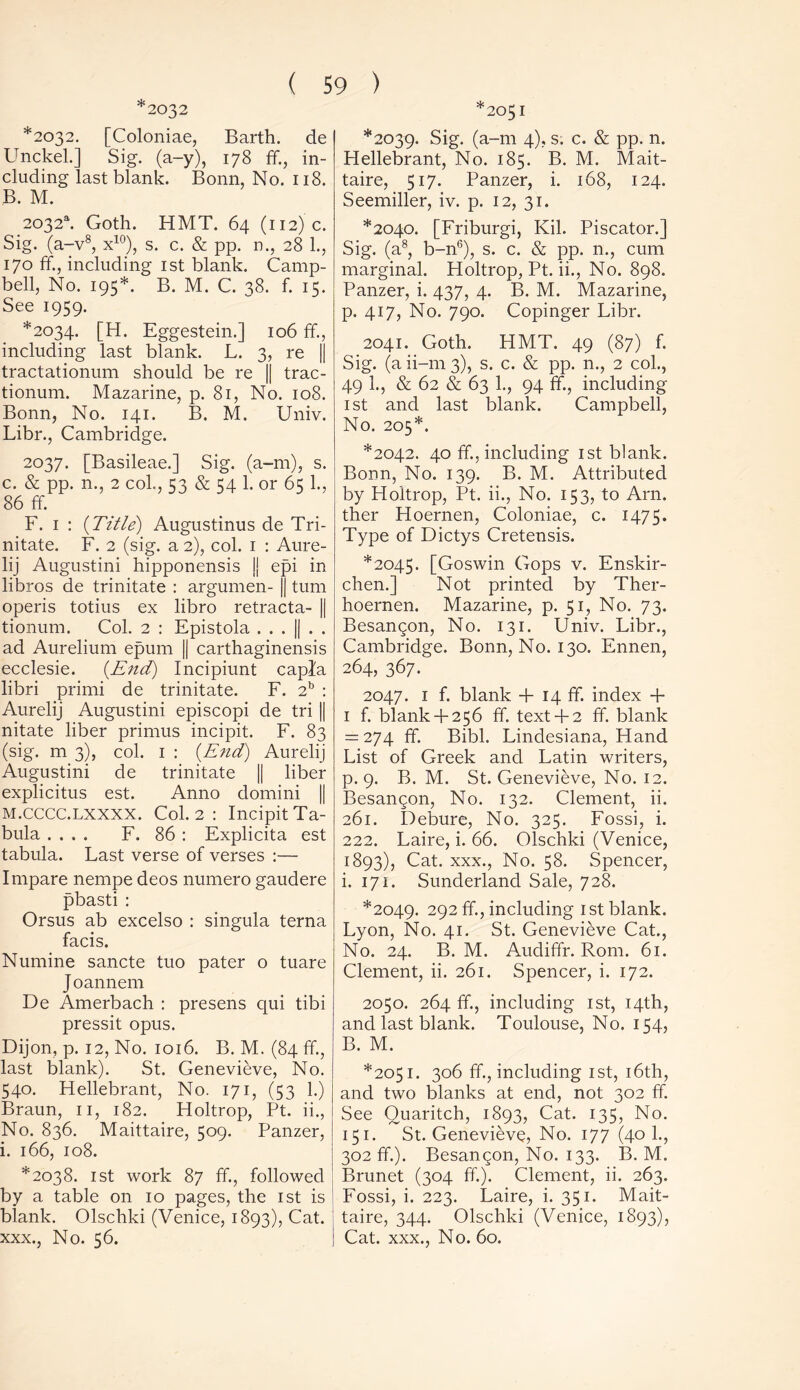 2032 *2032. [Coloniae, Barth, de Unckel.] Sig. (a-y), 178 ff., in- cluding last blank. Bonn, No. 118. B. M. 2032s. Goth. HMT. 64 (112) c. Sig. (a-v8, x10), s. c. & pp. n., 28 1., 170 ff., including 1st blank. Camp- bell, No. 195*. B. M. C. 38. f. 15. See 1959. *2034. [H. Eggestein.] 106 ff, including last blank. L. 3, re || tractationum should be re || trac- tionum. Mazarine, p. 81, No. 108. Bonn, No. 141. B. M. Univ. Libr., Cambridge. 2037. [Basileae.] Sig. (a-m), s. c. & pp. n., 2 col., 53 & 54 1. or 65 1., 86 ff. F. 1 : {Title) Augustinus de Tri- nitate. F. 2 (sig. a 2), col. 1 : Aure- lij Augustini hipponensis Jj epi in libros de trinitate : argumen- || turn operis totius ex libro retracta- || tionum. Col. 2 : Epistola . . . || . . ad Aurelium epum || carthaginensis ecclesie. {End) Incipiunt capfa libri prirni de trinitate. F. 2b : Aurelij Augustini episcopi de tri || nitate liber primus incipit. F. 83 (sig. m 3), col. 1 : {End) Aurelij Augustini de trinitate || liber explicitus est. Anno domini || M.CCCC.LXXXX. Col. 2 : Incipit Ta- bula .... F. 86 : Explicita est tabula. Last verse of verses :— Impare nempe deos numero gaudere pbasti : Orsus ab excelso : singula terna facis. Numine sancte tuo pater o tuare Joannem De Amerbach : presens qui tibi pressit opus. Dijon, p. 12, No. 1016. B. M. (84 ff., last blank). St. Genevieve, No. 540. Hellebrant, No. 171, (53 1.) Braun, 11, 182. Holtrop, Pt. ii., No. 836. Maittaire, 509. Panzer, i. 166, 108. *2038. 1st work 87 ff., followed by a table on 10 pages, the 1st is blank. Olschki (Venice, 1893), Cat. xxx., No. 56. *2051 *2039. Sig. (a-m 4), s. c. & pp. n. Hellebrant, No. 185. B. M. Mait- taire, 517. Panzer, i. 168, 124. Seemiller, iv. p. 12, 31. *2040. [Friburgi, Kil. Piscator.] Sig. (a8, b-n6), s. c. & pp. n., cum marginal. Holtrop, Pt. ii., No. 898. Panzer, i. 437, 4. B. M. Mazarine, p. 417, No. 790. Copinger Libr. 2041. Goth. HMT. 49 (87) f. Sig. (a ii-rn 3), s. c. & pp. n., 2 col., 49 1., & 62 & 63 1., 94 ff., including 1st and last blank. Campbell, No. 205*. *2042. 40 ff, including 1st blank. Bonn, No. 139. B. M. Attributed by Holtrop, Pt. ii., No. 153, to Arn. ther Hoernen, Coloniae, c. 1475. Type of Dictys Cretensis. *2045. [Goswin Gops v. Enskir- chen.] Not printed by Ther- hoernen. Mazarine, p. 51, No. 73. Besangon, No. 131. Univ. Libr., Cambridge. Bonn, No. 130. Ennen, 264, 367. 2047. 1 f. blank + 14 ff. index + 1 f. blank+ 256 ff. text+ 2 ff. blank = 274 ff. Bibl. Lindesiana, Hand List of Greek and Latin writers, p. 9. B. M. St. Genevieve, No. 12. Besangon, No. 132. Clement, ii. 261. Debure, No. 325. Fossi, i. 222. Laire, i. 66. Olschki (Venice, 1893), Cat. xxx., No. 58. Spencer, i. 171. Sunderland Sale, 728. *2049. 292 ff-j including 1st blank. Lyon, No. 41. St. Genevieve Cat., No. 24. B. M. Audiffr. Rom. 61. Clement, ii. 261. Spencer, i. 172. 2050. 264 ff, including 1st, 14th, and last blank. Toulouse, No. 154, B. M. *2051. 306 ff., including 1st, 16th, and two blanks at end, not 302 ff. See Quaritch, 1893, Cat. 135, No. 151. St. Genevieve, No. 177 (40 1., 302 ff.). Besangon, No. 133. B. M. Brunet (304 ff.). Clement, ii. 263. Fossi, i. 223. Laire, i. 351. Mait- taire, 344. Olschki (Venice, 1893), Cat. xxx., No. 60.