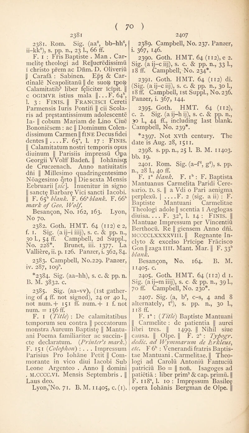 2381 2381. Rom. Sig. (aa8, bb-hh6, ii-kk8), s. pp. n., 23 1., 66 ff. F. 1 : Fris Baptiste . Man . Car- melite theologi ad Re||ueredissimu I christo prem ac Dnm. D. Oliveriu U Carafa : Sabinen. Ep3 & Car- et inale Neapolitans || de suoifc tpo^ Calamitatib9 liber fgliciter IcTpit. || c OGIMVR istius mala ||... F. 64b, 1. 3 : Finis. || Francisci Cereti Parmensis Iuris Pontifi || cii Scola- ris ad prgstantissimum adolescente la- || cobum Mariam de Lino Ciue Bononiesem : ac || Dominum Colen- dissimum Carmen || flNE Decusfidei dentes || .... F. 65*, 1. 17: Finis. || Calamitatum nostri temporis opus diuinum || Parisiis impressu Opa Georgii Wolff Baden. || Iohaniscg de Cruczenach. Anno natiuitatis dm || Millesimo quadringentesimo Noagesimo qrto |j Diesexta Mensis Eebruarii [sic]. Inuenitur in signo || sanctg Barbara Vici sancti Iacobi. |j F. 65b blank. F. 66^blaiik. F. 66b mark of Geo. Wolf. Besangon, No. 162, 163. Lyon, No 70. 2382. Goth. HMT. 64 (ii2)e2, f. 1. Sig. (aij-iiiij), s. c. & pp. n., 30 1., 54 ff. Campbell, 2d Suppl., No. 228*. Brunet, iii. 1377. La Valliere, ii. p. 126. Panzer, i. 362, 84. 2383. Campbell, No.229. Panzer, iv. 287, io9b. *2384. Sig. (aa-hh), s. c. & pp. n. B. M. 3832. c. 2385. Sig. (aa-vv), (1st gather- ing of 4 ff. not signed), 24 or 40 1., not num. 4- 151 ff. num.4 1 f. not num. = 156 ff. F. 1 {Title) : De calamitatibus temporum seu contra || peccatorum monstra Aureum Baptist^ || Mantu- ani Poema familiariter ac succin- || cte declaratum. {Printer's mark!) F. 15 1 (Colophon) : . . . Impressum Parisius Pro Iohane Petit || Com- morante in vico diui Iacobi Sub Leone Argenteo . Anno || domini . m.CCCC.vi. Mensis Septembris . || Laus deo. Lyon,'No. 71. B. M. 11405, c. (1). 2407 2389. Campbell, No. 237. Panzer, i. 367, 146. 2390. Goth. HMT. 64(112), e 2. Sig. (a ij-c iij), s. c. & pp. n., 33 1., 18 ff. Campbell, No. 234*. 2391. Goth. HMT. 64 (112) di. (Sig. (a ij-c iij), s. c. & pp. n., 30 1., 18 ff. Campbell, 1 st Suppl., No. 236. Panzer, i. 367, 144. 2395. Goth. HMT. 64 (112), c. 2. Sig. (aij-hij), s. c. & pp. n., 30 1., 44 ff., including last blank. Campbell, No. 239*. *2397. Not xvth century. The date is Aug. 28, 1511. 2398. s. pp. n., 25 1. B. M. 11403. bb. 19. 2401. Rom. Sig. (a-f6, g4), s. pp. n., 28 1., 40 ff. F. ia blank. F. ib : F. Baptista Mantuanus Carmelita Paridi Cere- sario. D. S. || a Vdi o Pari aenigma perplexu. | . . . .F. 2 (sig. a ii) : F. Baptiste Mantuani Carmelitae Theologi adole || scentia I Aeglogas diuisa. . . . F. 32b, 1. 14 : FINIS. || Mantuae Impressum per Vincentiu Berthocu. Re || giensem Anno dni. MCCCCLXXXXVIII. II Regnante In- clyto & excelso Prlcipe Fracisco Gon || zaga HIT. Mant. Mar. || F. 3315 blank. Besangon, No. 164. B. M. 11405. c. 2405. Goth. HMT. 64 (112) d 1. Sig. (aij-miiij), s. c. & pp. n., 39 k, 70 ff. Campbell, No. 230*. 2407. Sig. (a, b8, c-s, 4 and 8 alternately, t6), s. pp. n., 30 1., 118 ff. F. ia : {Title) Baptiste Mantuani || Carmelite : de patientia || aurei libri tres. || 1499. || Nihil siue causa. || Olpe. || F. 2a : Tyfiogr. dedic. ad Wymmarum de Rrkleus, etc. F 6b : Venerandifratris Baptis- tae Mantuani. Carmelitae. || Theo- logi ad Carolii Antoniu Fantuciu patriciu Bo = || non. Isagoges ad patietia : liber prim9 & cap. primu. || F. u8a, 1. 10: Imprgssum Basileg opera Iohanis Bergman de Olpe. ||