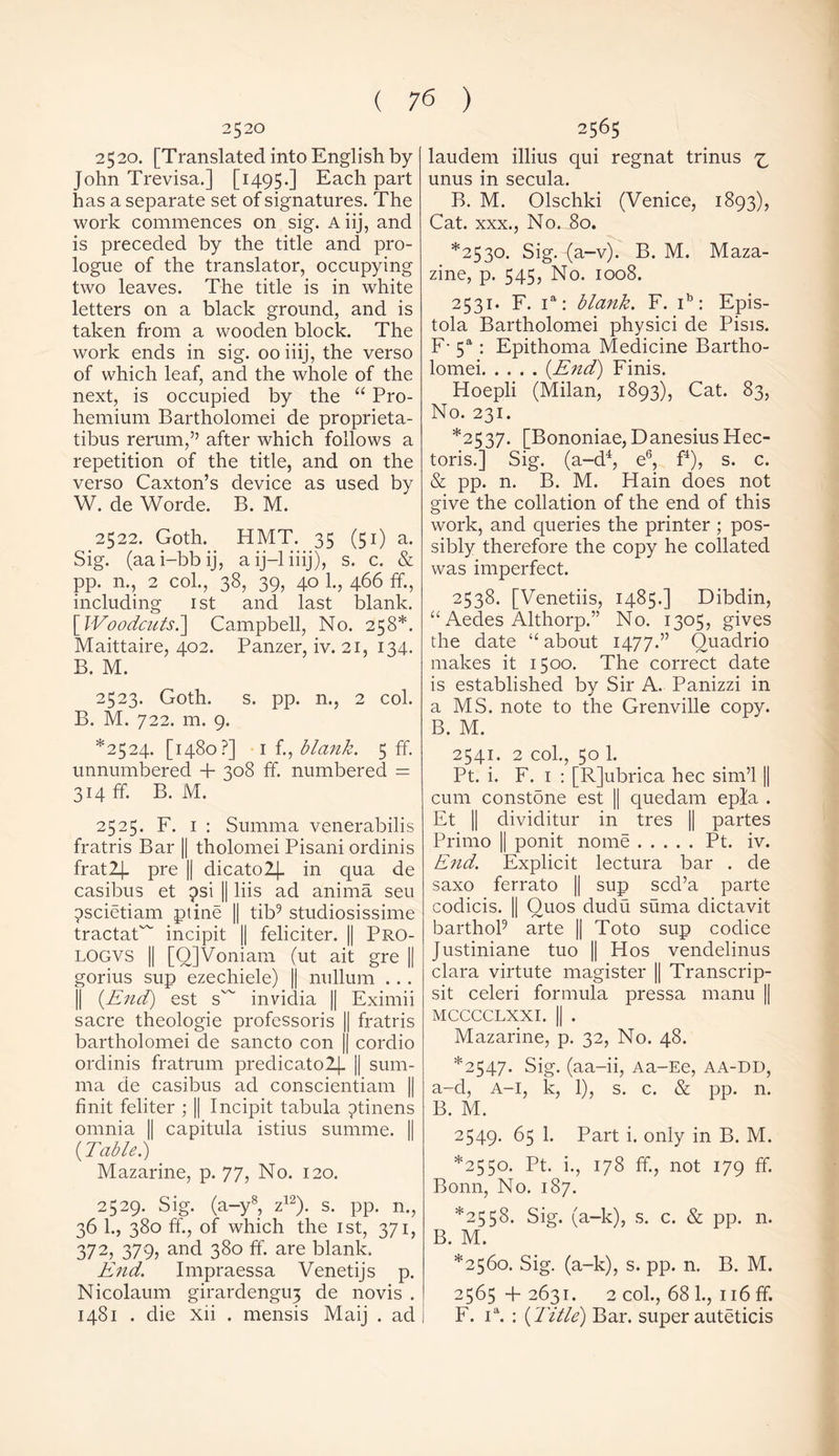 2520 2520. [Translated into English by John Trevisa.] [1495.] Each part has a separate set of signatures. The work commences on sig. A iij, and is preceded by the title and pro- logue of the translator, occupying two leaves. The title is in white letters on a black ground, and is taken from a wooden block. The work ends in sig. 00 iiij, the verso of which leaf, and the whole of the next, is occupied by the “ Pro- hemium Bartholomei de proprieta- tibus rerum,” after which follows a repetition of the title, and on the verso Caxton’s device as used by W. de Worde. B. M. 2522. Goth. HMT. 35 (51) a. Sig. (aai-bbij, aij-liiij), s. c. & pp. n., 2 col., 38, 39, 40 1., 466 ff., including 1st and last blank. [Woodcuts.] Campbell, No. 258*. Maittaire, 402. Panzer, iv. 21, 134. B. M. 2523. Goth. s. pp. n., 2 col. B. M. 722. m. 9. *2524. [1480?] 1 f., blank. 5 ff. unnumbered + 308 ff. numbered = 314 ff. B. M. 2525. F. 1 : Summa venerabilis fratris Bar || tholomei Pisani ordinis fratlj. pre || dicatol|- in qua de casibus et psi || liis ad anima seu pscietiam ptine || tib9 studiosissime tractaC incipit || feliciter. || Pro- LOGVS || [QJVoniam (ut ait gre || gorius sup ezechiele) || nullum .. . || (End) est s~ invidia || Eximii sacre theologie professoris || fratris bartholomei de sancto con || cordio ordinis fratrum predicato2j. j| sum- ma de casibus ad conscientiam || Unit feliter ; || Incipit tabula ^tinens omnia || capitula istius summe. || (Table.) Mazarine, p. 77, No. 120. 2529. Sig. (a-y8, z12). s. pp. n., 36 1., 380 ff., of which the 1st, 371, 372, 379, and 380 ff. are blank. End. Impraessa Venetijs p. Nicolaum girardengU3 de novis . 1481 . die xii . mensis Maij . ad 2565 laudem illius qui regnat trinus ^ unus in secula. B. M. Olschki (Venice, 1893), Cat. xxx., No. 80. *2530. Sig. (a-v). B. M. Maza- zine, p. 545, No. 1008. 2531. F. ia: blank. F. ib: Epis- tola Bartholomei physici de Pisis. F- 5a: Epithoma Medicine Bartho- lomei (End) Finis. Hoepli (Milan, 1893), Cat. 83, No. 231. *2537. [Bononiae, DanesiusHec- toris.] Sig. (a-d4, e6, f4), s. c. & pp. n. B. M. Hain does not give the collation of the end of this work, and queries the printer ; pos- sibly therefore the copy he collated was imperfect. 2538. [Venetiis, 1485.] Dibdin, “ Aedes Althorp.” No. 1305, gives the date “ about 1477.” Quadrio makes it 1500. The correct date is established by Sir A. Panizzi in a MS. note to the Grenville copy. B. M. 2541. 2 col., 50 1. Pt. i. F. 1 : [Rjubrica hec sim’l || cum constdne est || quedam epfa . Et || dividitur in tres || partes Primo || ponit nome Pt. iv. End. Explicit lectura bar . de saxo ferrato || sup scd’a parte codicis. || Ouos dudu suma dictavit barthol9 arte || Toto sup codice Justiniane tuo || Hos vendelinus clara virtute magister || Transcrip- sit celeri formula pressa manu || MCCCCLXXI. || . Mazarine, p. 32, No. 48. *2547. Sig. (aa-ii, Aa-Ee, aa-dd, a-d, A—I, k, 1), s. c. & pp. n. B. M. 2549. 65 1. Part i. only in B. M. *2550. Pt. i., 178 ff, not 179 ff. Bonn, No. 187. *2558. Sig. (a-k), s. c. & pp. n. B. M. *2560. Sig. (a-k), s. pp. n. B. M. 2565+2631. 2 col., 68 1., 116 ff. F. ia. : (Title) Bar. super auteticis