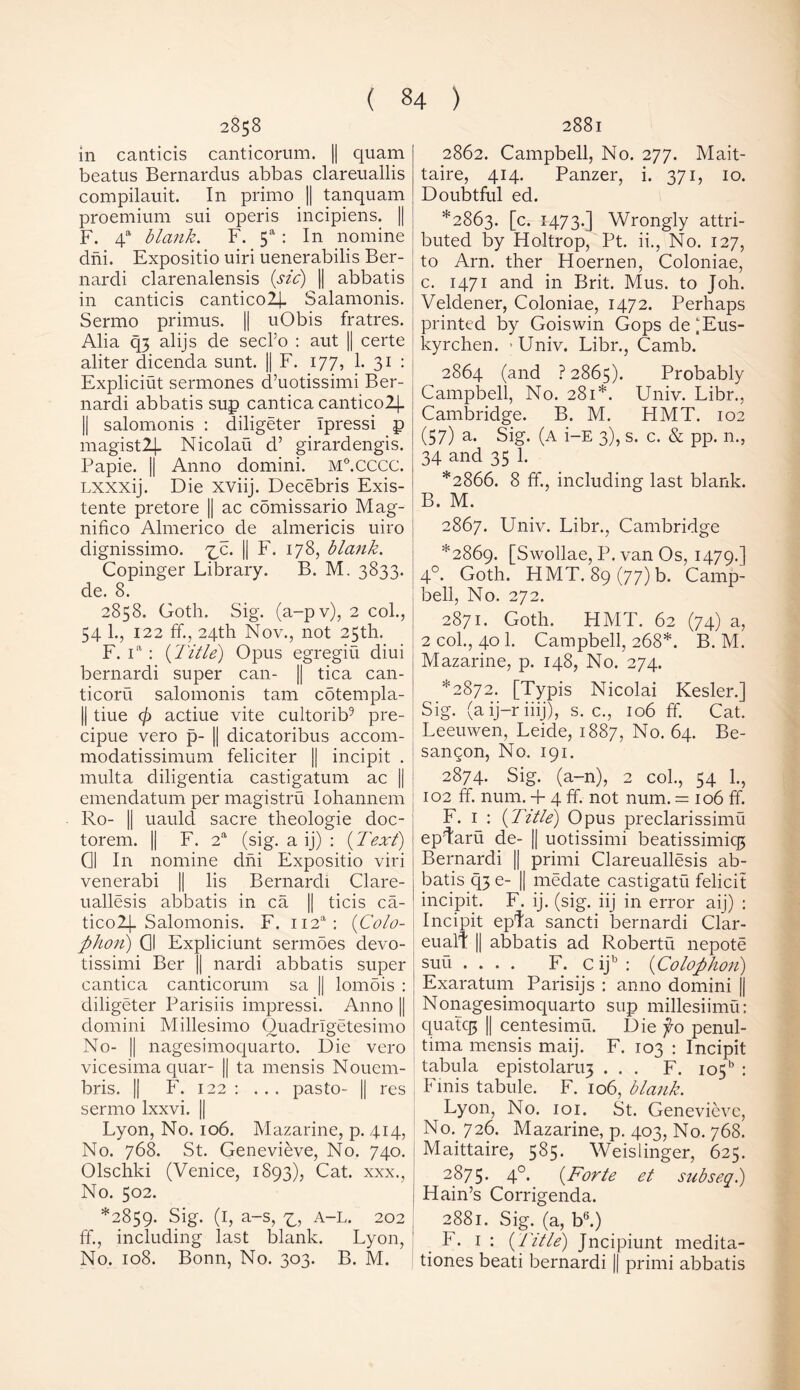 2858 in canticis canticorum. || quam beatus Bernardus abbas clareuallis compilauit. In primo || tanquam proemium sni operis incipiens. || F. 4a blank. F. 5a : In nomine dni. Expositio uiri uenerabilis Ber- nardi clarenalensis (sic) || abbatis in canticis canticolj- Salamonis. Sermo primus. || uObis fratres. Alia q3 alijs de secl’o : aut || certe aliter dicenda sunt. |j F. 177, 1. 31 : Expliciut sermones d’uotissimi Ber- nardi abbatis sup cantica cantico2]_ || salomonis : diligeter Ipressi p magistlj. Nicolai! d’ girardengis. Papie. || Anno domini. M°.CCCC. Lxxxij. Die xviij. Decebris Exis- tente pretore || ac comissario Mag- nifico Almerico de almericis uiro dignissimo. ^c. || F. 178, blank. Copinger Library. B. M. 3833. de. 8. 2858. Goth. Sig. (a-pv), 2 col., 54 1., 122 ff., 24th Nov., not 25th. F. ia : (Title) Opus egregiu diui bernardi super can- || tica can- ticoru salomonis tarn cotempla- || tiue cj) actiue vite cultorib9 pre- cipue vero p- || dicatoribus accom- modatissimum feliciter || incipit . mult a diligentia castigatum ac || emendatum per magistru lohannem Ro- || uauld sacre theologie doc- torem. || F. 2a (sig. a ij) : (Text) 01 In nomine dni Expositio viri venerabi || lis Bernardi Clare- uallesis abbatis in ca || ticis ca- tico2J-Salomonis. F. ii2a: (Colo- phon) 01 Expliciunt sermdes devo- tissimi Ber || nardi abbatis super cantica canticorum sa || lomois : diligeter Parisiis impressi. Anno || domini Millesimo Ouadrlgetesimo No- || nagesimoquarto. Die vero vicesima quar- || ta mensis Nouem- bris. || F. 122 : ... pasto- || res sermo lxxvi. || Lyon, No. 106. Mazarine, p. 414, No. 768. St. Genevieve, No. 740. Olschki (Venice, 1893), Cat. xxx., No. 502. *2859. Sig. (1, a-s, A-L. 202 ff., including last blank. Lyon, No. 108. Bonn, No. 303. B. M. 2881 2862. Campbell, No. 277. Mait- taire, 414. Panzer, i. 371, 10. Doubtful ed. *2863. [c. 1473.] Wrongly attri- buted by Holtrop, Pt. ii., No. 127, to Arn. ther Hoernen, Coloniae, c. 1471 and in Brit. Mus. to Joh. Veldener, Coloniae, 1472. Perhaps printed by Goiswin Gops deiEus- kyrchen. >Univ. Libr., Camb. 2864 (and ? 2865). Probably Campbell, No. 281*. Univ. Libr., Cambridge. B. M. HMT. 102 (57) a. Sig. (A i-E 3), s. c. & pp. n., 34 and 35 1. *2866. 8 ff., including last blank. B. M. 2867. Univ. Libr., Cambridge *2869. [Swollae, P. van Os, 1479.] 4°. Goth. HMT. 89(77) b. Camp- | bell, No. 272. 2871. Goth. HMT. 62 (74) a, 2 col., 40 1. Campbell, 268*. B. M. Mazarine, p. 148, No. 274. *2872. [Typis Nicolai Kesler.] Sig. (aij-riiij), s. c., 106 ff. Cat. Leeuwen, Leide, 1887, No. 64. Be- sangon, No. 191. 2874. Sig. (a-n), 2 col., 54 1., 102 ff. num. + 4 ff. not num. = 106 ff. F. 1 : (Title) Opus preclarissimu ep4aru de- || uotissimi beatissimiq3 Bernardi || primi Clareuallesis ab- batis q3 e- || medate castigatu felicit incipit. F. ij. (sig. iij in error aij) : Incipit epta sancti bernardi Clar- euall: || abbatis ad Robertu nepote suu .... F. C ijb : (Colophon) Exaratum Parisijs : anno domini || Nonagesimoquarto sup millesiimu: quatc|5 || centesimu. Die fo penul- tima mensis maij. F. 103 : Incipit tabula epistolan.13 ... F. io5b : Finis tabule. F. 106, blank. Lyon, No. 101. St. Genevieve, No. 726. Mazarine, p. 403, No. 768. Maittaire, 585. Weislinger, 625. 2875. 4°* (Forte et subseq.) Hain’s Corrigenda. 2881. Sig. (a, b6.) F. 1 : (Title) Jncipiunt medita- tiones beati bernardi || primi abbatis