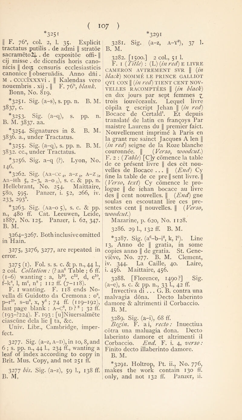 * 3251 *3291 I; F. 76% col. 2, 1. 35. Explicit tractatus putilis . de admi || stratoe sacrameto2j. . de expositoe offi-1| cij misse . de dicendis horis cano- nicis || decg censuris ecclesiasticis canonice || obseruadis. Anno dni . M . cccclxxxvi . || Kalendas vero nouembris . xij . || F. y6h, blank. Bonn, No. 819. *3251. Sig. (a-s), s. pp. n. B. M. 3837, c. *3253. Sig. (a-q), s. pp. n. B. M. 3837. aa. *3254. Signatures in 8. B. M. 3836. a., under Tractatus. *3255. Sig. (a-q), s. pp. n. B. M. 3832. cc., under Tractatus. *3256. Sig. a-q (?). Lyon, No. 146. *3262. Sig. (Aa-Cc 4, a-z 4, A-z 5, Aa-Hh 5, 2-3, a-o5), s. c. & pp. 11. Hellebrant, No. 254. Maittaire, 580, 595. Panzer, i. 52, 266, iv. 233, 293b. *3263. Sig. (Aa-o 5), s. c. & pp. n., 480 ff. Cat. Leeuwen, Leide, 1887, No. 125. Panzer, i. 62, 347. B. M. 3264-3267. Both inclusive omitted in Hain. 3275, 3276, 3277, are repeated in error. 3275 (1). Fol. s. s. c. & p. n., 44 1., 2 col. Collation : (? aa6 Table ; 6 ff. (1-6) wanting : a, b10, c12, d, e10, f-k8, 1, m6, n8; 112 ff. (7-118). F. 1 wanting. F. 118 ends No- vella di Guidotto da Cremona : o8, p-r10, s-u8, x, y6 ; 74 ff. (r 19-192), last page blank : a-C8, d ?8 ; 32 ff. (i93~?224). F. 193 : [u]Niuersalmete ciascune dela lie || ta, &c. Univ. Libr., Cambridge, imper- fect. 3277. Sig. (a-z, a-d), in 10, 8, and 6 ; s. pp. n., 44 1., 234 ff, wanting a leaf of index according to copy in Brit. Mus. Copy, and not 251 ff. 3277 bis. Sig. (a-z), 59 1., 138 ff. B. M, 3281. Sig. (a-z, A-Y8), 37 1. B. M. 3282. [1500.] 2 col., 51 1. F. 1 (Title) : (L) (in red) e livre CAMERON AVTREMENT SVR || (in black) NOMME LE PRINCE GALLIOT qvi con || (in red) tient cent nov- VELLES RACOMPTEES || (ill black) en dix jours par sept femmes 7, trois iouveceaulx. Lequel livre copila ^ escript Jehan || (in red) Bocace de Certald1. Et depuis translate de latin en frangoys Par maistre Laurens du || premier faict. Nouvellement imprime a Paris en la grant rue sainct Jacques A len || (in red) seigne de la Roze blanche couronnee. || (Verso, woodcut.) F. 2 : (Table) [C]y comence la table de ce present livre || des cet nou- velles de Bocace ... || (End) Cy fine la table de ce pre || sent livre. || (Verso, text) Cy comence le pro- logue || de iehan bocace au livre des || cent nouvelles. || (End) gne soulas en escoutant lire ces pre- sentes cent || nouvelles. || (Verso, woodcut.) Mazarine, p. 620, No. 1128. 3286. 29 1., 132 ff. B. M. *3287. Sig. (a6-b-i8, k, 1G). Line 13, Anno de || gratia, in some copies anno || de gratia. St. Gene- vieve, No. 277. B. M. Clement, iv. 344. La Caille, 40. Laire, i. 456. Maittaire, 456. 3288. [Florence, 1490?] Sig. (a-e), s. c. & pp. n., 33 1., 42 ff. Invectiva di ... G. B. contra una malvagia dona. Decto laberinto damore & altrimenti il Corbaccio. B. M. 3289. Sig. (a-i), 68 ff. Begin. F. ai, recto: Inuectiua cotra una maluagia dona. Decto laberinto damore et altrimenti il Corbaccio. End. F. i. 4, verso: Finito decto illaberinto damore. B. M. *3291. Holtrop, Pt. ii., No. 776, makes the work contain 130 ff. 1 only, and not 132 ff. Panzer, ii.