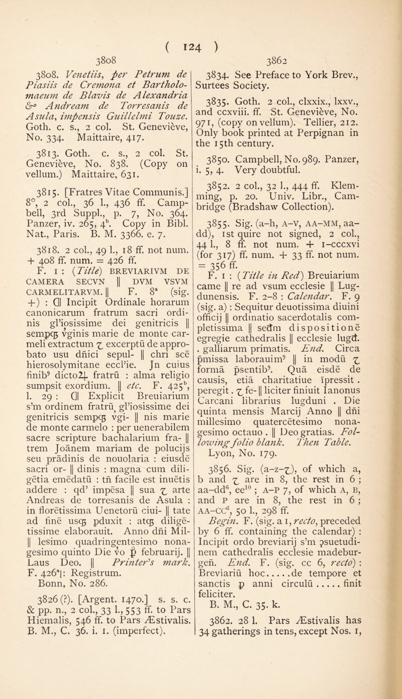 3808 3808. Venetiis, per Petrum de Piasiis de Cremona et Bartholo- maeum de Blavis de Alexandria Andream de Torresanis de Asa la, impensis Guillelmi Touze. Goth. c. s., 2 col. St. Genevieve, No. 334. Maittaire, 417. 3813. Goth. c. s., 2 col. St. Genevieve, No. 838. (Copy on vellum.) Maittaire, 631. 3815. [Fratres Vitae Communis.] 8°, 2 col., 36 1., 436 ff. Camp- bell, 3rd Suppl., p. 7, No. 364. Panzer, iv. 265, 4b. Copy in Bibl. Nat., Paris. B. M. 3366. e. 7. 3818. 2 col., 49 1., 18 ff. not num. + 408 ff. num. = 426 ff. F. 1 : (Title) breviarivm de CAMERA SECVN || DVM VSVM CARMELITARVM. || F. 8a (sig. + ) : 01 Incipit Ordinale horarum canonicarum fratrum sacri ordi- nis gl’iosissime dei genitricis || sempq} vginis marie de monte car- meli extractum z excerptu de appro- bate usu dnici sepul- || chri see hierosolymitane eccl’ie. Jn cuius finib9 dicto2j. fratru : alma religio sumpsit exordium. || etc. F. 425b, 1. 29 : Q| Explicit Breuiarium s’m ordinem fratru^ gl’iosissime dei genitricis sempq; vgi- || nis marie de monte carmelo : per uenerabilem sacre scripture bachalarium fra- || trem Joanem mariam de polueijs seu pradinis de nouolaria : eiusde sacri or- || dinis : magna cum dili- getia emedatu : tn facile est inuetis addere : qd’ impesa jj sua z arte Andreas de torresanis de Asula : in floretissima Uenetoru ciui- || tate ad fine usqj pduxit : atq$ dilige- tissime elaborauit. Anno dni Mil- 11 lesimo quadringentesimo nona- gesimo quinto Die vo f> februarij. || Laus Deo. || Printer'’s mark. F. 426*1: Registrum. Bonn, No. 286. 3826 (?). [Argent. 1470.] s. s. c. & pp. n., 2 col., 33 1., 553 ff. to Pars Hiemalis, 546 ff. to Pars TEstivalis. B. M., C. 36. i. 1. (imperfect). 3862 3834. See Preface to York Brev., Surtees Society. 3835. Goth. 2 col., clxxix., lxxv., and ccxviii. ff. St. Genevieve, No. 971, (copy on vellum). Tellier, 212. Only book printed at Perpignan in the 15th century. 3850. Campbell, No. 989. Panzer, i. 5, 4. Very doubtful. 3852. 2 col., 32 1., 444 ff. Klem- rning, p. 20. Univ. Libr., Cam- bridge (Bradshaw Collection). 3855. Sig. (a-h, A-v, aa-mm, aa- dd), 1st quire not signed, 2 col., 441., 8 ff. not num. + i-cccxvi (for 317) ff. num. + 33 ff. not num. = 356 ff F. 1 : (Title in Red) Breuiarium came || re ad vsurn ecclesie || Lug- dunensis. F. 2-8 : Calendar. F. 9 (sig. a): Sequitur deuotissima diuini officij || ordmatio sacerdotalis com- pletissima || sedm dispositione egregie cathedralis || ecclesie lugd. . galliarum primatis. End. Circa pmissa laborauim9 || in modu z forma psentib9. Qua eisde de causis, etia charitatiue Ipressit . peregit. z ff II liciter finiuit Ianonus Carcani librarius lugduni . Die quinta mensis Marcij Anno || dni millesimo quatercetesimo nona- gesimo octauo . || Deo gratias. Fol- lowing folio blank. Then Table. Lyon, No. 179. 3856. Sig. (a-z-x), of which a, b and z are in the rest in 6 ; aa-ddr>, ee10; A-P 7, of which A, B, and P are in 8, the rest in 6 ; aa-cc6, 50 1., 298 ff. Begin. F. (sig. a 1, recto, preceded by 6 ff. containing the calendar) : Incipit ordo breviarij s’m jsuetudi- nem cathedralis ecclesie madebur- geh. End. F. (sig. cc 6, recto) : Breviariu hoc de tempore et sanctis p anni circulu finit feliciter. B. M., C. 35. k. 3862. 28 1. Pars /Estivalis has I 34 gatherings in tens, except Nos. 1,