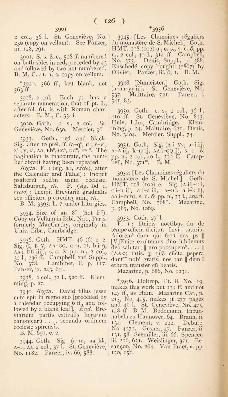 3901 2 col., 36 1. St. Genevieve, No. 230 (copy on vellum). See Panzer, iii. 128, 291. 3901. S. s. & c., 528 ff. numbered on both sides in red, preceded by 43 and followed by two not numbered. B. M. C. 41. a. 2. copy on vellum. *3910. 566 ff., last blank, not 563 ff. 3918. 2 col. Each pt. has a separate numeration, that of pt. ii., after fol. 61, is with Roman char- acters. B. M., C. 35. i. 3929. Goth. c. s., 2 col. St. Genevieve, No. 630. Mercier, 96. 3933* Goth., red and black. Sig. after 10 prel. ff. (a-q8, r10, s-v8, x10, y, z4, Aa, Bb8, Cc6, Dd8, Ee10. The pagination is inaccurate, the num- ber clxviii having been repeated. Begin. F. 1 (sig. a i, recto), after the Calendar and Table) : Incipit psalteriu scd’m usum ecclesie. Saltzburgen, etc. F. (sig. Dd 1, recto) : Incipit Breviariu gradualis seu officioru p circulu3 anni, etc. B. M. 3395. h. 7. under Liturgies. 3934. Size of an 8° (not F°). Copy on Vellum in Bibl. Nat., Paris, formerly MacCarthy, originally in Univ. Libr., Cambridge. 3936. Goth. HMT. 46 (6) e 2. Sig. (1, B-Y, AA-GG, a-n, 11, b i—9, aa i-DD iiij), s. c. & pp. n., 2 col., 32 1., 236 ff. Campbell, 2nd Suppl., No. 378. Lambinet, ii. p. 117. Panzer, ix. 243, 6ib. 3938. 2 col., 32 1., 520 ff. Klem- ming, p. 27. 3940. Begin. David filius jesse cum epit in regno suo [preceded by a calendar occupying 6 ff., and fol- lowed by a blank leaf]. End. Bre- viarium partis estivalis horarum canonicaru .... secundu ordinem ecclesie spirensis. B. M. 691. e. 2. 3944. Goth. Sig. (a-m, aa-kk, A-F, a), 2 col., 37 1. St. Genevieve, No. 1182. Panzer, iv. 66, 588. *3956 3945. [Les Chanoines reguliers du monastere de S. Michel.] Goth. FIMT. 118 (102) a., c. s., s. c. & pp. 11., 2 col., 40 1., 314 ff. Campbell, No. 375. Denis, Suppl., p. 388. Enschede copy bought (1867) by Olivier. Panzer, iii. 6, 1. B. M. 3948. [Numeister.] Goth. Sig. (a-aa-yy iii). St. Genevieve, No. 537. Maittaire, 721. Panzer, i. 54b 83. 3950. Goth. c. s., 2 col., 36 1., 410 ff. St. Genevieve, No. 813. Univ. Libr., Cambridge. Klem- ming, p. 24. Maittaire, 621. Denis, No. 3404. Mercier, Suppl., 74. 3951. Goth. Sig. (a i-Yv, a-iiij, A-A iij, k-m ij, AA i-QQ ij), s. c. & pp. n., 2 col., 40 1., 310 ff. Camp- bell, No. 371*. B. M. 3952. [Les Chanoines reguliers du monastere de S. Michel.] Goth. HMT. 118 (102) e. Sig. (a iij—d i, Ci-11 iii, a i-c iii, A-Oi, a i-k iij, aa i-mm), s. c. & pp. n., 33 1., 404^. Campbell, No. 368*. Mazarine, p. 585, No. 1069. 3953. Goth. 27 1. F. 1 : Dnicis noctibus du de tempeofficiu dicitur. Invi || tatoriu. Adorem9 dnm. qui fecit nos ps. || [V]Enite exultemus dno iubilemus deo salutari || nro poccupem9. . . . || (End) tatis. p qua cucta pspera danC' nob1 gratis, nos tan || dem I ethera transfer cu beatis. Mazarine, p. 686, No. 1231. *3956. Holtrop, Pt. ii. No. 19, makes this work but 131 ff. and not 147 ff., as Hain. Mazarine Cat., p. 215, No. 415, makes it 277 pages and 41 1. St. Genevieve, No. 475, 148 ff. B. M. Bodemann, Incun- nabeln zu Hannover, 64. Braun, ii. 134. Clement, v. 222. Debure, No. 4272. Gesner, 47. Panzer, ii. 131, 58. Seemiller, iii. 66. Spencer, iii. 216, 651. Weislinger, 371. Be- san^on, No. 264. Van Praet, v. pp. 150, 151.