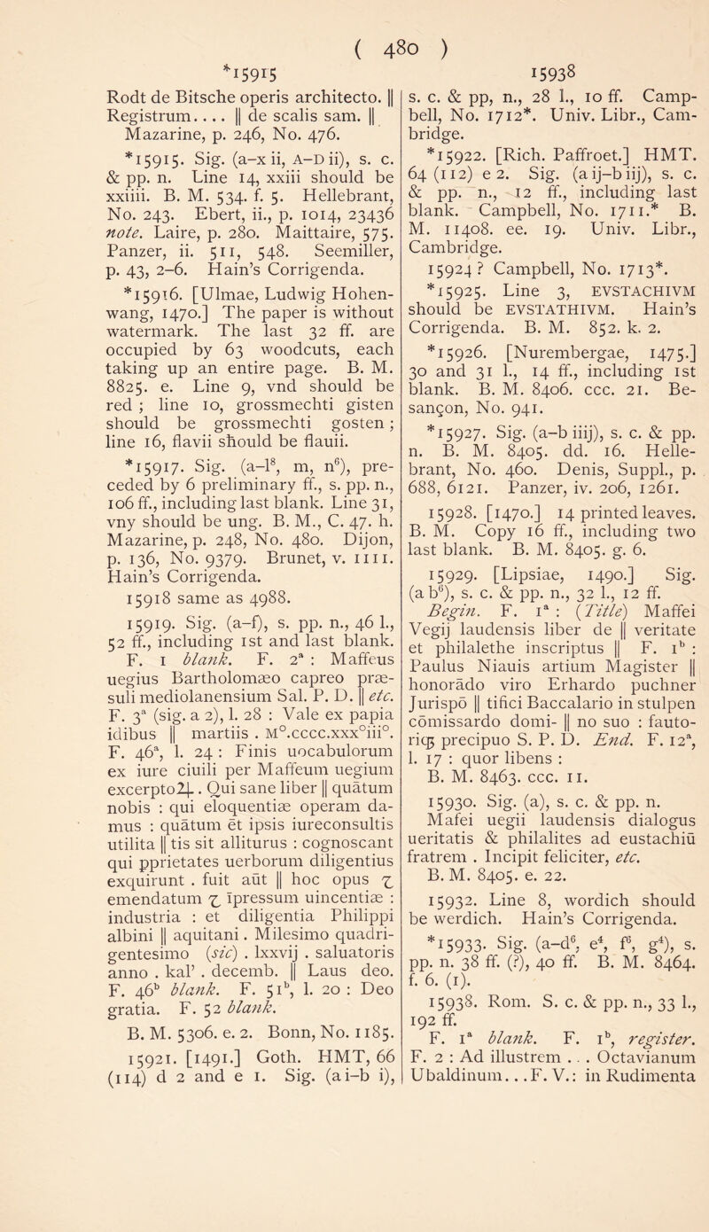 I59r5 Rodt de Bitsche operis architecto. || Registrum.... || de scalis sam. || Mazarine, p. 246, No. 476. *15915. Sig. (a-x ii, A-Dii), s. c. & pp. n. Line 14, xxiii should be xxiiii. B. M. 534. f. 5. Hellebrant, No. 243. Ebert, ii., p. 1014, 23436 note. Laire, p. 280. Maittaire, 575. Panzer, ii. 511, 548. Seemiller, p. 43, 2-6. Hain’s Corrigenda. *15916. [Ulmae, Ludwig Hohen- wang, 1470.] The paper is without watermark. The last 32 ff. are occupied by 63 woodcuts, each taking up an entire page. B. M. 8825. e. Line 9, vnd should be red ; line 10, grossmechti gisten should be grossmechti gosten; line 16, flavii should be flauii. *15917. Sig. (a-18, m, n';), pre- ceded by 6 preliminary ff., s. pp. n., 106 ff, including last blank. Line 31, vny should be ung. B. M., C. 47. h. Mazarine, p. 248, No. 480. Dijon, p. 136, No. 9379. Brunet, v. mi. Hain’s Corrigenda. 15918 same as 4988. 15919. Sig. (a-f), s. pp. n., 46 1., 52 ff, including 1st and last blank. F. 1 blank. F. 2a : Maffeus uegius Bartholomaso capreo pras- suli mediolanensium Sal. P. D. || etc. F. 3a (sig. a 2), 1. 28 : Vale ex papia idibus || martiis . M0.cccc.xxx°iii°. F. 46% 1. 24: Finis uocabulorum ex iure ciuili per Maffeum uegiurn excerpto2]_. Qui sane liber || quatum nobis : qui eloquentiae operam da- mus : quatum et ipsis iureconsultis utilita || tis sit alliturus : cognoscant qui pprietates uerborum diligentius exquirunt . fuit aut || hoc opus ^ emendatum ^ Ipressum uincentiae : industria : et diligentia Philippi albini || aquitani. Milesimo quadri- gentesimo (sic) . lxxvij . saluatoris anno . kal’ . decemb. || Laus deo. F. 46” blank. F. 5P, 1. 20 : Deo gratia. F. 52 blank. B. M. 5306. e. 2. Bonn, No. 1185. 15921. [1491.] Goth. PIMT, 66 (114) d 2 and e 1. Sig. (ai-b i), 15938 s. c. & pp, n., 28 1., 10 ff. Camp- bell, No. 1712*. Univ. Libr., Cam- bridge. *15922. [Rich. Paffroet.] HMT. 64(112) e 2. Sig. (aij-biij), s. c. & pp. n., 12 ff, including last blank. Campbell, No. 1711.* B. M. 11408. ee. 19. Univ. Libr., Cambridge. 15924? Campbell, No. 1713*. *15925. Line 3, EVSTACHIVM should be evstathivm. Hain’s Corrigenda. B. M. 852. k. 2. *15926. [Nurembergae, 1475.] 30 and 31 1., 14 ff, including 1st blank. B. M. 8406. ccc. 21. Be- sangon, No. 941. *15927. Sig. (a-b iiij), s. c. & pp. n. B. M. 8405. dd. 16. Helle- brant, No. 460. Denis, Suppl., p. 688, 6121. Panzer, iv. 206, 1261. 15928. [1470.] 14 printed leaves. B. M. Copy 16 ff, including two last blank. B. M. 8405. g. 6. 15929. [Lipsiae, 1490.] Sig. (abG), s. c. & pp. n., 32 1., 12 ff. Begin. F. ia : (Title) Maffei Vegij laudensis liber de || veritate et philalethe inscriptus || F. ib : Paulus Niauis artium Magister || honorado viro Erhardo puchner Jurispo || tifici Baccalario in stulpen comissardo domi- || no suo : fauto- riqj precipuo S. P. D. End. F. I2a, 1. 17 : quor libens : B. M. 8463. ccc. 11. 15930. Sig. (a), s. c. & pp. n. Mafei uegii laudensis dialogus ueritatis & philalites ad eustachiu fratrem . Incipit feliciter, etc. B. M. 8405. e. 22. 15932. Line 8, wordich should be werdich. Hain’s Corrigenda. *15933- Sig. (a-d6, e4, f6, g4), s. pp. n. 38 ff. (?), 40 ff. B. M. 8464. f. 6. (1). 15938. Rom. S. c. & pp. n., 33 1., 192 ff F. ia blank. F. ib, register. F. 2 : Ad illustrem .. . Octavianum Ubaldinum.. .F. V.: in Rudimenta