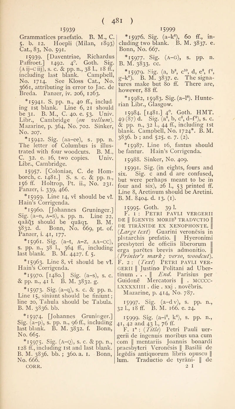 15939 Grammatices praefatio. B. M., C. 5. b. 12. Hoepli (Milan, 1893) Cat., 83, No. 591. 15939- [Daventriae, Richardus Paffroet.] 1492. 40. Goth. Sig. (A ij—C iij), s. c. & pp. n., 38 1., 18 ff., including last blank. Campbell, No. 1714. See Kloss Cat., No. 3661, attributing in error to Jac. de Breda. Panzer, iv. 206, 1263. *15941. S. pp. n., 40 ff., includ- ing 1 st blank. Line 6, 21 should be 31. B. M., C. 40. e. 53. Univ. Libr., Cambridge {on vellum). Mazarine, p. 364, No. 702. Sinker, No. 207. *15942. Sig. (aa-ee), s. pp. n. The letter of Columbus is illus- trated with four woodcuts. B. M., C. 32. e. 16, two copies. Univ. Libr., Cambridge. 15957- [Coloniae, C. de Hom- borch, c. 1481.] S. s. c. & pp. n., 156 ff. Holtrop, Pt. ii., No. 231. Panzer, i. 339, 466. *15959. Line 14, vt should be vl. Hain’s Corrigenda. *15960. [Johannes Gruninger.] Sig. (a-n, A-s), s. pp. n. Line 22, qaaq3 should be quaqj. B. M. 3832. d. Bonn, No. 669, pt. of. Panzer, i. 41, 177. *15961. Sig. (a-t, A-Z, AA-CC), s. pp. n., 38 1., 364 ff., including last blank. B. M. 4427. f. 5. *15963. Line 8, vt should be vt. Hain’s Corrigenda. *15970. [1480.] Sig. (a-s), s. c. & pp. n., 41 1. B. M. 3832. g. *15973- Sig- (a-q), s. c. & pp. n. Line 15, siniunt should be finiunt; line 20, Tahula should be Tabula. B. M. 3836. bb. *15974. [Johannes Gruninger.] Sig. (a-p), s. pp. n., 96 ff., including last blank. B. M. 3832. f. Bonn, No. 665. *15975- Sig- (A-Q), s. c. & pp. n., 128 ff., including 1st and last blank. B. M. 3836. bb. ; 360. a. 1. Bonn, No. 666. CORR. 15999 *15976. Sig. (a-k6), 60 ff., in- cluding two blank. B. M. 3837. e. Bonn, No. 667. *15977. Sig. (A-G), s. pp. n. B. M. 3833. cc. *15979. Sig. (a, b8, c10, d, e8, f6, g-k8). B. M. 3837. e. The signa- tures make but 80 ff. There are, however, 88 ff. *15982, 15983. Sig. (a-18). Hunte- rian Libr., Glasgow. 15984. [1481.] 40. Goth. HMT. 49 (87) d. Sig. (a8, b, c6, d-f8), s. c. & pp. n., 32 1., 44 ff., including 1st blank. Campbell, No. 1724*. B. M. 3836. b ; and 525. e. 7. (2). *15987. Line 16, fantus should be fantur. Hain’s Corrigenda. 15988. Sinker, No. 409. 15991. Sig. (in eights, fours and six. Sig. c and d are confused, but were perhaps meant to be in four and six), 26 1., 53 printed ff. Line 8, Aretinum should be Aretini. B. M. 8404. d. 13. (1). 15995* Goth. 39 1. F. 1 : Petri pavli vergerii DE || IGENVIS MORIB9 TRADVCTIO || DE TIRANIDE EX XENOPHONTE. || {Large text) Guarini veronesis in plutarchis prefatio. || Hyeronimi presbyteri de officiis liberorum erga paretes brevis admonitio. {Printer's mark ; verso, woodcut). F. 2 : {Text) Petri pavli ver- gerii || Justino Politani ad Uber- tinum ... || End. Parisius per Guidone Mercatoris || . MCCCC- Lxxxxim . die . xxj . novebris. Mazarine, p. 414, No. 787. 15997. Sig. (a-dv), s. pp. n., 32 1., 18 ff. B. M. 166. e. 24. 15999. Sig. (a-i8, k4), s. pp. n., 41, 42 and 43 1., 76 ff. F. ia : {Title) Petri Pauli uer- gerii de ingenuis moribus una cum com || mentariis Joannis bonardi praesbyteri Veronesis || Basilii de legedis antiquorum libris opuscu || lum. Traductio de tyrani- || de 2 I