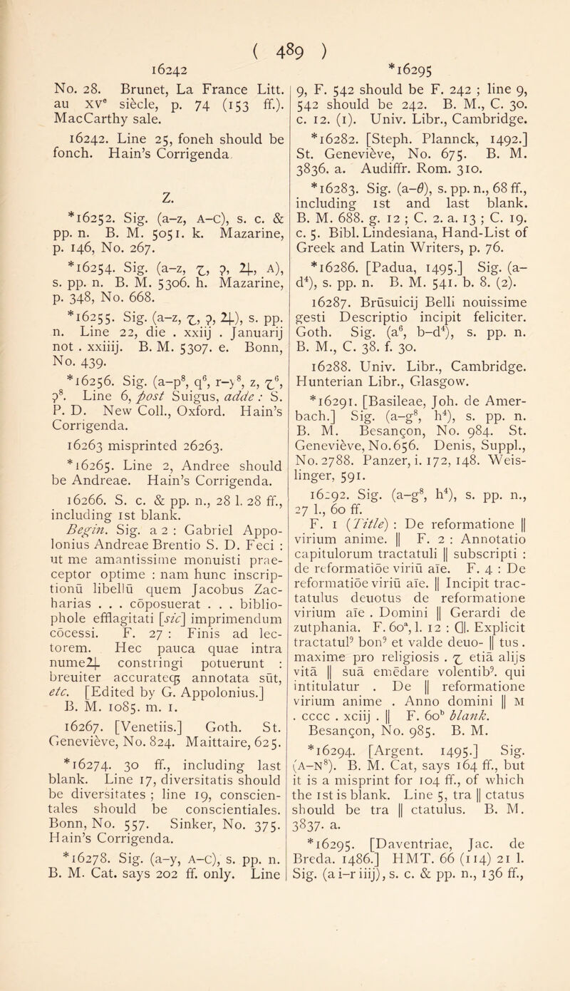 ( 4§9 ) 16242 No. 28. Brunet, La France Litt. au xve siecle, p. 74 (153 ff.). MacCarthy sale. 16242. Line 25, foneh should be fonch. Hain’s Corrigenda Z. *16252. Sig. (a-z, A-c), s. c. & pp. n. B. M. 5051. k. Mazarine, p. 146, No. 267. *16254. Sig. (a-z, z, 2J.J.A), s. pp. n. B. M. 5306. h. Mazarine, p. 348, No. 668. ^6255. Sig. (a-z, z,?, *1-), s. pp. n. Line 22, die . xxiij . Januarij not . xxiiij. B. M. 5307. e. Bonn, No. 439. ' *16256. Sig. (a-p8, q6, r-y8, z, z\ 78. Line 6, post Suigus, adde : S. P. D. New Coll., Oxford. Hain’s Corrigenda. 16263 misprinted 26263. *16265. Line 2, Andree should be Andreae. Hain’s Corrigenda. 16266. S. c. & pp. n., 28 1. 28 ft., including 1st blank. Begin. Sig. a 2 : Gabriel Appo- lonius Andreae Brentio S. D. Feci : ut me amantissirne monuisti prae- ceptor optime : nam hunc inscrip- tions libellu quern Jacobus Zac- harias . . . coposuerat . . . biblio- phole efflagitati [sic] imprimendum cocessi. F. 27 : Finis ad lec- torem. Hec pauca quae intra numel). constringi potuerunt : breuiter accurate^ annotata sut, etc. [Edited by G. Appolonius.] B. M. 1085. m. 1. 16267. [Venetiis.] Goth. St. Genevieve, No. 824. Maittaire, 625. *16274. 3° ff-, including last blank. Line 17, diversitatis should be diversitates ; line 19, conscien- tales should be conscientiales. Bonn, No. 557. Sinker, No. 375. Hain’s Corrigenda. *16278. Sig. (a-y, A-c), s. pp. n. B. M. Cat. says 202 ff. only. Line *16295 9, F. 542 should be F. 242 ; line 9, 542 should be 242. B. M., C. 30. c. 12. (1). Univ. Libr., Cambridge. *16282. [Steph. Plannck, 1492.] St. Genevieve, No. 675. B. M. 3836. a. Audiffr. Rom. 310. *16283. Sig. (a-0), s. pp. n., 68 ff., including 1st and last blank. B. M. 688. g. 12 ; C. 2. a. 13 ; C. 19. c. 5. Bibl. Lindesiana, Hand-List of Greek and Latin Writers, p. 76. *16286. [Padua, 1495.] Sig. (a- d4), s. pp. n. B. M. 541. b. 8. (2). 16287. Brusuicij Belli nouissime gesti Descriptio incipit feliciter. Goth. Sig. (a6, b-d4), s. pp. n. B. M., C. 38. f. 30. 16288. Univ. Libr., Cambridge. Hunterian Libr., Glasgow. *16291. [Basileae, Joh. de Amer- bach.] Sig. (a-g8, h4), s. pp. n. B. M. Besangon, No. 984. St. Genevieve, No. 656. Denis, Suppl., No. 2788. Panzer, i. 172, 148. Weis- linger, 591. 16:92. Sig. (a-g8, h4), s. pp. n., 27 1., 60 ff. F. 1 {Title') : De reformatione || virium anime. || F. 2 : Annotatio capitulorum tractatuli || subscripti : de reformatioe viriu ale. F. 4 : De reformatioe viriu ale. || Incipit trac- tatulus deuotus de reformatione virium ale . Domini || Gerardi de zutphania. F. 6oa, 1. 12 : 0. Explicit tractatul9 bon9 et valde deuo- || tus . maxime pro religiosis . z etia alijs vita || sua emedare volentib9. qui intitulatur . De || reformatione virium anime . Anno domini || M . cccc . xciij . || F. 6ob blank. Besangon, No. 985. B. M. *16294. [Argent. 1495.] Sig. (a-n8). B. M. Cat, says 164 ff., but it is a misprint for 104 ff., of which the 1st is blank. Line 5, tra || ctatus should be tra || ctatulus. B. M. 3837. a. *16295. [Daventriae, Jac. de Breda, i486.] HMT. 66 (114) 21 1. Sig. (a i-r iiij), s. c. & pp. n., 136 ff.,