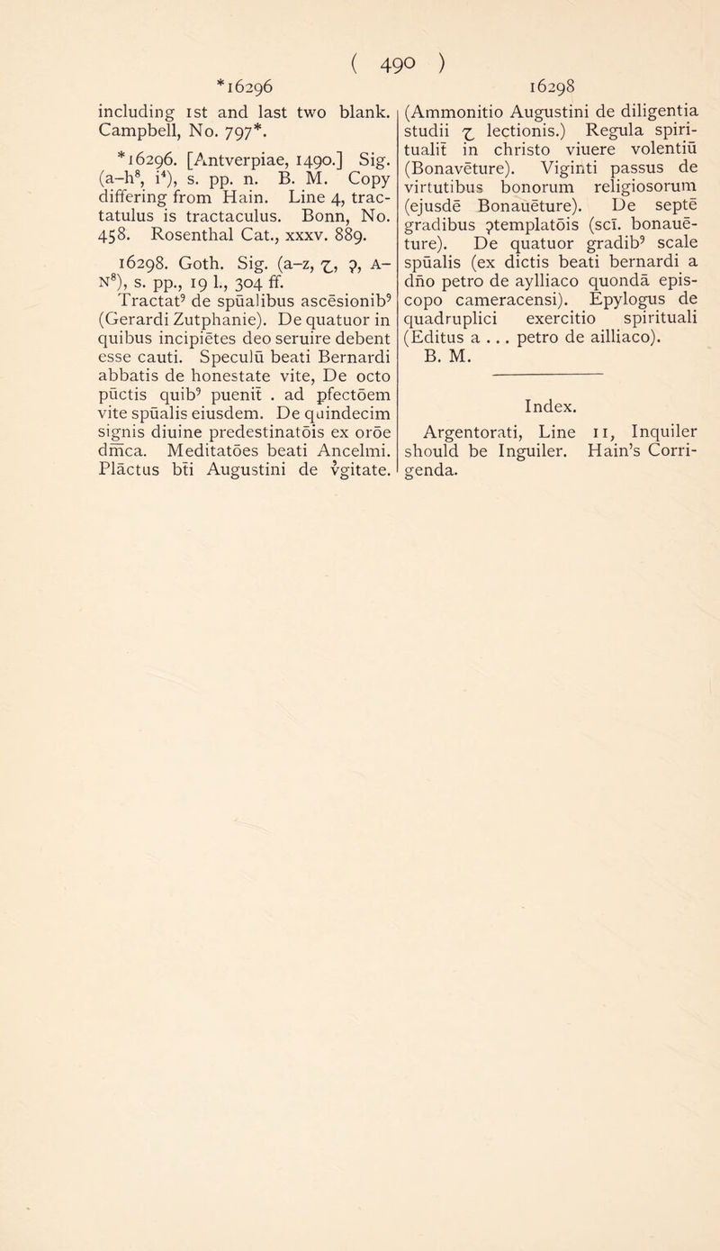 *16296 including 1st and last two blank. Campbell, No. 797*. *16296. [Antverpiae, 1490.] Sig. (a-h8, i4), s. pp. n. B. M. Copy differing from Hain. Line 4, trac- tatulus is tractaculus. Bonn, No. 458. Rosenthal Cat., xxxv. 889. 16298. Goth. Sig. (a-z, 9, A- N8), s. pp., 19 1., 304 ff. Tractat9 de spualibus ascesionib9 (Gerardi Zutphanie). De quatuor in quibus incipietes deo seruire debent esse cauti. Speculu beati Bernardi abbatis de honestate vite, De octo puctis quib9 puenit . ad pfectoem vite spualis eiusdem. De quindecim signis diuine predestinatois ex oroe dmca. Meditatoes beati Ancelmi. Plactus bti Augustini de vgitate. 16298 (Ammonitio Augustini de diligentia studii ^ lectionis.) Regula spiri- tuals in christo viuere volentiu (Bonaveture). Viginti passus de virtutibus bonorum religiosorum (ejusde Bonaueture). De septe gradibus ?templatois (scl. bonaue- ture). De quatuor gradib9 scale spualis (ex dictis beati bernardi a dno petro de aylliaco quonda epis- copo cameracensi). Epylogus de quadruplici exercitio spirituali (Editus a ... petro de ailliaco). B. M. Index. Argentorati, Line 11, Inquiler should be Inguiler. Hain’s Corri- genda.