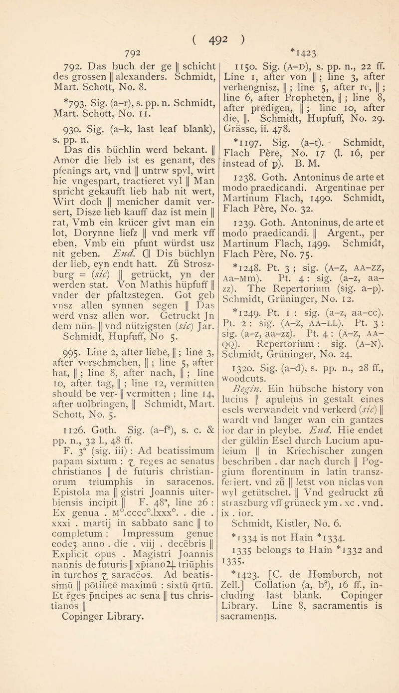 792 792. Das buch der ge || schicht des grossen || alexanders. Schmidt, Mart. Schott, No. 8. *793. Sig. (a-r), s. pp. n. Schmidt, Mart. Schott, No. ii. 930. Sig. (a-k, last leaf blank), s. pp. n. Das dis biichlin werd bekant. || Amor die lieb ist es genant, des pfenings art, vnd || untrw spvl, wirt hie vngespart, tractieret vyl || Man spricht gekaufft lieb hab nit wert, Wirt doch || menicher damit ver- sert, Disze lieb kauff daz ist mein || rat, Vmb ein kriicer givt man ein lot, Dorynne liefz || vnd merk vff eben, Vmb ein pfunt wiirdst usz nit geben. End. Q| Dis btichlyn der lieb, eyn endt hatt. Zu Strosz- burg = (sic) || getriickt, yn der werden stat. Von Mathis hiipfuff || vnder der pfaltzstegen. Got geb vnsz alien synnen segen || Das werd vnsz alien wor. Getruckt Jn dem min-1| vnd nritzigsten (sic) Jar. Schmidt, Hupfuff, No 5. 995. Line 2, alter liebe, ||; line 3, after verschmchen, || ; line 5, after hat, || ; line 8, after nach, || ; line 10, after tag, || ; line 12, vermirten should be ver-1| vermitten ; line 14, after uolbringen, || Schmidt, Mart. Schott, No. 5. 1126. Goth. Sig. (a-f8), s. c. & pp. n., 32 1., 48 ff. F. 3“ (sig. iii) : Ad beatissimum papam sixtum : ^ reges ac senatus christianos || de futuris christian- orum triumphis in saracenos. Epistola ma || gistri Joannis uiter- biensis incipit || F. 48“, line 26 : Ex genua . M°.cccc°.lxxx°. . die . xxxi . martij in sabbato sane || to completum : Impressum genue eode3 anno . die . viij . decebris || Explicit opus . Magistri Joannis nannis de futuris )| xpiano2]_ triuphis in turclros ^ saraceos. Ad beatis- simu || potihee maximu : sixtu qrtu. Et rges pneipes ac sena || tus chris- tianos || Copinger Library. 1423 1150. Sig. (a-d), s. pp. n., 22 ff. Line 1, after von || ; line 3, after verhengnisz, || ; line 5, after re, || ; line 6, after Propheten, j| ; line 8, after predigen, || ; line 10, after die, ||. Schmidt, Hupfuff, No. 29. Grasse, ii. 478. *1197. Sig. (a-t). Schmidt, Flach Pere, No. 17 (1. 16, per instead of p). B. M. 1238. Goth. Antoninus de arte et rnodo praedicandi. Argentinae per Martinum Flach, 1490. Schmidt, Flach Pere, No. 32. 1239. Goth. Antoninus, de arte et modo praedicandi. || Argent., per Martinum Flach, 1499. Schmidt, Flach Pere, No. 75. *1248. Pt. 3 ; sig. (a-z, aa-zz, Aa-Mm). Pt. 4 : sig. (a-z, aa- zz). The Repertorium (sig. a-p). Schmidt, Griininger, No. 12. *1249. Pt. 1 : sig. (a-z, aa-cc). Pt. 2 : sig. (a-z, aa-ll). Pt. 3 : sig. (a-z, aa-zz). Pt. 4 : (A-Z, AA- QQ). Repertorium : sig. (a-n). Schmidt, Griininger, No. 24. 1320. Sig. (a-d), s. pp. n., 28 ff., woodcuts. Begin. Ein hiibsche history von lucius |! apuleius in gestalt eines esels werwandeit vnd verkerd (sic) || wardt vnd langer wan ein gantzes ior dar in pleybe. End. Hie endet der giildin Esel durch Lucium apu- ieium || in Kriechischer zungen beschriben . dar nach durch || Pog- gium florentinum in latin transz- feiiert. vnd zu || letst von niclas von wyl getiitschet. || Vnd gedruckt zu straszburg vff gnineck ym . xc . vnd. ix . ior. Schmidt, Kistler, No. 6. *1334 is not Hain *1334. 1335 belongs to Hain *1332 and 1335. *1423. [C. de Homborch, not Zell.] Collation (a, b8), 16 If., in- cluding last blank. Copinger Library. Line 8, sacramentis is sacramenps.