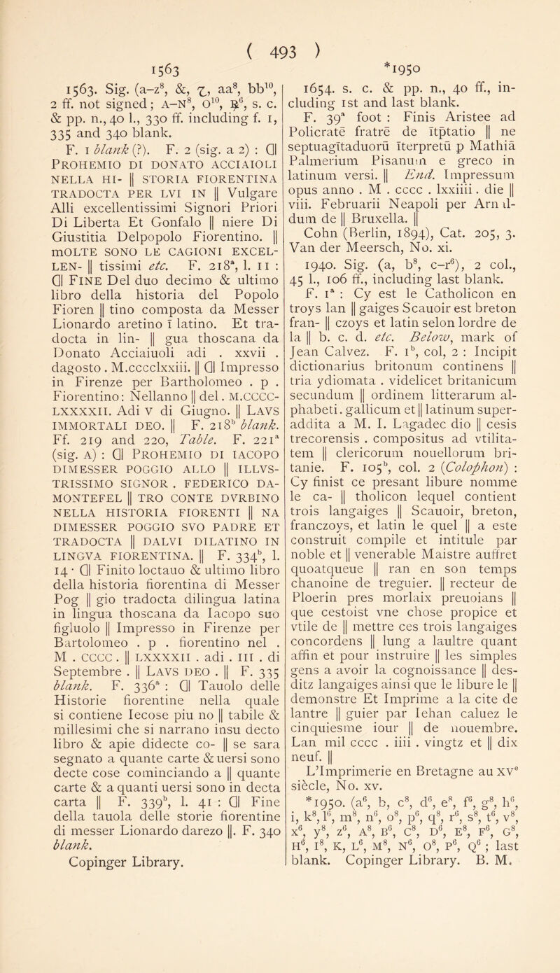 1563 1563. Sig. (a-z8, &, aa-8> kb10, 2 ff. not signed; A-N8, O10, l£G, s. c. & pp. n.,40 1., 330 ff. including f. 1, 335 and 340 blank. F. 1 blank (?). F. 2 (sig. a 2) : Q| PROHEMIO DI DONATO ACCIAIOLI NELLA HI- || STORIA FIORENTINA TRADOCTA PER LVI IN || Vulgare Alii excellentissimi Signori Priori Di Liberta Et Gonfalo || niere Di Giustitia Delpopolo Fiorentino. || mOLTE SONO LE CAGIONI EXCEL- len- || tissimi etc. F. 2i8a, 1. 11 : Q| Fine Del duo decimo & ultimo libro della historia del Popolo Fioren || tino composta da Messer Lionardo aretino I latino. Et tra- docta in lin- || gua thoscana da Donato Acciaiuoli adi . xxvii . dagosto . M.cccclxxiii. || Q| Impresso in Firenze per Bartholomeo . p . Fiorentino: Nellanno || del. M.CCCC- lxxxxii. Adi v di Giugno. || Lavs IMMORTALI DEO. || F. 2l8b blank. Ff. 219 and 220, Table. F. 22 ia (sig. a) : Gl Prohemio di iacopo DIMESSER POGGIO ALLO || ILLVS- TRiSSIMO SIGNOR . FEDERICO DA- MONTEFEL || TRO CONTE DVRBINO NELLA HISTORIA FIORENTI || NA DIMESSER POGGIO SVO PADRE ET TRADOCTA || DALVI DILATINO IN LINGVA FIORENTINA. || F. 334b, 1. 14 • Gl Finito loctauo & ultimo libro della historia fiorentina di Messer Pog || gio tradocta dilingua latina in lingua thoscana da Iacopo suo figluolo || Impresso in Firenze per Bartolomeo . p . fiorentino nel . M . CCCC . || LXXXXII . adi . Ill . di Septembre . || Lavs deo . || F. 335 blank. F. 336s1 : Q| Tauolo delle Historie fiorentine nella quale si contiene Iecose piu no || tabile & millesimi che si narrano insu decto libro & apie didecte co- || se sara segnato a quante carte &uersi sono decte cose cominciando a || quante carte & a quanti uersi sono in decta carta || F. 339b, 1. 41 : Q| Fine della tauola delle storie fiorentine di messer Lionardo darezo ||. F. 340 blank. Copinger Library. *1950 1654. s. c. & pp. n., 40 ff, in- cluding 1st and last blank. F. 39a foot : Finis Aristee ad Policrate fratre de Itptatio || ne septuagltaduoru Iterpretu p Mathia Palmerium Pisanum e greco in latinum versi. || End. Tmpressum opus anno . M . cccc . lxxiiii. die || viii. Februarii Neapoli per Arn d- dum de || Bruxella. || Cohn (Berlin, 1894), Cat. 205, 3. Van der Meersch, No. xi. 1940. Sig. (a, b8, c-r6), 2 col., 45 1., 106 ff., including last blank. F. ia : Cy est le Catholicon en troys lan || gaiges Scauoir est breton fran- |[ czoys et latin selon lordre de la || b. c. d. etc. Below, mark of Jean Calvez. F. ib, col, 2 : Incipit dictionarius britonum continens || tria ydiomata . videlicet britanicum secundum || ordinem litterarum al- phabeti. gallicum et || latinum super- addita a M. I. Lagadec dio |[ cesis trecorensis . compositus ad vtilita- tem || clericorum nouellorum bri- tanie. F. ic>5b, col. 2 (Colophon) : Cy finist ce presant libure nomme le ca- || tholicon lequel contient trois langaiges || Scauoir, breton, franczoys, et latin le quel || a este construit compile et intitule par noble et || venerable Maistre auffret quoatqueue || ran en son temps chanoine de treguier. || recteur de Ploerin pres morlaix preuoians || que cestoist vne chose propice et vtile de || mettre ces trois langaiges concordens || lung a laultre quant afffn et pour instruire || les simples gens a avoir la cognoissance || des- ditz langaiges ainsi que le libure le || demonstre Et Imprime a la cite de lantre || guier par Iehan caluez le cinquiesme iour || de nouembre. Lan mil cccc . iiii . vingtz et || dix neuf. || L’Imprimerie en Bretagne au xve siecle, No. xv. *1950. (a6, b, c8, dG, e8, f6, g8, hG, i, k8, l6, m8, n°, o8, p6, q8, r6, s8, t6, v8, x6, y8, z6, A8, B6, C8, dg, e8, fg, g°, H6, I8, K, L6, M8, Ng, O8, Pg, Qg 1 •> blank last Copinger Library. B. M,