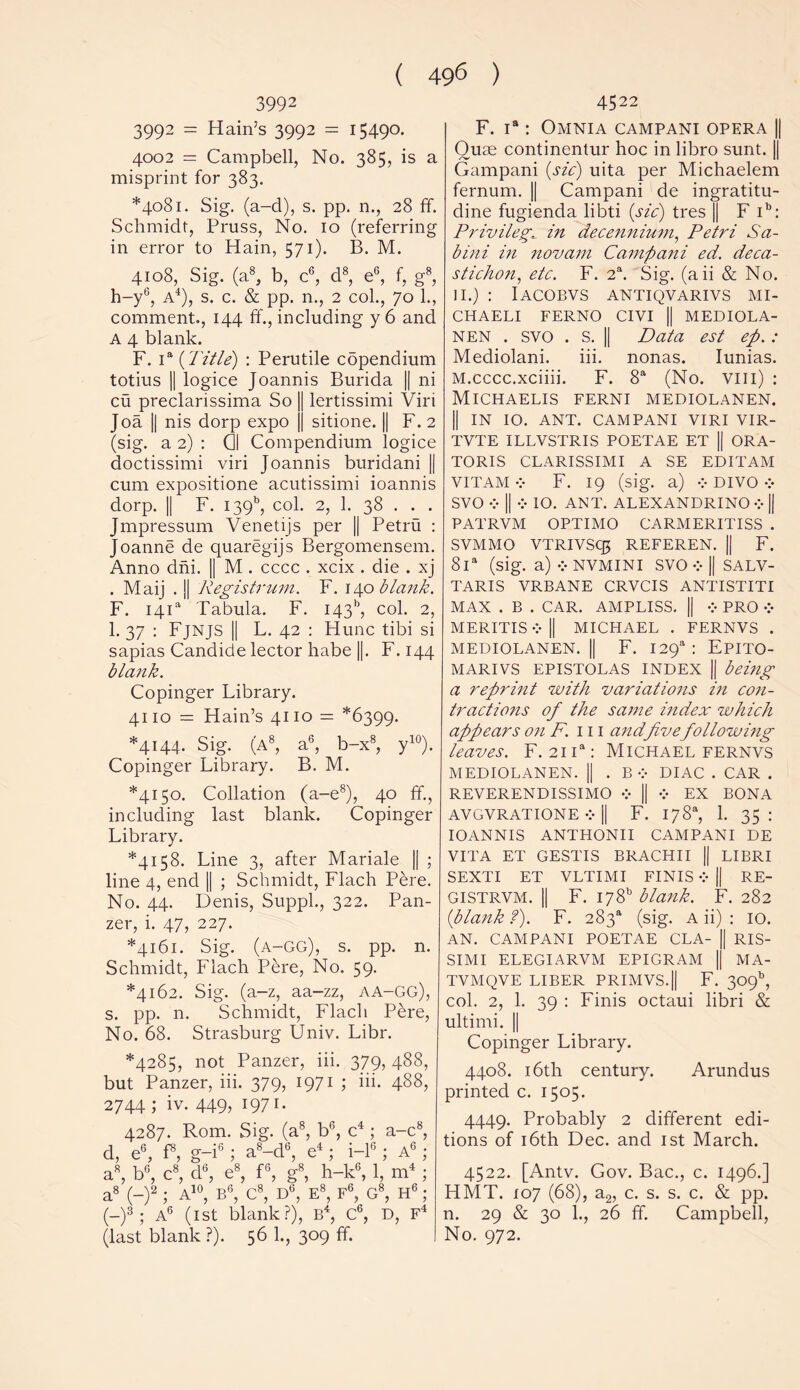 3992 3992 = Hain’s 3992 = 15490. 4002 = Campbell, No. 385, is a misprint for 383. *4081. Sig. (a-d), s. pp. n., 28 ff. Schmidt, Pruss, No. 10 (referring in error to Hain, 571). B. M. 4108, Sig. (a8, b, c6, d8, e6, f, g8, h-y6, A4), s. c. & pp. n., 2 col., 70 1., comment.., 144 ff., including y6 and A 4 blank. F. ia (Title) : Perutile copendium totius || logice Joannis Burida || ni cu preclarissima So || lertissimi Viri Joa || nis dorp expo || sitione. || F. 2 (sig. a 2) : 0 Compendium logice doctissimi viri Joannis buridani || cum expositione acutissimi ioannis dorp. || F. 139b, col. 2, 1. 38 . . . Jmpressum Venetijs per || Petru : Joanne de quaregijs Bergomensem. Anno dni. || M . cccc . xcix . die . xj . Maij . || Registrum. F. 140 blank. F. 14C Tabula. F. 143^, col. 2, 1. 37 : Fjnjs || L. 42 : Hunc tibi si sapias Candide lector habe ||. F.144 blank. Copinger Library. 4110 = Hain’s 4110 = *6399. *4144. Sig. (a8, a6, b-x8, y10). Copinger Library. B. M. *4150. Collation (a-e8), 40 ff., including last blank. Copinger Library. *4158. Line 3, after Mariale || ; line 4, end || ; Schmidt, Flach Pere. No. 44. Denis, Suppl., 322. Pan- zer, i. 47, 227. *4161. Sig. (a-GG), s. pp. n. Schmidt, Flach Pere, No. 59. *4162. Sig. (a-z, aa-zz, AA-GG), s. pp. n. Schmidt, Flach Pere, No. 68. Strasburg Univ. Libr. *4285, not Panzer, iii. 379, 488, but Panzer, iii. 379, 1971 ; iii. 488, 2744 ; iv. 449, 1971. 4287. Rom. Sig. (a8, b6, c4; a-c8, d, e6, f8, g-i6; a8-d6, e4; i-16; ag ; a8, b6, c8, d6, e8, f6, g8, h-k6, 1, m4 ; a8 (-)2 ; A10, B6, C8, D°, E8, F6, G8, H6 ; (-)3 ; A6 (1st blank?), B4, C6, D, F4 (last blank ?). 56 1., 309 ff. 4522 F. ia: Omnia campani opera || Quae continentur hoc in libro sunt. || Gampani (sic) uita per Michaelem fernum. || Campani de ingratitu- dine fugienda libti (sic) tres || F ib: Privilege in decennium, Petri Sa- bini in novam Campani ed. deca- stichon, etc. F. 2a. Sig. (aii & No. 11.) : Iacobvs antiqvarivs mi- CHAELI FERNO CIVI || MEDIOLA- nen . svo . S. || Data est ep. : Mediolani. iii. nonas. Iunias. M.cccc.xciiii. F. 8a (No. Vlll) : Michaelis ferni mediolanen. II IN 10. ANT. CAMPANI VIRI VIR- TVTE ILLVSTRIS POETAE ET || ORA- TORIS CLARISSIMI A SE EDITAM VITAMv F. 19 (sig. a) v DIVO v SVO V || V 10. ANT. ALEXANDRINO V || PATRVM OPTIMO CARMERITISS . SVMMO VTRIVSC3 REFEREN. || F. 8la (sig. a) v NVMINI SVO v || SALV- TARIS VRBANE CRVCIS ANTISTITI MAX . B . CAR. AMPLISS. || v PRO * MERITIS v || MICHAEL . FERNVS . MEDIOLANEN.il F. I29a : EPITO- MARIVS EPISTOLAS INDEX || being a reprint with variations in con- tractions of the same index which appears on F.m andfivefollowing leaves. F. 21 ia: Michael fernvs MEDIOLANEN. || . B * DIAC . CAR . REVEREND I SSI MO v || v EX BONA AVGVRATIONE v || F. 178% 1. 35: IOANNIS ANTHONII CAMPANI DE VITA ET GESTIS BRACHII || LIBRI SEXTI ET VLTIMI FINIS v || RE- GISTRVM. || F. 178” blank. F. 282 (blank f). F. 2S3a (sig. A ii) : 10. AN. CAMPANI POETAE CLA- || RIS- SIMI ELEGIARVM EPIGRAM || MA- TVMQVE LIBER PRIMVS.|| F. 309^ col. 2, 1. 39 : Finis octaui libri & ultimi. || Copinger Library. 4408. 16th century. Arundus printed c. 1505. 4449. Probably 2 different edi- tions of 16th Dec. and ist March. 4522. [Antv. Gov. Bac., c. 1496.] HMT. 107 (68), a2, c. s. s. c. & pp. n. 29 & 30 1., 26 ff. Campbell, No. 972.