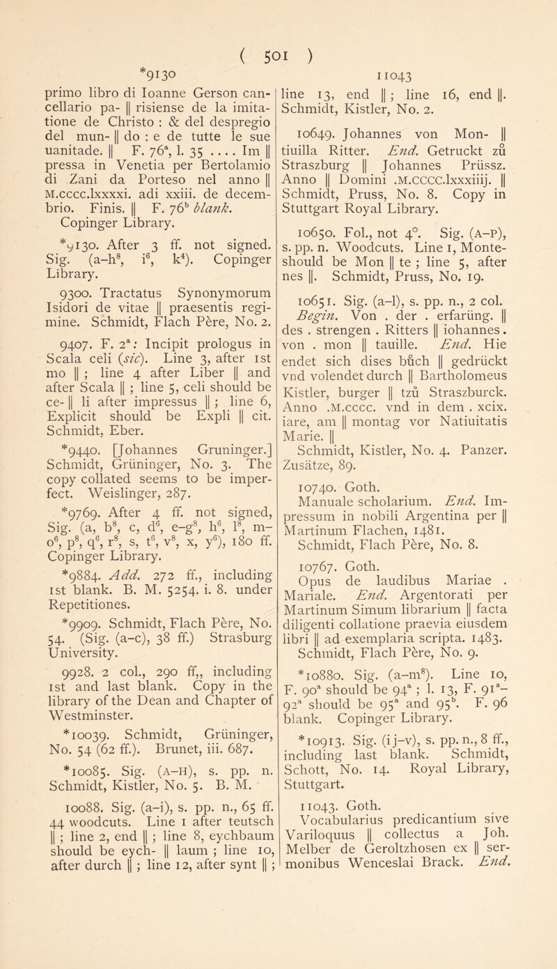 9!3° primo libro di Ioanne Gerson can- cellario pa- || risiense de la imita- tione de Christo : & del despregio del mun- || do : e de tutte le sue uanitade. || F. 76“, 1. 35 .... Im || pressa in Venetia per Bertolamio di Zani da Porteso nel anno || M.cccc.lxxxxi. adi xxiii. de decem- brio. Finis. || F. y6h blank. Copinger Library. *y 130. After 3 ff. not signed. Sig. (a-h8, i6, k4). Copinger Library. 9300. Tractatus Synonymorum Isidori de vitae || praesentis regi- mine. Schmidt, Flach Pere, No. 2. 9407. F. 2a: Incipit prologus in Scala celi (sic). Line 3, after 1st mo || ; line 4 after Liber || and after Scala || ; line 5, celi should be ce-1| li after impressus || ; line 6, Explicit should be Expli || cit. Schmidt, Eber. *9440. [Johannes Gruninger.] Schmidt, Griininger, No. 3. The copy collated seems to be imper- fect. Weislinger, 287. *9769. After 4 ff. not signed, Sig. (a, b8, c, d6, e-g8, h6, Is, m- o6, p8, q6, r8, s, t6, v8, x, y6), 180 ff. Copinger Library. *9884. Add. 272 ff, including 1st blank. B. M. 5254. i. 8. under Repetitiones. *9909. Schmidt, Flach Pere, No. 54. (Sig. (a-c), 38 ff.) Strasburg University. 9928. 2 col., 290 ff,, including 1st and last blank. Copy in the library of the Dean and Chapter of Westminster. *10039. Schmidt, Griininger, No. 54 (62 ff). Brunet, iii. 687. *10085. Sig. (a-h), s. pp. n. Schmidt, Kistler, No. 5. B. M. 10088. Sig. (a-i), s. pp. n., 65 ff. 44 woodcuts. Line 1 after teutsch || ; line 2, end || ; line 8, eychbaum should be eych- || laum ; line 10, after durch || ; line 12, after synt || ; 11043 line 13, end || ; line 16, end ||. Schmidt, Kistler, No. 2. 10649. Johannes von Mon- || tiuilla Ritter. End. Getruckt zu Straszburg || Johannes Priissz. Anno || Domini .M.CCCC.lxxxiiij. || Schmidt, Pruss, No. 8. Copy in Stuttgart Royal Library. 10650. Fol., not 40. Sig. (a-p), s. pp. n. Woodcuts. Line 1, Monte- should be Mon || te ; line 5, after nes ||. Schmidt, Pruss, No. 19. 10651. Sig. (a-1), s. pp. n., 2 col. Begin. Von . der . erfarting. || des . strengen . Ritters || iohannes. von . mon || tauille. End. Hie endet sich dises bfich || gedriickt vnd volendet durch || Bartholomeus Kistler, burger || tzu Straszburck. Anno .M.cccc. vnd in dem . xcix. iare, am || montag vor Natiuitatis Marie. || Schmidt, Kistler, No. 4. Panzer. Zusatze, 89. 10740. Goth. Manuale scholarium. End. Im- pressum in nobili Argentina per || Martinum Flachen, 1481. Schmidt, Flach Pere, No. 8. 10767. Goth. Opus de laudibus Mariae . Mariale. End. Argentorati per Martinum Simum librarium || facta diligenti collatione praevia eiusdem libri || ad exemplaria scripta. 1483. Schmidt, Flach Pere, No. 9. *10880. Sig. (a-1118). Line 10, F. 9oa should be 94a ; 1. 13, F. 9P- 92a should be 95s and 95k F. 96 blank. Copinger Library. *10913. Sig. (ij-v), s. pp. n., 8 ff., including last blank. Schmidt, Schott, No. 14. Royal Library, Stuttgart. 11043. Goth. Vocabularius predicantium sive Variloquus || collectus a Joh. Melber de Geroltzhosen ex || ser- monibus Wenceslai Brack. End.