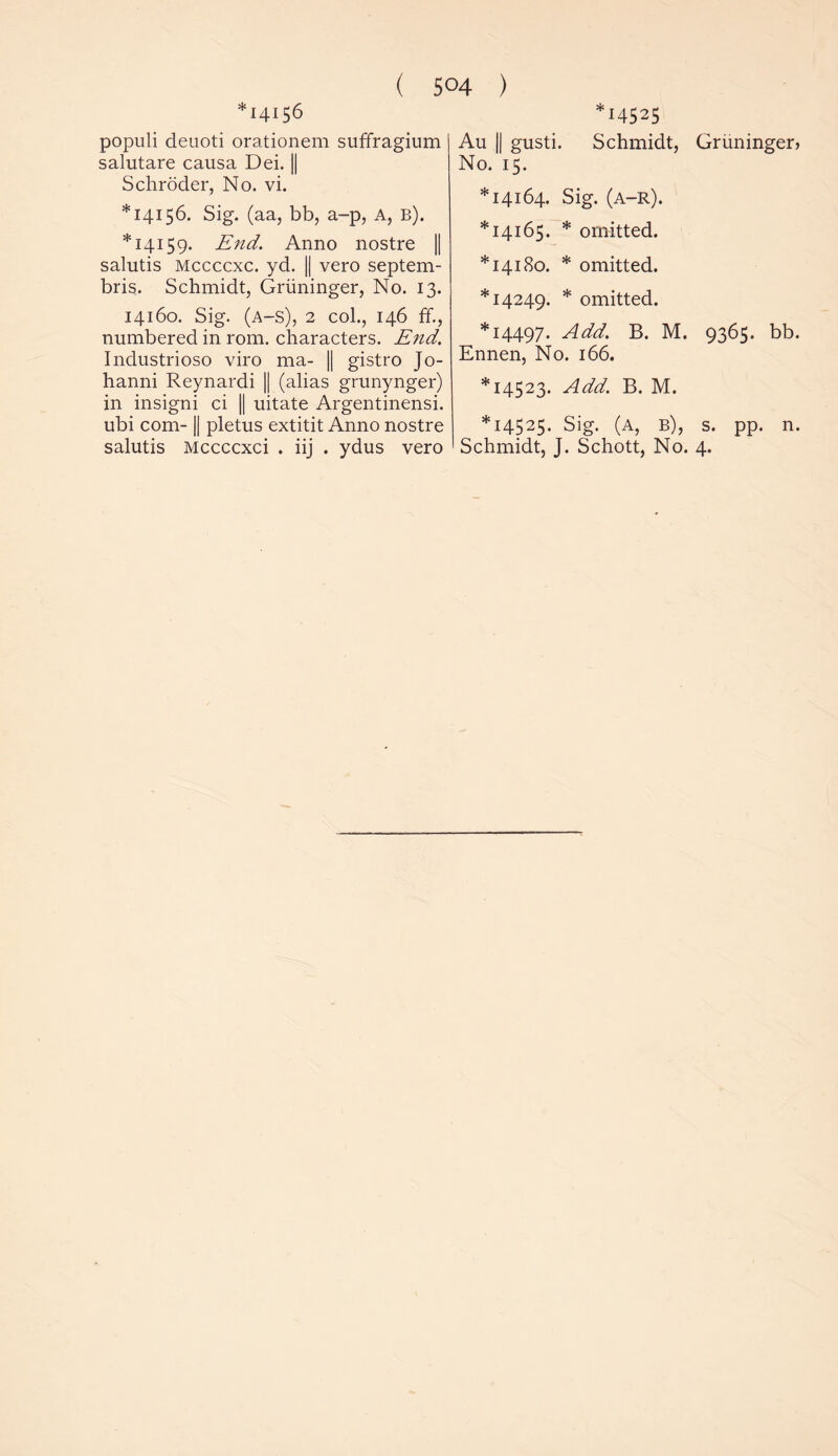 *14156 populi deuoti orationem suffragium salutare causa Dei. || Schroder, No. vi. *14156. Sig. (aa, bb, a-p, A, b). *14159. End. Anno nostre || salutis Mccccxc. yd. || vero septem- bris. Schmidt, Gruninger, No. 13. 14160. Sig. (a-s), 2 col., 146 ff., numbered in rom. characters. End. Industrioso viro ma- || gistro Jo- hanni Reynardi || (alias grunynger) in insigni ci || uitate Argentinensi. ubi com-1| pletus extitit Anno nostre salutis Mccccxci . iij . ydus vero 14525 Au || gusti. Schmidt, Gruninger> No. 15. *14164. Sig. (a-r). *14165. * omitted. *14180. * omitted. *14249. * omitted. *14497. Add. B. M. 9365. bb. Ennen, No. 166. *14523. Add. B. M. *14525. Sig. (A, b), s. pp. n. Schmidt, J. Schott, No. 4.