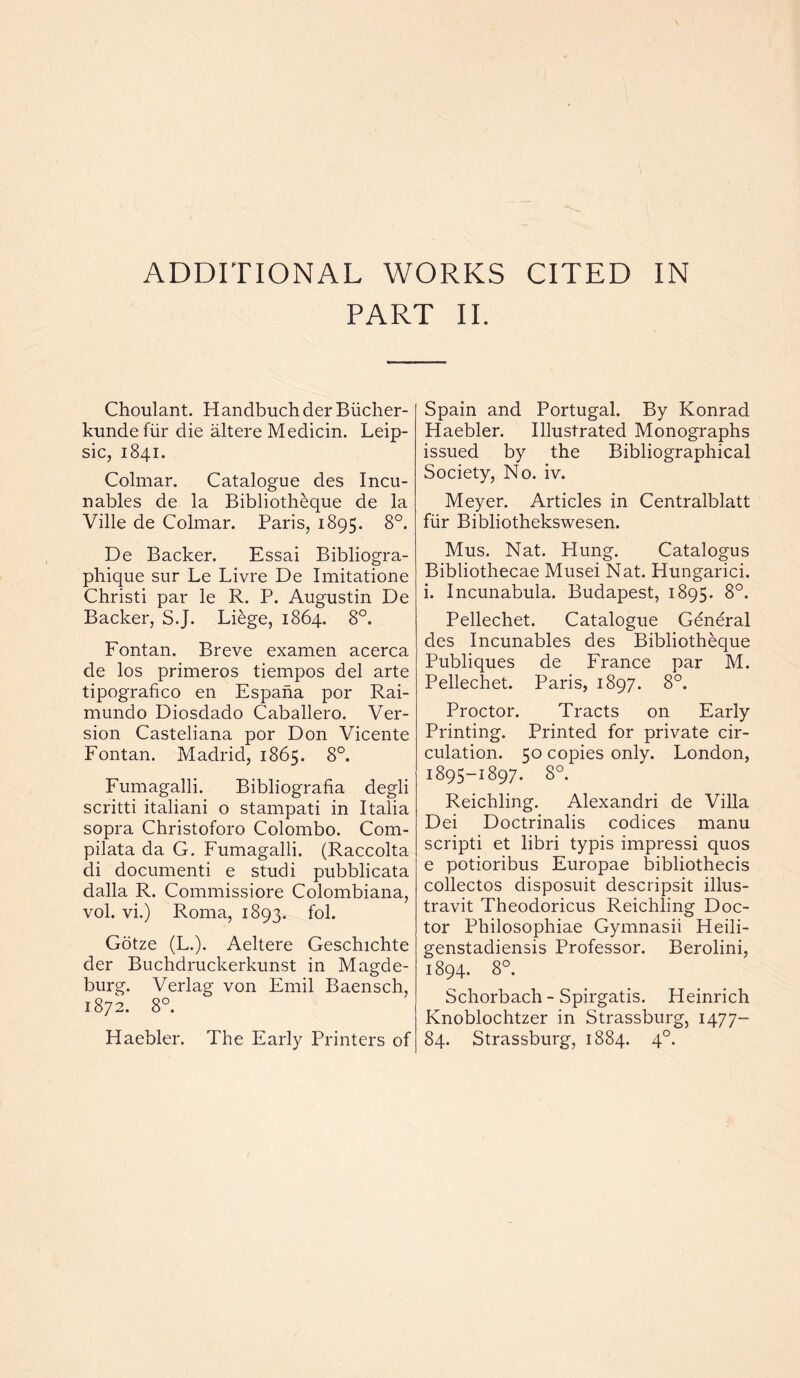 PART II. Choulant. HandbuchderBiicher- kunde fiir die altere Medicin. Leip- sic, 1841. Colmar. Catalogue des Incu- nables de la Biblioth^que de la Ville de Colmar. Paris, 1895. 8°. De Backer. Essai Bibliogra- phique sur Le Livre De Imitatione Christi par le R. P. Augustin De Backer, S.J. Liege, 1864. 8°. Fontan. Breve examen acerca de los primeros tiempos del arte tipografico en Espana por Rai- mundo Diosdado Caballero. Ver- sion Casteliana por Don Vicente Fontan. Madrid, 1865. 8°. Fumagalli. Bibliografia degli scritti italiani o stampati in Italia sopra Christoforo Colombo. Com- pilata da G. Fumagalli. (Raccolta di documenti e studi pubblicata dalla R. Commissiore Colombiana, vol. vi.) Roma, 1893. fol. Gotze (L.). Aeltere Geschichte der Buchdruckerkunst in Magde- burg. Verlag von Emil Baensch, 1872. 8°. Haebler. The Early Printers of Spain and Portugal. By Konrad Haebler. Illustrated Monographs issued by the Bibliographical Society, No. iv. Meyer. Articles in Centralblatt fiir Bibliothekswesen. Mus. Nat. Hung. Catalogus Bibliothecae Musei Nat. Hungarici. i. Incunabula. Budapest, 1895. 8°. Pellechet. Catalogue General des Incunables des Bibliotheque Publiques de France par M. Pellechet. Paris, 1897. 8°. Proctor. Tracts on Early Printing. Printed for private cir- culation. 50 copies only. London, 1895-1897. 8°. Reichling. Alexandri de Villa Dei Doctrinalis codices manu scripti et libri typis impressi quos e potioribus Europae bibliothecis collectos disposuit descripsit illus- travit Theodoricus Reichling Doc- tor Philosophiae Gymnasii Heili- genstadiensis Professor. Berolini, 1894. 8°. Schorbach - Spirgatis. Heinrich Knoblochtzer in Strassburg, 1477- 84. Strassburg, 1884. 4°.