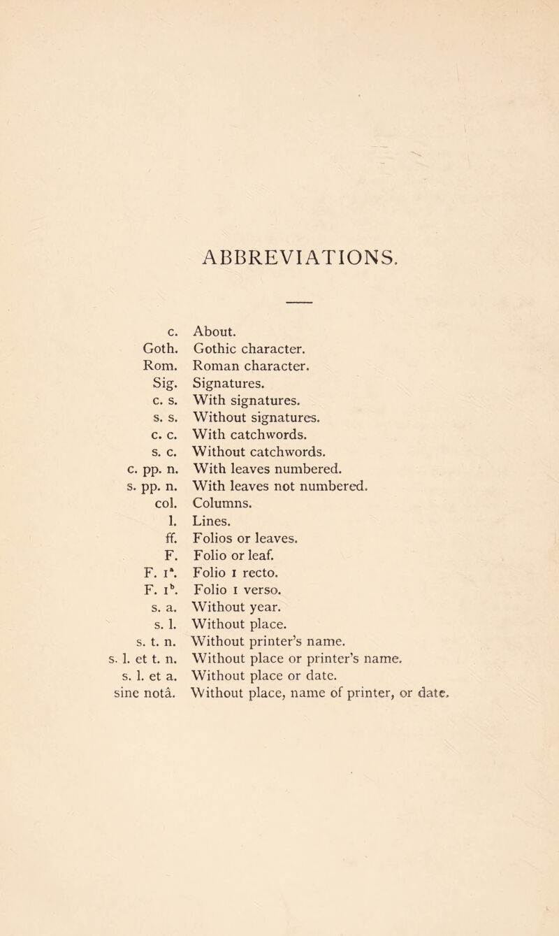 ABBREVIATIONS. c. About. Goth. Gothic character. Rom. Roman character. Sig. Signatures. c. s. With signatures. s. s. Without signatures. c. c. With catchwords. s. c. Without catchwords. c. pp. n. With leaves numbered. s. pp. n. With leaves not numbered. col. Columns. 1. Lines. ff. Folios or leaves. F. Folio or leaf. F. I*. Folio I recto. F. I^ Folio I verso. s. a. Without year. s. 1. Without place. s. t. n. Without printer’s name. . 1. et t. 11. Without place or printer’s name. s. 1. et a. Without place or date. sine nota. Without place, name of printer, or