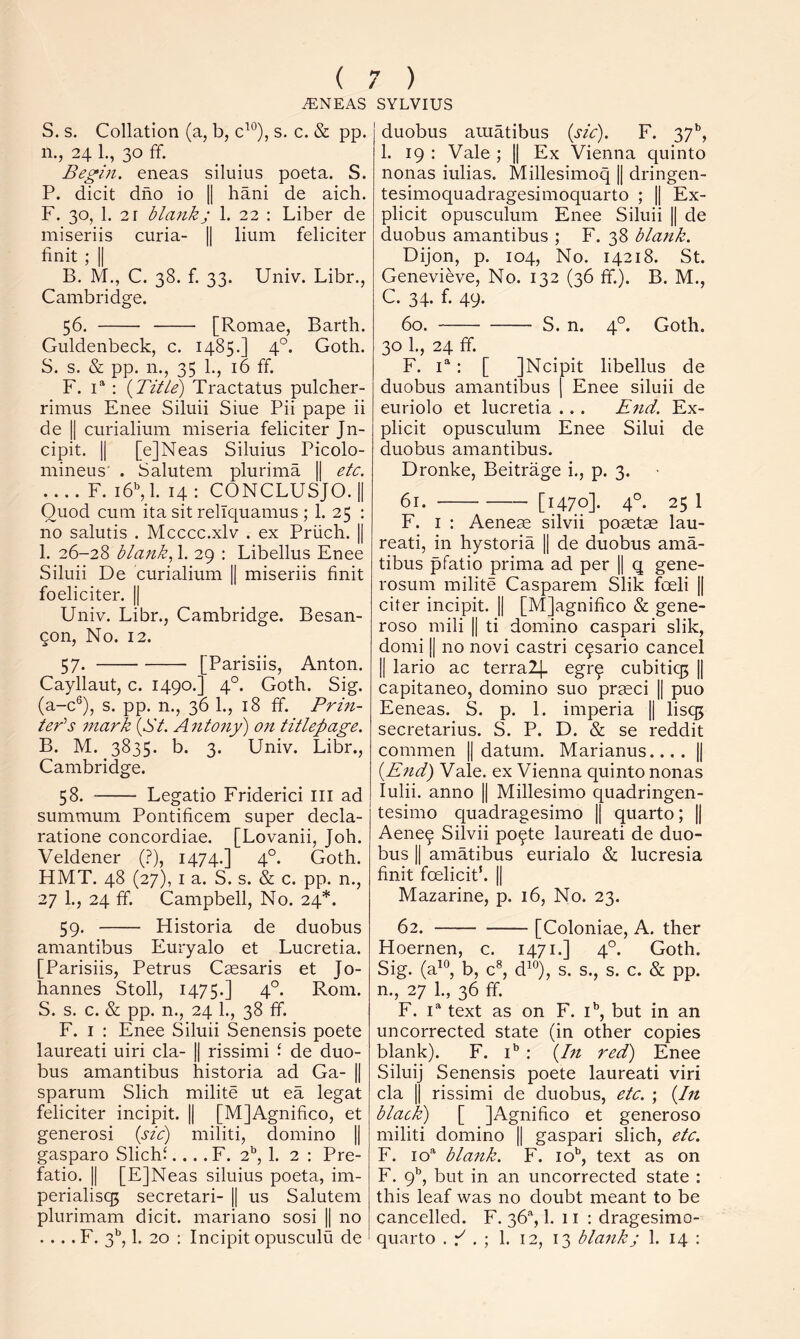 MNEAS SYLVIUS S. s. Collation (a, b, c^°), s. c. & pp. 11., 24 L, 30 ff. Begm. eneas siluius poeta. S. P. dicit dno io 1| hani de aich. F. 30, 1. 21 blank; 1. 22 : Liber de miseriis curia- || lium feliciter finit ; II B. M., C. 38. f. 33. Univ. Libr., Cambridge. 56. [Romae, Barth. Guldenbeck, c. 1485.] 4°. Goth. S. s. & pp. n., 35 1., 16 ff. F. F : {Title) Tractatus pulcher- rimus Enee Siluii Siue Pii pape ii de II curialium miseria feliciter Jn- cipit. II [e]Neas Siluius Picolo- mineus' . Salutem plurima || etc. .... F. 16, 1. 14 : CONCLUSJO. || Quod cum ita sit relTquamus ; 1. 25 : no salutis . Mcccc.xlv . ex Priich. || 1. 26-28 blank., 1. 29 : Libellus Enee Siluii De curialium || miseriis finit foeliciter. || Univ. Libr., Cambridge. Besan- gon. No. 12. 57. [Parisiis, Anton. Cayllaut, c. 1490.] 4°. Goth. Sig. (a-c®), s. pp. n., 36 1., 18 ff. Prin- ter’s mark {St. Antony) on titlepage. B. M. 3835. b. 3. Univ. Libr., Cambridge. 58. Legatio Friderici III ad summum Pontificem super decla- ratione concordiae. [Lovanii, Joh. Veldener (?), 1474.] 4°. Goth. HMT. 48 (27), I a. S. s. & c. pp. n., 27 1., 24 ff. Campbell, No. 24*. 59. Flistoria de duobus amantibus Euryalo et Lucretia. [Parisiis, Petrus Caesaris et Jo- hannes Stoll, 1475.] 4°- Rom. S. s. c. & pp. n., 24 1., 38 ff. F. I : Enee Siluii Senensis poete laureati uiri cla- || rissimi f de duo- bus amantibus historia ad Ga- || sparum Slich milite ut ea legat feliciter incipit. || [MJAgnifico, et generosi {sic) militi, domino |1 gasparo Slichi.... F. 2'’, 1. 2 : Pre- fatio. II [EjNeas siluius poeta, im- perialisq5 secretari- || us Salutem plurimam dicit. mariano sosi || no .... F. 3*’, 1. 20 : Incipit opusculu de duobus amatibus {sic). F. 37**, 1. 19: Vale ; || Ex Vienna quinto nonas iulias. Millesimoq || dringen- tesimoquadragesimoquarto ; || Ex- plicit opusculum Enee Siluii || de duobus amantibus ; F. 38 blank. Dijon, p. 104, No. 14218. St. Genevieve, No. 132 (36 ff.). B. M., C. 34. f. 49. 60. S. n. 4°. Goth. 30 1., 24 ff F. : [ jNcipit libellus de duobus amantibus \ Enee siluii de euriolo et lucretia .. . End. Ex- plicit opusculum Enee Silui de duobus amantibus. Dronke, Beitrage i., p. 3. 61. [1470]- 4°- 25 1 F. I : Aeneas silvii posetae lau- reati, in hystoria || de duobus ama- tibus pfatio prima ad per || q gene- rosum milite Casparem Slik foeli || citer incipit. || [Mjagnifico & gene- roso mili || ti domino caspari slik, domi II no novi castri c^sario cancel II lario ac terralj. egrq cubitiq5 || capitaneo, domino suo prmci || puo Eeneas. S. p. 1. imperia || lisq5 secretarius. S. P. D. & se reddit common || datum. Marianus.... || {End) Vale, ex Vienna quinto nonas lulii. anno || Millesimo quadringen- tesimo quadragesimo || quarto; || Aene^ Silvii po^te laureati de duo- bus II amatibus eurialo & lucresia finit foeliciP. || Mazarine, p. 16, No. 23. 62. [Coloniae, A. ther Hoernen, c. 1471.] 4°. Goth. Sig. (a^'^, b, c^, d^*^), s. s., s. c. & pp. n., 27 1., 36 ff. F. 1“ text as on F. i’', but in an uncorrected state (in other copies blank). F. i*’ : {In red) Enee Siluij Senensis poete laureati viri cla II rissimi de duobus, etc. ; {In black) [ JAgnifico et generoso militi domino || gaspari slich, etc. F. blank. F. lo’^, text as on F. 9'’, but in an uncorrected state : this leaf was no doubt meant to be cancelled. F. 36, 1. 11 : dragesimo- quarto . F . ; 1. 12, 13 blank; 1. 14 :