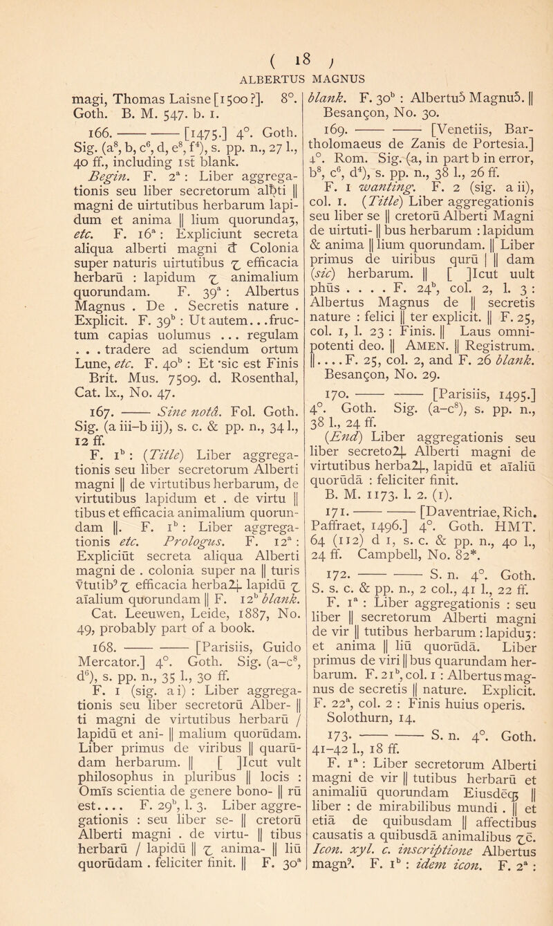 ALBERTUS MAGNUS magi, Thomas Laisne [1500 ?]. 8°. Goth. B. M. 547. b. I. 166. [1475-] 4°- Goth. Sig. (a®, b, c®, d, e®, f^), s. pp. n., 27 1., 40 ff., including ist blank. Begin. F. : Liber aggrega- tionis seu liber secretorum albti |1 magni de uirtutibus herbarum lapi- dum et anima || hum quorunda3, etc. F. : Expliciunt secreta aliqua alberti magni d Colonia super naturis uirtutibus ^ efficacia herbaru : lapidum ^ animalium quorundam. F. 39' ; Albertus Magnus . De . Secretis nature . Explicit. F. 39^ : Ut autem.. .fruc- tum capias uolumus ... regulam . . . tradere ad sciendum ortum Lune, etc. F. 40^ : Et ’sic est Finis Brit. Mus. 7509. d. Rosenthal, Cat. lx.. No. 47. 167. - Sine notd. Fol. Goth. Sig. (aiii-biij), s. c. & pp. n., 341., 12 ff. F. i’ : {Title) Liber aggrega- tionis seu liber secretorum Alberti magni || de virtutibus herbarum, de virtutibus lapidum et . de virtu 1| tibus et efficacia animalium quorun- dam II. F. i' : Liber aggrega- tionis etc. Prologus. F. 12*' : Expliciut secreta aliqua Alberti magni de . colonia super na || turis Vtutib^'7^ efficacia herbaZI- lapidu ^ aTalium quorundam || F. i P blank. Cat. Leeuwen, Leide, 1887, No. 49, probably part of a book. 168. [Parishs, Guido Mercator.] 4°. Goth. Sig. (a-c®, d®), s. pp. n., 35 1., 30 ff. F. I (sig. ai) : Liber aggrega- tionis seu liber secretoru Alber- || ti magni de virtutibus herbaru / lapidu et ani- || malium quorudam. Liber primus de viribus || quaru- dam herbarum. || [ Jlcut vult philosophus in pluribus || locis : Omls scientia de genere bono- || ru est.... F. 29^, 1. 3. Liber aggre- gationis : seu liber se- || cretoru Alberti magni . de virtu- || tibus herbaru / lapidu 1| ^ anima- || liu quorudam . feliciter finit. || F. 30“ blank. F. 30^ ; AlbertuS MagnuS. || Besangon, No. 30. 169. [Venetiis, Bar- tholomaeus de Zanis de Portesia.] 4°. Rom. Sig. (a, in partb in error, b®, c®, d^),~s. pp. n., 38 1., 26 ff. F. I wanting. F. 2 (sig. a ii), col. I. {Title) Liber aggregationis seu liber se || cretoru Alberti Magni de uirtuti-1| bus herbarum : lapidum & anima || Hum quorundam. || Liber primus de uiribus quru | || dam {sic) herbarum. || [ ]Icut uult phus . . . . F. 24^^, col. 2, 1. 3 : Albertus Magnus de || secretis nature : felici || ter explicit. || F. 25, col. I, 1. 23 : Finis. || Laus omni- potenti deo. || Amen. j| Registrum. II.... F. 25, col. 2, and F. 26 blank. Besangon, No. 29. 170. [Parishs, 1495.] 4°. Goth. Sig. (a-c®), s. pp. n., 38 1., 24 ff. {End) Liber aggregationis seu liber secretoll- Alberti magni de virtutibus herbalj., lapidu et alaliu quoruda ; feliciter finit. B. M. 1173. 1. 2. (i). 171- [Daventriae, Rich, Paffraet, 1496.] 4°. Goth. HMT. 64 (112) d I, s. c. & pp. n., 40 1., 24 ff. Campbell, No. 82*. 172. S. n. 4°. Goth. S. s. c. & pp. n., 2 col., 41 1., 22 ff. F. 1“ : Liber aggregationis : seu liber || secretorum Alberti magni de vir || tutibus herbarum :lapidu3: et anima || liu quoruda. Liber primus de viri || bus quarundam her- barum. F. 2E, col. I : Albertus mag- nus de secretis || nature. Explicit. F. 22^, col. 2 : Finis huius operis. Solothurn, 14. 173- S. n. 4°. Goth. 41-42 1., 18 ff. F. : Liber secretorum Alberti magni de vir |j tutibus herbaru et animaliu quorundam Eiusdeq; || liber : de mirabilibus mundi . || et etia de quibusdam || affectibus causatis a quibusda animalibus XS- Icon. xyl. c. inscriptione Albertus magffi. F. I* ; idem icon. F. 2^ :