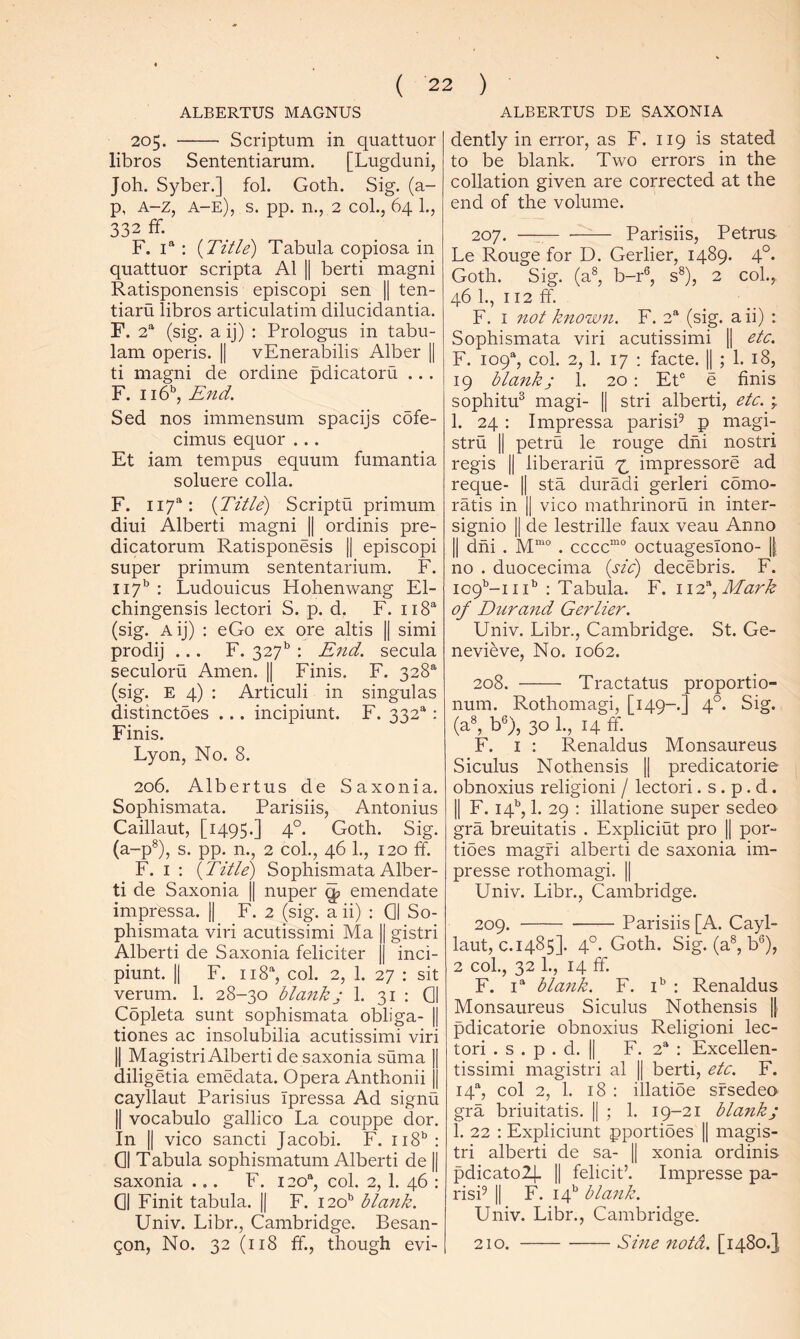 ALBERTUS MAGNUS ALBERTUS DE SAXONIA 205. Scriptum in quattuor libros Sententiarum. [Lugduni, Job. Syber.] fol. Goth. Sig. (a- p, A-z, a-e), s. pp. n., 2 coL, 64 1., 332 ff. F. 1“ : {Title) Tabula copiosa in quattuor scripta Al || berti magni Ratisponensis episcopi sen || ten- tiaru libros articulatim dilucidantia. F. 2“ (sig. a ij) : Prologus in tabu- lam operis. 1| vEnerabilis Alber || ti magni de ordine pdicatoru ... F. 116'’, End. Sed nos immensum spacijs cofe- cimus equor ... Et iam tempus equum fumantia soluere colla. F. 117“: {Title) Scriptu primum diui Alberti magni || ordinis pre- dicatorum Ratisponesis || episcopi super primum sententarium. F. 117'' : Ludouicus Hohenwang El- chingensis lectori S. p. d, F. iiS^^ (sig. Aij) : eGo ex ore altis || simi prodij ... F. 327*^ : End. secula seculoru Amen. || Finis. F. 328® (sig. E 4) : Articuli in singulas distinctoes ... incipiunt. F. 332®: Finis. Lyon, No. 8. 206. Albertus de Saxonia. Sophismata. Parisiis, Antonius Caillaut, [1495.] 4°. Goth. Sig. (a-p®), s. pp. n., 2 col., 46 1., 120 ff. F. I ; {Title) Sophismata Alber- ti de Saxonia || nuper ^ emendate impressa. || F. 2 (sig. a ii) : 01 So- phismata viri acutissimi Ma || gistri Alberti de Saxonia feliciter || inci- piunt. II F. 118®, col. 2, 1. 27 : sit verum. 1. 28-30 blank; 1. 31 : 01 Copleta sunt sophismata obliga- || tiones ac insolubilia acutissimi viri II Magistri Alberti de saxonia suma || diligetia emedata. Opera Anthonii || cayllaut Parisius Tpressa Ad signu II vocabulo gallico La couppe dor. In II vico sancti Jacobi. F. 118''; 01 Tabula sophismatum Alberti de || saxonia ... F. 120®, col. 2, 1. 46 : 01 Finit tabula. || F. 120** blank. Univ. Libr., Cambridge. Besan- gon, No. 32 (118 ff., though evi- dently in error, as F. 119 is stated to be blank. Two errors in the collation given are corrected at the end of the volume. 207. —^ Parisiis, Petrus Le Rouge for D. Gerlier, 1489. 4°. Goth. Sig. (a®, b-r®, s®), 2 col.,, 46 1., 112 ff. F. I 7iot known. F. 2® (sig. a ii) : Sophismata viri acutissimi || etc. F. 109®, col. 2, 1. 17 ; facte. || ; 1. 18, 19 blaitk; 1. 20 : EE e finis sophitu® magi- || stri alberti, etc. \ 1. 24 : Impressa parisP p magi- stru II petru le rouge dhi nostri regis II liberariu 7^ impressore ad reque- || sta duradi gerleri como- ratis in || vico mathrinoru in inter- signio II de lestrille faux veau Anno II dhi . M“° . cccc“° octuagesTono- || no . duocecima {sid) decebris. F. 109^-111’’ : Tabula. F. 112^, Mark of Dtirand Gerlier. Univ. Libr., Cambridge. St. Ge- nevieve, No. 1062. 208. Tractatus proportio- num. Rothomagi, [149-.] 4°. Sig. (a®, b®), 30 1., 14 ff. F. I ; Renaldus Monsaureus Siculus Nothensis || predicatorie obnoxius religion! / lectori. s . p. d. II F. 14'', 1. 29 : illatione super sedeo gra breuitatis . Expliciut pro || por- tides magfi alberti de saxonia im- presse rothomagi. || Univ. Libr., Cambridge. 209. Parisiis [A. Cayl- laut, c. 1485]. 4°. Goth. Sig. (a®, b®), 2 col., 32 1., 14 ff. F. I® blank. F. i' : Renaldus Monsaureus Siculus Nothensis |j pdicatorie obnoxius Religion! lec- tori . s . p . d. II F. 2® : Excellen- tissimi magistri al || berti, etc. F. 14®, col 2, 1. 18 : illatioe sfsedeo gra briuitatis. || ; 1. 19-21 blank; 1. 22 : Expliciunt pportides || magis- tri alberti de sa- || xonia ordinis pdicatolj. II felicit’. Impresse pa- risP II F. 14’' blank. Univ. Libr., Cambridge. Sine notci. [1480.], 210.