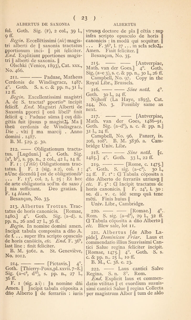 ALBERTUS ALBERTUS DE SAXONIA fol. Goth. Sig. (f), 2 col., 39 1., 9 ff. Begin. Eecelletissimi [sic) magis- tri alberti de || saxonia tractatus pportionum inci- || pit teliciter. End. Explitiunt pportiones magis- tri II alberti de saxonia. || Olschki (Venice, 1893), Cat. xxx.. No. 466. 211. Paduae, Matheus Cerdonis de Windisgracz, 1487. 4°. Goth. S. s. c. & pp. n., 31 12 ff. Begin. Excellentissimi magistri A. de S. tractaff pportio Incipit felicff. End. Magistri Alberti de Saxonia pporci || onu libelP finit felicit q : Paduae suma |1 CU3 dili- getia fuit ipssus p magistl]- Ma || theu cerdonis de Windisgracz. Die . vlti II ma marcij . Anno domini . 1487. B. M. 529. g. 30. 212. Obligationum tracta- tus. [Lugduni.] 4°. Goth. Sig. (a^, b®), s. pp. n., 2 col., 42 1., 14 ff. F. I : {Title) Obligationum trac- tatus. II F. 2 (sig. a 2), col. I : nUnc dicendu || est de obligationib^ ... F. 13’', col. 2, 1. 25 : Et hec de arte obligatoria scd’m de saxo / II nia sufficiant. Deo gratias. || F. 14 blank. Besangon, No. 33. 213. Albertus Trottus. Trac- tatus de horis canonicis. [Romae, 1480.] 4°. Goth. Sig. (a-d). s. pp. n., 26 and 27 L, 36 ff. Begin. In nomine domini amen. Incipit tabula composita a dno A. de f. ... super Ifra scripto opusculo de horis canoicis, etc. Ejid. F. 36’', last line ; finit feliciter. B. M. 5061. a. St. Genevieve, No. 1012. 214. [Pictavis.] 4°. Goth. [Thierry-Poux,pl. xxvii. 7-8.] Sig. (a-c^, d^^), s. pp. n., 27 L, 36 ff ^ F. I (sig. ai) : Jn nomine dhi Amen. || Jncipit tabula cbposita a dho Alberto 1| de ferrariis : iuris vtrusq5 doctore de pla || cetia : sup infra scripto opusculo de horis || canonicis : in modu qui sequitur. || F. 36’’, 1. 27 ... in scla sclo2].. Amen. Finit feliciter. || Besangon, No. 35. 215. [Antverpiae, Math, van der Goes.] 4°. Goth. Sig. (a-e 3), s. c. & pp. n., 30 1., 26 ff. Campbell, No. 97. Copy in the Royal Libr., Brussels. 216. Sine notd. 4°. Goth. 30 1., 24 ff. Nijhoff (La Haye, 1893), Cat. 244, No. 3. Possibly same as next. 217. [Antverpiae, Math, van der Goes, 1486-91. Goth. Sig, (a-d®), s. c. & pp. n.] 31I., 24ff. Campbell, No. 96. Panzer, ix. 206, io8b B. M. 3836. a. Cam- bridge Univ. Libr. 218. Sine 7iotd. [c. 1485.] 4°. Goth. 33 1., 22 ff. 219. [Rome, c. 1475.] 4°. Goth. S. sig. (a-c®). 30 1., 24 ff. F. 1“; Q| Tabula cbposita a dno Alberto de ferrariis utriusq5 || etc. F. 5^ : Q1 Incipit tractatus de horis canonicis. || F. 24®, 1. 30 ; se. di. V. c. ide semp qua tene meti. Finis huius || Univ. Libr., Cambridge. 220. [Romae.] 4°.. Rom. S. sig. (a-d®), 29 1., 32 ff. Q| Tabula cbposita a dho Alberto || etc. Blew sale, lot ii. 221. Albertus [de Albo La- pide], Do7ninica7t Friar. Laus et commendatio illius Suavissimi Can- tici Salue regina feliciter incipit. [Romae, 1475.] 4°. Goth. S. s. c. & pp. n.. 25 1., 10 ff. B. M., C. 38. e. 23. 222. Laus cantici Salve Regina. S. n. 8°. Rom. End. Explicit laus et commen- datio vtilitas II et exordium suauis- simi cantici Salue || regina Collecta per magistrum Alber || turn de aldo