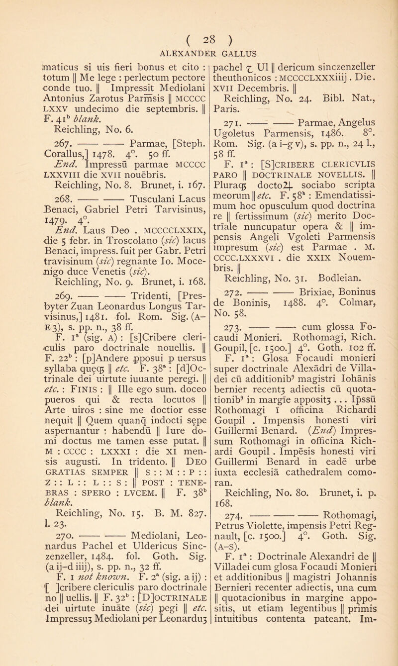 ALEXANDER GALLUS maticus si uis fieri bonus et cito : totum II Me lege : perlectum pectore conde tuo. || Impressit Mediolani Antonius Zarotus Parinsis || MCCCC Lxxv undecimo die septembris. || F. 41’’ blank. Reichling, No. 6. 267. Parmae, [Stepfi. Corallus,] 1478. 4°. 50 ff. End. Impressu parmae MCCCC Lxxviii die XVII nouebris. Reichling, No. 8. Brunet, i. 167. 268. Tusculani Lacus Benaci, Gabriel Petri Tarvisinus, 1479. 4°. End. Laus Deo . mcccclxxix, die 5 febr. in Troscolano {sic) lacus Benaci, impress, fuit per Gabr. Petri travisinum {sic) regnante lo. Moce- Jiigo duce Venetis {sic). Reichling, No. 9. Brunet, i. 168. 269. Tridenti, [Pres- byter Zuan Leonardus Longus Tar- visinus,] 1481. fob Rom. Sig.(A- E 3), s. pp. n., 38 ff. F. (sig. a) : [sJCribere cleri- culis paro doctrinale nouellis. || F. 22’^: [pjAndere pposui p uersus syllaba 911995 || etc. F. 38“: [d]Oc- trinale dei uirtute iuuante peregi. || etc.: Finis : || Ille ego sum. doceo pueros 9ui & recta locutos || Arte uiros : sine me doctior esse ne9uit || Quern 9uan9 indocti s^pe aspernantur : habendu [| lure do- mi doctus me tamen esse putat. || M : cccc : Lxxxi : die xi men- sis augusti. In tridento. || Deo GRATIAS SEMPER | s : ; M : : P : : z : : L ; : L : : S ; | POST : TENE- BRAS : SPERO : LVCEM. || F. 38 blank. Reichling, No. 15. B. M. 827. 1. 23. 270. Mediolani, Leo- nardus Pachel et Uldericus Sinc- zenzeller, 1484. fob Goth. Sig. (aij-diiij), s. pp. n., 32 ff. F. I not known. F. 2“ (sig. a ij) : ’[ jcribere clericulis paro doctrinale no II uellis. || F. 32’': [DJoctrinale dei uirtute inuate {sic) pegi || etc. Impressu3 Mediolani per Leonardu3 pachel U11| dericum sinczenzeller theuthonicos : MCCCCLXXXiiij. Die. XVII Decembris. || Reichling, No. 24. Bibb Nat., Paris. 271. Parmae, Angelus Ugoletus Parmensis, i486. 8°. Rom. Sig. (a i-g v), s. pp. n., 24 b, 58 ff. F. D : [SJCRIBERE CLERICVLIS PARO II DOCTRINALE NOVELLIS. 1| Plura95 docto2|. sociabo scripta meorum||^/r. F. 58'* : Emendatissi- mum hoc opusculum 9uod doctrina re II fertissimum {sic) merito Doc- trlale nuncupatur opera & || im- pensis Angeli Vgoleti Parmensis impresum {sic) est Parmae . M. cccc.Lxxxvi . die xxix Nouem- bris. jj Reichling, No. 31. Bodleian. 272. Brixiae, Boninus de Boninis, 1488. 4°. Colmar, No. 58. 273. cum glossa Fo- caudi Monieri. Rothomagi, Rich. Goupil, [c. 1500.] 4°. Goth. 102 ff. F. : Glosa Focaudi monieri super doctrinale Alexadri de Villa- dei cu additionib^ magistri lohanis bernier recent3 adiectis cu 9uota- tionib^ in margle apposit3 ... Ipssu Rothomagi I officina Richardi Goupil . Impensis honesti viri Guillermi Benard. {End) Impres- sum Rothomagi in officina Rich- ardi Goupil . Impesis honesti viri Guillermi Benard in eade urbe iuxta ecclesia cathedralem Como- ran. Reichling, No. 80. Brunet, i. p. 168. 274. Rothomagi, Petrus Violette, impensis Petri Reg- nault, [c. 1500.] 4°. Goth. Sig. (A-S). F. i*‘: Doctrinale Alexandri de || Villadei cum glosa Focaudi Monieri et additionibus || magistri Johannis Bernieri recenter adiectis, una cum II 9uotacionibus in margine appo- sitis, ut etiam legentibus || primis intuitibus contenta pateant. Im-