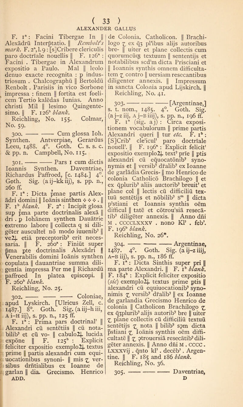 ALEXANDER CALLUS F. 1“: Facini Tibergae In |j Alexadru Interptatio. || Rembolfs mark. F. 2*^, 1.9 : [sJCribere clericulis pare doctrlale nouellis || F. 126* : Facini . Tibergae in Alexandrum expositio a Paulo. Mai || leolo denuo exacte recognita : p indus- triosum . Chalcographu || Bertoldu Renbolt . Parisiis in vico Sorbone ^ impressa : finem || fortita est foeli- cem Tertio kaledas lunias. Anno christi Mil || lesimo Quingente- simo. II F. 126’’ blank. Reichling, No. 155. Colmar, No. 59. 300. Cum glossa I oh. Synthen. Antverpiae, Gerardus Leeu, 1488. 4°. Goth. C. s. s. c. & pp. n. Campbell, No. 115. 301. Pars I cum dictis loannis Synthen. Daventriae, Richardus Paffroed, [c. 1484.] 4°. Goth. Sig. (aij-kkiij), s. pp. n., 260 fF. ^ F. 1“ : Dicta pmae partis Alex- adri domini || loanis sinthen . || F. i’' blank. F. 2*: Incipit glosa sup pma parte doctrinalis alexa || dri . p lohanem synthen Dauatrie ; extreme labore || collecta q si dili- geter auscultet no modo iuuenib^ || vel]- etia preceptorib^ erit neces- : saria. || F. 260“ : Finiut super pma pte doctrinalis Alexadri | ' Venerabilis domini loanis synthen ) copulata II dauantriae summa dili- I gentia impressa Per me || Richardu ; paffroed In platea episcopi. || F. 260^ blank. Reichling, No. 25. 302. Coloniae, [ apud Lyskirch. [Ulricus Zell, c. : 1487.] 8°. Goth. Sig. (a iij-h iii, A i-H iij), s. pp. n., 125 ff. F. 1“ : Prima pars doctrinal’ || [ Alexandri cu sentetiis || cu nota- 1 bilib^ et cu vo- || cabulo24. lucida 2 expone || F. 125^ : Explicit I feliciter expositio exemplolj. textus :■ prime 1| partis alexandri cum equi- ( uocationibus synoni- || mis ver- i sibus drhtialibus ex loanne de i garlan |i dia. Grecismo. Henrico ADD. de Colonia. Catholicon. || Brachi- logo 'i_ ex q3 phi bus alijs autoribus bre- II uiter et plane collectis cum quorumcuq5 textuum || sententijs et notabilibus sed’m dicta Prisciani et II loannis synthis omnem difficulta- tem contro || uersiam resecantibus diligenter annexis. || Impressum in sancta Colonia apud Lijskirch. || Reichling, No. 41. 303. [Argentinae,] s. t. nom., 1485. 4°. Goth. Sig. (aj-ziij, Aj-Biiij), s. pp. n., 196 ff. F. 1“ (sig. aj) : Circa exposi- tionem vocabulorum || prime partis Alexandri queri || tur etc. F. i” : [S]Crib’ cle’icul’ paro doctrlale noueir. II F. 196“ : Explicit felicit’ expositio exemplolj- text^ prie || ptis alexandri cu equocatonib^ syno- nymis et || versib^ dfalib^ ex loanne de garladia Grecis-1| mo Henrico de colonia Catholico Brachilogo || et ex qplurib^ aliis auctorib^ breuit’ et plane col || lectis cu difficiliu tex- tuu sentetijs et ndbilib^ S“ || dicta p’stiani et loannis synthis oem difficul II tate et cotrou’sia reseca- tib^ diligeter annexis. || Anno dhi M . ccccLXXxv . nono Kl’ . feb’. F. 196” blank. Reichling, No. 26*. 304. Argentinae, 1487. 4°. Goth. Sig. (aij-ziiij, A-B iij), s. pp. n., 186 ff. F. 1“: Dicta Sinthis super pri |j ma parte Alexandri. || F. i” blank. F. 184'’ : Explicit feliciter expositio {sic) exemplolj- textus prime ptis |( alexandri cu equiuocationib^ syno- nimis ^ versib^ dfalib^ || ex loanne de garlandia Grecismo Henrico de colonia || Catholicon Brachilogo ex q3plurib^ alijs autorib^ bre || uiter plane collectis cu difficiliu textuu sentetijs nota || bilib^ s^m dicta pstiani loanis synthis oem diffi- cultate II ptrouersia resecatib^ dili- geter annexis. 1| Anno dhi M . CCCC. Lxxxvij . qnto kl’. deceb’. Argen- tine. 11 F. 185 and 186 blank. Reichling, No. 36. 305. Daventriae, D