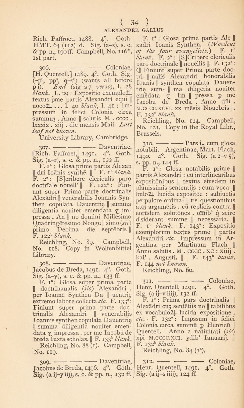 ALEXANDER GALLUS Rich. Paffroet, 1488. 4°. HMT. 64 (112) d. Sig. (a-z), s. & pp. n., 190 ff. Campbell, No. 116*, 1st part. 306. Coloniae, [H. Quentell,] 1489. 4°. Goth. Sig. (-p^, pp^, q-s®) (wants all before pi). End (sig s7 verso), 1. 28 blank, L. 29 : Expositio exemplo^ textus pme partis Alexandri equi || uocolj- ... 1. 40 blank, 1. 41 : Im- pressum in felici Colonia circa summu3 . Anno H salutis M . cccc . Ixxxix . xiij . die mensis Maii. Last leaf not known. University Library, Cambridge. 307. Daventriae, [Rich. Paffroet,] 1491. 4°. Goth. Sig. (a-r), s. c. & pp. n., 122 ff. F, 1“ : Glosa prime partis Alexan II dri loanis synthe. || F. i*’ blank. F. 2“: [SJcribere clericulis paro doctrlale nouell’ || F. 122“ : Fini- unt super Prima parte doctrinalis Alexadri || venerabilis loannis Syn- then copulata Dauentri^ || summa diligentia nouiter emendata im- pressa . An || no domini Millesimo Quadringetesimo Nonge || simo {sic) primo Decima die septebris |1 F. 122’’ blank. Reichling, No. 89. Campbell, No. 118. Copy in Wolfenbiittel Library. 308. Daventriae, Jacobus de Breda, 1491. 4°. Goth. Sig. (a-y), s. c. & pp. n., 133 ff. F. i“: Glosa super prima parte II doctrinanalis {sic') Alexandri . per loanne Synthen Da || uentri^ extreme labore collecta etc, F. 133^: Finiunt super prima parte doc- trinalis Alexandri || venerabilis loannis synthen copulata Dauentri^ 11 summa diligentia nouiter emen- data impressa. per me lacobu de breda luxta scholas. || F. 133^^ blank. Reichling, No. 88 (i). Campbell, No. 119. 309. Daventriae, Jacobus de Breda, 1496. 4°. Goth. Sig. (a ij-y iij), s. c. & pp. n., 132 ff. F. ; Glosa prime partis Ale || xadri loanis Synthen. {Woodcut of the four evangelists.) F. i'’ blaitk. F. 2®' : [SJCribere clericulis paro doctrinale || nouellis ||. F. 132^: Cl Finiunt super Prima parte doc- tri- II nalis Alexandri honorabilis loanis || synthen copulata Dauen- tri^ sum- || ma diligetia nouiter emedata Im || pressa p me lacobu de Breda . Anno dhi . M.cccc.xcvi. XX mesis Nouebris ||. F. 132'’ blank. Reichling, No. 124. Campbell, No. 121. Copy in the Royal Libr., Brussels. 310. Pars i., cum glosa notabili. Argentinae, Mart. Flach, 1490. 4°. Goth. Sig. (a 2-v 5), s. pp. n., 144 ff. F. I®': Glosa notabilis prime || partis Alexandri : cu interlinearibus expositdnibus || textus eiusdem in planissimis sententijs : cum voca-1| bulol]. lucida expositde : subiuctis perpulcre ordina- || tis questionibus atq5 argumetis . cu replicis contra || eorudem solutones . omib^ q scire d’siderant summe || necessaria. || F. i’' blank. F. 143“: Expositio exemplorum textus prime || partis Alexandri etc. Impressum in Ar- gentina per Martinum Flach || Anno salutis . M . CCCC . xc : xiiij . kal’ . Augusti. || F. 143'’ blank. F. 144 not known. Reichling, No. 60. 311. Coloniae, Henr. Quentell, 1491. 4°. Goth. Sig. (aij-viiij), 132 ff. F. 1“: Prima pars doctrinalis || Alexadri CU3 sentetiis no || tabilibus ex vocabulolj- lucida expositione . etc. ' F. 132®: Impssum in felici Colonia circa summu p Henricu || Quentell. Anno a natiuitati {sic) xpi M.cccc.xci. ydib’ lanuarij. || F. 132^ blank. Reichling, No. 84 (i“). Coloniae, Goth. Goth, c. 312. Henr, Quentell, 1491. Sig. (aij-siiij), 124 ff.