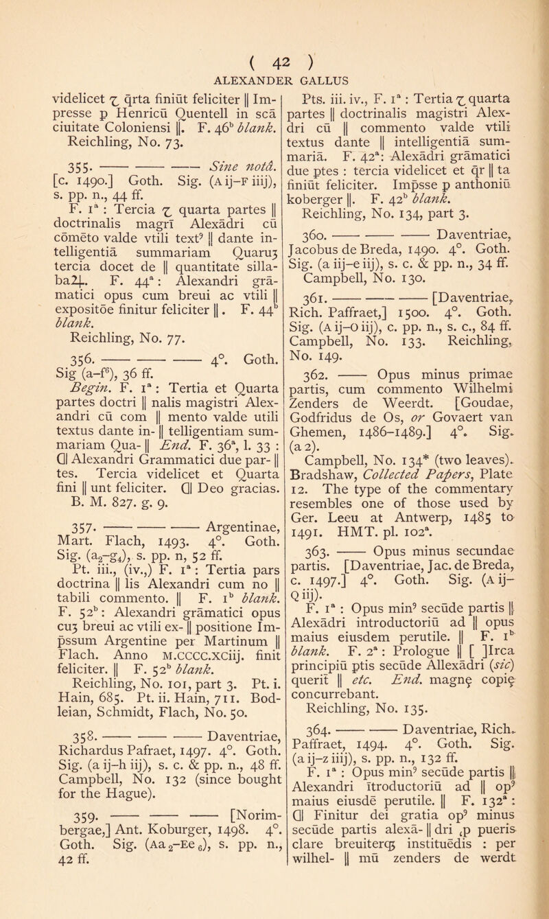 ALEXANDER CALLUS videlicet qrta finiut feliciter || Im- presse p Henricu Quentell in sea ciuitate Coloniensi 1|. F. 46’’ blank. Reichling, No. 73. 355* Sine notd. [c. 1490.] Goth. Sig. (Aij-Fiiij), s. pp. n., 44 ff. F. 1“ : Tercia quarta partes || doctrinalis magrl Alexadri cu cometo valde vtili texF jj dante in- telligentia summariam Quaru3 tercia docet de 1| quantitate silla- ba2|.. F. 44^: Alexandri gra- matici opus cum breui ac vtili 1| expositoe finitur feliciter ||. F. 44’’ blank. Reichling, No. 77. 356. 4°. Goth. Sig (a-F), 36 If. Begin. F. : Tertia et Quarta partes doctri [j nalis magistri Alex- andri cu com II mento valde utili textus dante in-1| telligentiam sum- mariam Qua- II End. F. 36“, 1. 33 : Q| Alexandri Grammatici due par-1| tes. Tercia videlicet et Quarta fini II unt feliciter. Q| Deo gracias. B. M. 827. g. 9. 357. Argentinae, Mart. Flach, 1493. 4°. Goth. Sig. (ag-gJv s. pp. n, 52 ff. Pt. iii., (iv.,) F. 1“: Tertia pars doctrina || lis Alexandri cum no || tabili commento. || F. i' blank. F. 52’’: Alexandri gramatici opus CU3 breui ac vtili ex-1| positione Im- pssum Argentine per Martinum || Flach. Anno M.CCCC.XCiij. finit feliciter. || F. 52*’ blank. Reichling, No. 101, part 3. Pt. i. Hain, 685. Pt. ii. Main, 711. Bod- leian, Schmidt, Flach, No. 50. 358. Daventriae, Richardus Pafraet, 1497. 4°. Goth. Sig. (a ij-h iij), s. c. & pp. n., 48 ff. Campbell, No. 132 (since bought for the Hague). 359. [Norim- bergae,] Ant. Koburger, 1498. 4°. Goth. Sig. (Aag-Eeg), s. pp. n., 42 ff. Pts. iii. iv., F. : Tertia'^quarta partes || doctrinalis magistri Alex- dri cu II commento valde vtili textus dante || intelligentia sum- maria. F. 42“: Alexadri gramatici due ptes : tercia videlicet et qr || ta finiut feliciter. Impsse p anthoniu koberger ||. F. 42*^ blank. Reichling, No. 134, part 3. 360. Daventriae, Jacobus de Breda, 1490. 4°. Goth. Sig. (a iij-e iij), s. c. & pp. n., 34 ff. Campbell, No. 130. 361. [Daventriae, Rich. Paffraet,] 1500. 4°. Goth. Sig. (Aij-oiiJ), c. pp. n., s. c., 84 ff. Campbell, No. 133. Reichling, No. 149. 362. Opus minus primae partis, cum commento Wilhelmi Zenders de Weerdt. [Goudae, Godfridus de Os, or Govaert van Ghemen, 1486-1489.] 4°. Sig. (a 2). Campbell, No. 134* (two leaves). Bradshaw, Collected Papers., Plate 12. The type of the commentary resembles one of those used by Ger. Leeu at Antwerp, 1485 to 1491. HMT. pi. 102“. 363. Opus minus secundae partis. [Daventriae, Jac. de Breda, c. 1497.] 4°. Goth. Sig. (Aij- Q iij). F. I® : Opus min^ secude partis || Alexadri introductoriu ad || opus maius eiusdem perutile. || F. i' blank. F. 2“: Prologue 1| [ ]Irca principiu ptis secude Allexadri {sic) querit || etc. End. magn^ copi^ concurrebant. Reichling, No. 135. 364. Daventriae, Rich. Paffraet, 1494. 4°. Goth. Sig. (aij-ziiij), s. pp. n., 132 ff. F. 1“ : Opus min^ secude partis || Alexandri Ttroductoriu ad || op^ maius eiusde perutile. || F. 132*: Q1 Finitur dei gratia op^ minus secude partis alexa-1| dri ^p pueris dare breuiterq5 instituedis ; per wilhel- II mu zenders de werdt