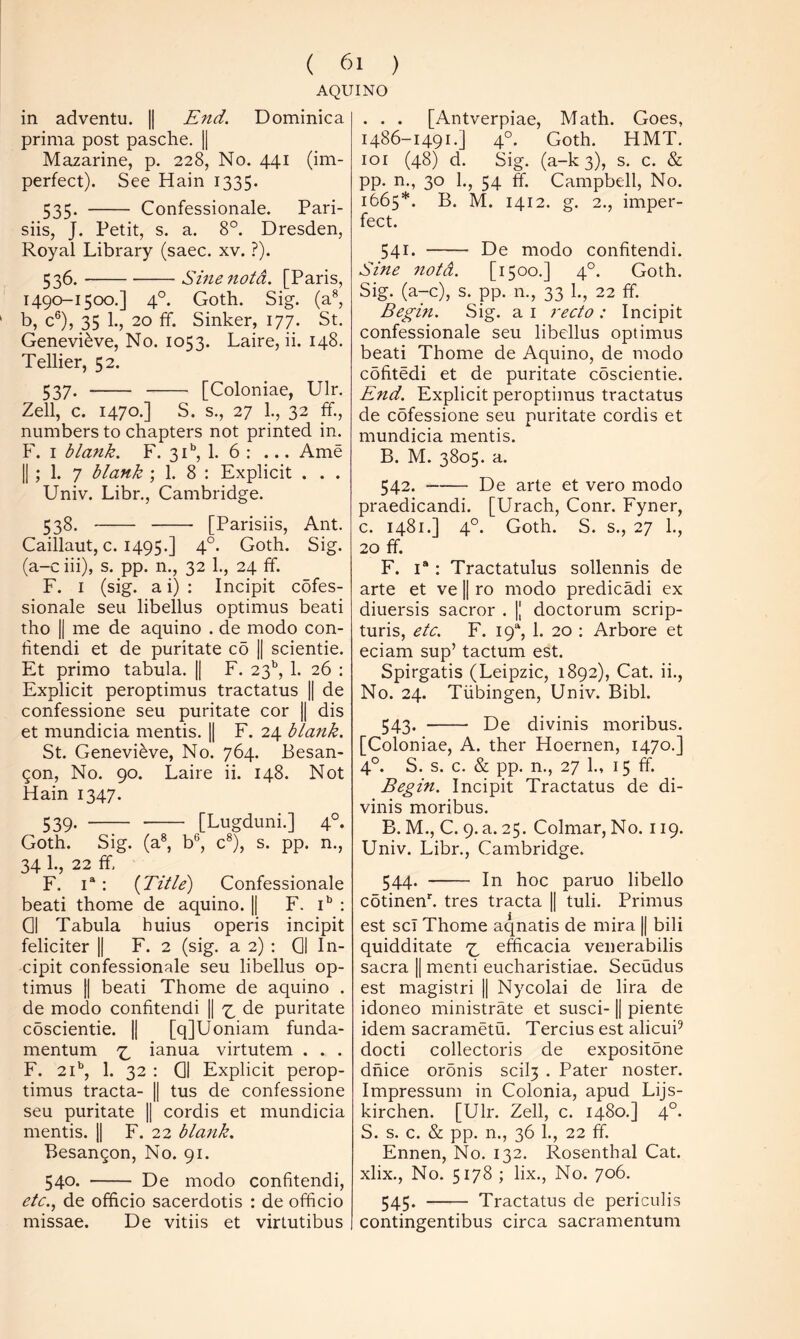 AQUINO in adventu. || End. Dominica prima post pasche. || Mazarine, p. 228, No. 441 (im- perfect). See Hain 1335. 535. Confessionale. Pari- siis, J. Petit, s. a. 8°. Dresden, Royal Library (saec. xv. ?). 536. Sinenotd. [Paris, 1490-1500.] 4°. Goth. Sig. (a®, b, c®), 35 1., 20 ff. Sinker, 177. St. Genevieve, No. 1053. Laire, ii. 148. Tellier, 52. 537. [Coloniae, Ulr. Zell, c. 1470.] S. s., 27 1., 32 ff., numbers to chapters not printed in. F. I blank. F. 31, 1. 6 : ... Ame |j ; 1. 7 blank ; 1. 8 : Explicit . . . Univ. Libr., Cambridge. 538. [Parisiis, Ant. Caillaut, c. 1495.] 4°. Goth. Sig. (a-c iii), s. pp. n., 32 1., 24 ff. F. I (sig. a i) : Incipit cofes- sionale seu libellus optimus beati tho II me de aquino . de modo con- htendi et de puritate co || scientie. Et primo tabula. || F. 23’’, 1. 26 ; Explicit peroptimus tractatus || de confessione seu puritate cor || dis et mundicia mentis. || F. 24 blank. St. Genevieve, No. 764. Besan- gon. No. 90. Laire ii. 148. Not Hain 1347. 539. [Lugduni.] 4°. Goth. Sig. (a®, b'^, c®), s. pp. n., 34 1., 22 ff, F. 1“: {Title) Confessionale beati thome de aquino. || F. : Gl Tabula huius operis incipit feliciter || F. 2 (sig. a 2) : Oi In- cipit confessionale seu libellus op- timus II beati Thome de aquino . de modo confitendi || ^ de puritate coscientie. || [qJUoniam funda- mentum ianua virtutem . . . F. 21*, 1. 32 : 01 Explicit perop- timus tracta- || tus de confessione seu puritate || cordis et mundicia mentis. || F. 22 blank. Besangon, No. 91. 540. De modo confitendi, etc.., de officio sacerdotis : de officio missae. De vitiis et virLutibus . . . [Antverpiae, Math. Goes, 1486-1491.] 4°. Goth. HMT. loi (48) d. Sig. (a-k 3), s. c. & pp. n., 30 1., 54 ff. Campbell, No. 1665*. B. M. 1412. g. 2., imper- fect. 541. De modo confitendi. Sine 7iotd. [1500.] 4°. Goth. Sig. (a-c), s. pp. n., 33 1., 22 ff. Begin. Sig. a i 7'ecto : Incipit confessionale seu libellus optimus beati Thome de Aquino, de modo cdfitedi et de puritate coscientie. End. Explicit peroptimus tractatus de cofessione seu puritate cordis et mundicia mentis. B. M. 3805. a. 542. De arte et vero modo praedicandi. [Urach, Conr. Fyner, c. 1481.] 4°. Goth. S. s., 27 1., 20 ff. F. 1“: Tractatulus sollennis de arte et ve || ro modo predicadi ex diuersis sacror . |[ doctorum scrip- turis, etc. F. 19% 1. 20 ; Arbore et eciam sup’ tactum est. Spirgatis (Leipzic, 1892), Cat. ii., No. 24. Tubingen, Univ. Bibl. 543. De divinis moribus. [Coloniae, A. ther Hoernen, 1470.] 4°. S. s. c. & pp. n., 27 1., 15 ff. Begin. Incipit Tractatus de di- vinis moribus. B. M., C. 9. a. 25. Colmar, No. 119. Univ. Libr., Cambridge. 544. In hoc paruo libello cotinenk tres tracta || tuli. Primus est scT Thome aqnatis de mira || bili quidditate efficacia venerabilis sacra || menti eucharistiae. Secudus est magistri || Nycolai de lira de idoneo ministrate et susci-1| piente idem sacrametu. Tercius est alicuP docti collectoris de expositone dhice ordnis scil3 . Pater noster. Impressum in Colonia, apud Lijs- kirchen. [Ulr. Zell, c. 1480.] 4°. S. s. c. & pp. n., 36 1., 22 ff. Ennen, No. 132. Rosenthal Cat. xlix.. No. 5178 ; lix.. No. 706. 545. Tractatus de periculis contingentibus circa sacramentum