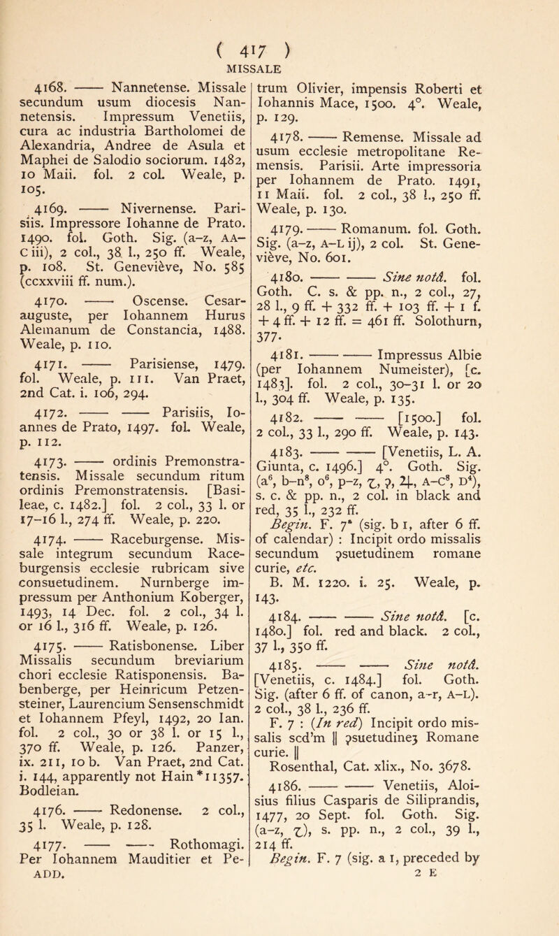 MISSALE 4168. Nannetense. Missale secundum usum diocesis Nan- netensis. Impressum Venetiis, cura ac industria Bartholomei de Alexandria, Andree de Asula et Maphei de Salodio sociorum. 1482, 10 Maii. fol. 2 col. Weale, p. 105. 4169. Nivernense. Pari- siis. Impressore lohanne de Prato. 1490. foi. Goth. Sig. (a-z, aa- C iii), 2 col., 38 1., 250 ff. Weale, p. 108. St. Genevieve, No. 585 (ccxxviii ff. num.). 4170. Oscense. Cesar- auguste, per lohannem Hurus Alemanum de Constancia, 1488. Weale, p. no. 4171. Parisiense, 1479. fol. Weale, p. in. Van Praet, 2nd Cat. i. 106, 294. 4172. Parisiis, lo- annes de Prato, 1497. foL Weale, p. 112. 4173. ordinis Premonstra- tensis. Missale secundum ritum ordinis Premonstratensis. [Basi- leae, c. 1482.] fol. 2 col., 33 1. or 17-16 1., 274 ff. Weale, p. 220. 4174. Raceburgense. Mis- sale integrum secundum Race- burgensis ecclesie rubricam sive consuetudinem. Nurnberge im- pressum per Anthonium Koberger, 1493, 14 Dec. fol. 2 col., 34 1. or 16 1., 316 ff. Weale, p. 126. 4175. Ratisbonense. Liber Missalis secundum breviarium chori ecclesie Ratisponensis. Ba- benberge, per Heinricum Petzen- steiner, Laurencium Sensenschmidt et lohannem Pfeyl, 1492, 20 Ian. fol. 2 col., 30 or 38 1. or 15 1., 370 ff. Weale, p. 126. Panzer, ix. 211, 10 b. Van Praet, 2nd Cat. i. 144, apparently not Hain *11357. Bodleian. 4176. Redonense. 2 col., 35 1. Weale, p. 12S. 4177. Rothomagi. Per lohannem Mauditier et Pe- ADD. trum Olivier, impensis Robert! et lohannis Mace, 1500. 4°. Weale, p. 129. 4178. Remense. Missale ad usum ecclesie metropolitane Re- mensis. Parisii. Arte impressoria per lohannem de Prato. 1491, 11 Maii. fol. 2 col., 38 1., 250 ff. Weale, p. 130. 4179. Romanum. fol. Goth. Sig. (a-z, A-L ij), 2 col. St. Gene- vieve, No. 601. 4180. Sine notd. fol. Goth. C. s. & pp. n., 2 col., 27, 28 1., 9 ff. + 332 ff. -I- 103 ff. -f I f. + 4 ff. -P 12 ff. = 461 ff. Solothurn, 377- 4181. Impressus Albie (per lohannem Numeister), [c. 1483]. fol. 2 col., 30-31 1. or 20 1., 304 ff. Weale, p. 135. 4182. [1500*] fol- 2 col., 33 1., 290 ff. Weale, p. 143. 4183. [Venetiis, L. A. Giunta, c. 1496.] 4°. Goth. Sig. (a®, b-n«, o®, p-z, 7^, 7, 2]., A-C», D^), s. c. & pp. n., 2 col. in black and red, 35 1., 232 ff. Begin. F. 7‘ (sig. b i, after 6 ff. of calendar) : Incipit ordo missalis secundum ^suetudinem romane curie, etc. B. M. 1220. i. 25. Weale, p. 143- 4184. Sine notd. [c. 1480.] fol. red and black. 2 coL, 37 1., 350 ff- 4185. Sine notd. [Venetiis, c. 1484.] fol. Goth. Sig. (after 6 ff. of canon, a -r, a-l). 2 col., 38 1., 236 ff. F. 7 : {In red) Incipit ordo mis- salis scd’m II 7suetudine5 Romane curie. || Rosenthal, Cat. xlix., No. 3678. 4186. Venetiis, Aloi- sius filius Casparis de Siliprandis, 1477, 20 Sept. fol. Goth. Sig. (a-z, x:), s. pp. n., 2 col., 39 L, 214 ff. Begin. F. 7 (sig. a i, preceded by 2 E