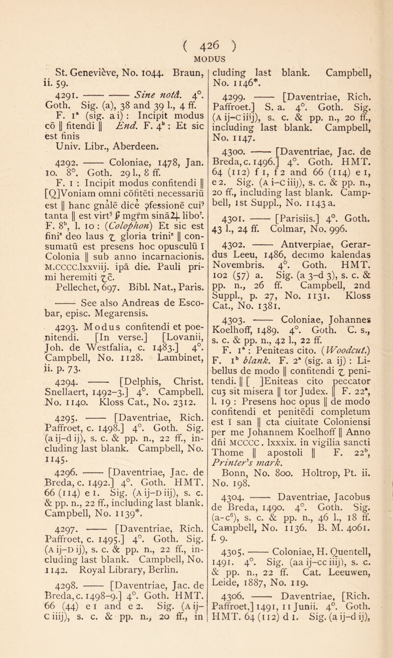 MODUS St. Genevieve, No. 1044. Braun, ii. 59. 4291. Sine notd. 4°. Goth. Sig. (a), 38 and 39 1., 4 ff. F. 1“ (sig. ai) : Incipit modus CO 11 fitendi H End. F. 4*’: Et sic est finis Univ. Libr., Aberdeen. 4292. Coloniae, 1478, Jan. 10. 8°. Goth. 29I., 8fF. F. I : Incipit modus confitendi || [QJVoniam omni cofiteti necessariu est 11 hanc gnale dice 9fessione cuF tanta H est virF ^ mgfm sina24. libo’. F. 8', 1. 10 : {Colophon) Et sic est fini® deo laus gloria trini H con- sumatu est presens hoc opusculu I Colonia H sub anno incarnacionis. M.CCCC.lxxviij. ipa die. Pauli pri- mi heremiti iZ. Pellechet, 697. Bibl. Nat., Paris. See also Andreas de Esco- bar, episc. Megarensis. 4293. Modus confitendi et poe- nitendi. [In verse.] [Lovanii, Joh. de Westfalia, c. 1483.] 4°. Campbell, No. 1128. Lambinet, ii- P- 73- 4294. [Delphis, Christ. Snellaert, 1492-3.] 4°. Campbell. No. 1140. Kloss Cat., No. 2312. 4295. [Daventriae, Rich. Paffroet, c. 1498.] 4°. Goth. Sig. (a ij-d ij), s. c. & pp. n., 22 ff., in- cluding last blank. Campbell, No. 1145. 4296. [Daventriae, Jac. de Breda, c. 1492.] 4°. Goth. HMT. 66(114) e I. Sig. (Aij-Diij), s. c. & pp. n., 22 ff., including last blank. Campbell, No. 1139*. 4297. [Daventriae, Rich. Paffroet, c. 1495.] 4°. Goth. Sig. (a ij-D ij), s. c. & pp. n., 22 ff., in- cluding last blank. Campbell, No. 1142. Royal Library, Berlin. 4298. [Daventriae, Jac. de Breda,c. 1498-9.] 4°. Goth. HMT. 66 (44) e I and e 2. Sig. (a ij- C iiij), s. c. & pp. n., 20 ff., in eluding last blank. Campbell, No. 1146*. 4299. — — [Daventriae, Rich. Paffroet.] S. a. 4°. Goth. Sig. (a ij-c iiij), s. c. & pp. n., 20 ff., including last blank. Campbell, No. 1147. 4300. —-— [Daventriae, Jac. de Breda, c. 1496.] 4°. Goth. HMT. 64 (112) f I, f 2 and 66 (114) e i, e2. Sig. (Ai-ciiij), s. c. & pp. n., 20 ff., including last blank. Camp- bell, ist Suppl., No. 1143 a. 4301. [Parishs.] 4°. Goth. 43 1., 24 ff. Colmar, No. 996. 4302. Antverpiae, Gerar- dus Leeu, i486, decimo kalendas Novembris. 4°. Goth. HMT. 102 (57) a. Sig. (a 3-d 3), s. c. & pp. n., 26 ff. Campbell, 2nd Suppl., p. 27, No. 1131. Kloss Cat., No. 1381. 4303. -— Coloniae, Johannes Koelhoff, 1489. 4°. Goth. C. s., s. c. & pp. n., 42 1., 22 ff. F. I*: Peniteas cito. {Woodcutl) F. I** blank. F. 2“ (sig. a ij) : Li- bellus de modo || confitendi ^ peni- tendi. 1| [ ]Eniteas cito peccator cu3 sit misera || tor Judex. 1| F. 22*, 1. 19 : Presens hoc opus |1 de modo confitendi et penitedi completum est I san || eta ciuitate Coloniensi per me Johannem Koelhoff || Anno dhi MCCCC. Ixxxix. in vigilia sancti Thome || apostoli || F. 22^^, PrifiteCs 7nark. Bonn, No. 800. Holtrop, Pt. ii. No. 198. 4304. Daventriae, Jacobus de Breda, 1490. 4°. Goth. Sig. (a-c®), s. c. & pp. n., 46 1., 18 ff. Campbell, No. 1136. B. M. 4061. f. 9. 4305. Coloniae, H. Ouentell, 1491. 4°. Sig. (aa ij-cc iiij), s. c. & pp. n., 22 ff. Cat. Leeuwen, Leide, 1887, No. 119. 4306. Daventriae, [Rich. Paffroet,] 1491, 11 Junii. 4°. Goth. HMT. 64 (i 12) d I. Sig. (a ij-d ij).