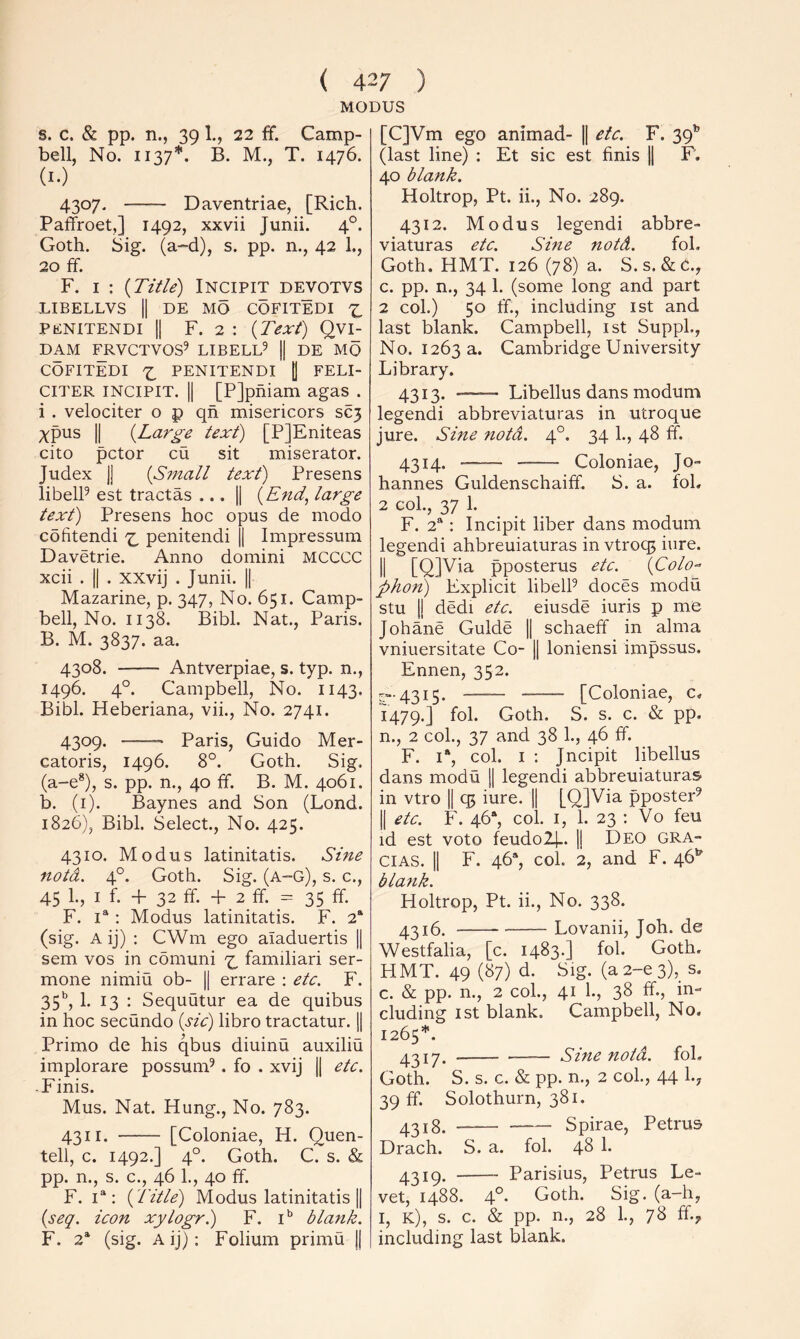 MODUS s. c. & pp. n., 39 1., 22 ff. Camp- bell, No. 1137*. B. M., T. 1476. (i-) 4307. Daventriae, [Rich. Paffroet,] 1492, xxvii Junii. 4°. Goth. Sig. (a-d), s. pp. n., 42 1., 20 £f. F. I : {Title) INCIPIT DEVOTVS LIBELLVS II DE MO COFITEDI PENITENDI II F. 2 : {Text) Qvij DAM ^RVCTVOS^ LIBELL^ || DE MO COFITEDI PENITENDI (1 FELI- CITER INCIPIT. II [PJphiam agas . i . velociter o p qh misericors SC3 xpus II {Large text) [PJEniteas cito pctor cu sit miserator. Judex II {Small text) Presens libelP est tractas ... || {End, large text) Presens hoc opus de modo cofitendi penitendi || Impressum Davetrie. Anno domini MCCCC xcii . II . xxvij . Junii. || Mazarine, p. 347, No. 651. Camp- bell, No. 1138. Bibl. Nat., Paris. B. M. 3837. aa. 4308. Antverpiae, s. typ. n., 1496. 4°. Campbell, No. 1143. Bibl. Heberiana, vii.. No. 2741. 4309. Paris, Guido Mer- catoris, 1496. 8°. Goth. Sig. (a-e*), s. pp. n., 40 fF. B. M. 4061. b. (i). Baynes and Son (Lond. 1826), Bibl. Select., No. 425. 4310. Modus latinitatis. Sine notd. 4°. Goth. Sig. (a-g), s. c., 45 1., I f. + 32 ff. + 2 ff. = 35 ff. F. 1“ : Modus latinitatis. F. 2* (sig. A ij) : CWm ego aladuertis || sem VOS in comuni ^ familiari ser- mone nimiu ob- || errare : etc. F. 35^*, 1. 13 : Sequutur ea de quibus in hoc secundo {sic) libro tractatur. || Primo de his qbus diuinu auxiliu implorare possunff . fo . xvij || etc. ■ Finis. Mus. Nat. Hung., No. 783. 4311. [Coloniae, H. Quen- tell, c. 1492.] 4°. Goth. C. s. & pp. n., s. c., 46 1., 40 ff. F. I*: {Title) Modus latinitatis || {seq. icon xylogr.) F. i’’ blank. F. 2* (sig. Aij): Folium primu || [C]Vm ego animad- || etc. F. 39” (last line) : Et sic est finis \\ F. 40 blank. Holtrop, Pt. ii.. No. 289. 4312. Modus legendi abbre- viaturas etc. Sine notd. foL Goth. HMT. 126 (78) a. S.s. &C., c. pp. n., 34 1. (some long and part 2 col.) 50 ff., including ist and last blank. Campbell, ist SuppL, No. 1263 a. Cambridge University Library. 4313* — Libellus dans modum legendi abbreviaturas in utroque jure. Sine notd. 4°. 34 1., 48 ff. 4314. Coloniae, Jo- hannes Guldenschaiff. S. a. fob 2 col., 37 1. F. 2“: Incipit liber dans modum legendi ahbreuiaturas in vtroq^ iure. II [Q]Via pposterus etc. {Colo-- pho7i) Explicit libelP doces modu stu II dedi etc. eiusde iuris p me Johane Guide || schaeff in alma vniuersitate Co- || loniensi impssus. Ennen, 352. ^“•4315. [Coloniae, c. 1479.] Goth. S. s. c. & pp. n., 2 col., 37 and 38 1., 46 ff. F. i“, col. I ; Jncipit libellus dans modu || legendi abbreuiaturas in vtro || qt iure. || [QjVia pposter^ II etc. F. 46“, col. I, 1. 23 : Vo feu id est voto feudoll-. || Deo Gra- cias. II F. 46*, col. 2, and F. 46* blank. Holtrop, Pt. ii.. No. 338. 4316. Lovanii, Joh. de Westfalia, [c. 1483.] fol. Goth. HMT. 49 (87) d. Sig. (a2-e3),_ s. c. & pp. n., 2 col., 41 1., 38 ff., in- cluding ist blank. Campbell, No. 1265*. 4317. Sine notd. foL Goth. S. s. c. & pp. n., 2 col., 44 I.7 39 ff. Solothurn, 381. 4^18. Spirae, Petrus Drach. S. a. fol. 48 1. 4319. Parisius, Petrus Le- vet, 1488. 4°- Goth. Sig. (a-h, I, k), s. c. & pp. n., 28 1., 7S ff.jr including last blank.