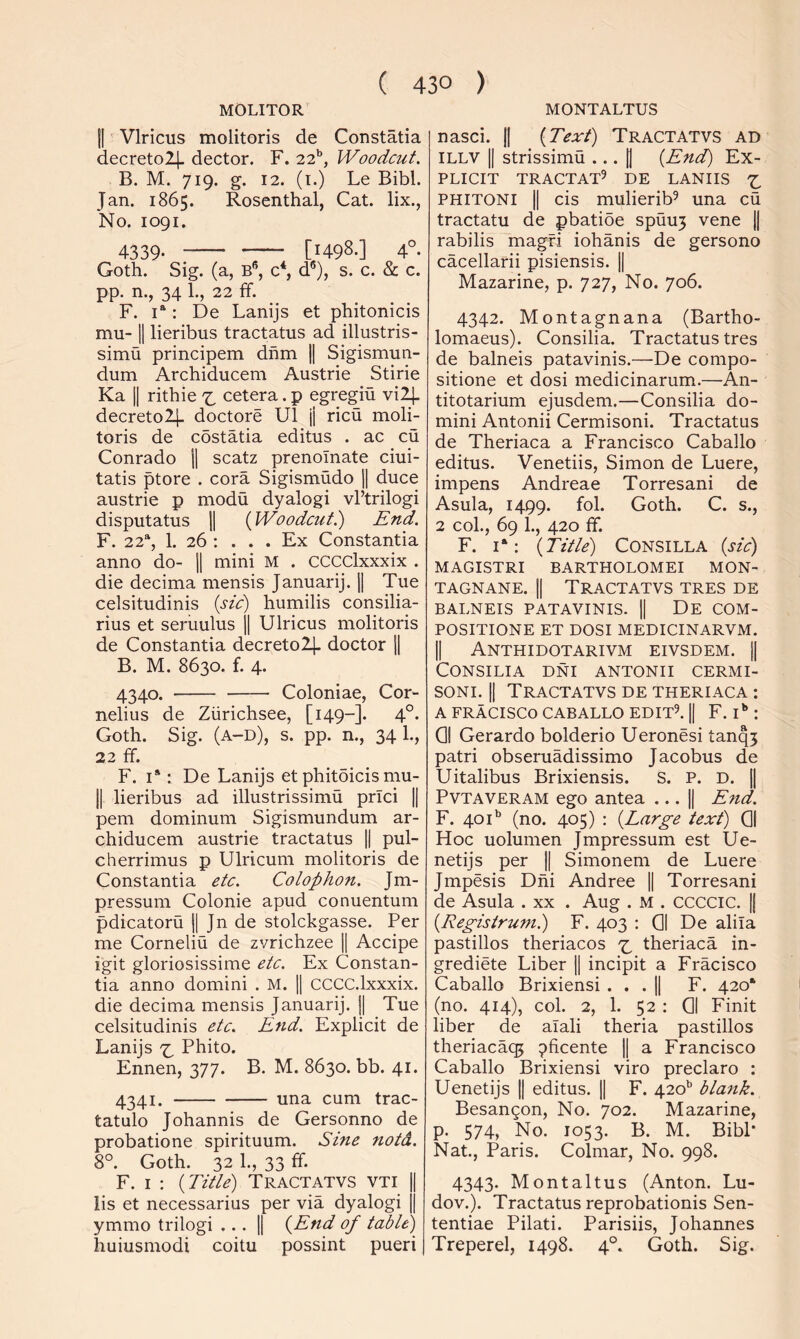 MOLITOR MONTALTUS 11 Vlricus molitoris de Constatia decretolj- dector. F. 22’’, Woodcut. B. M. 719. g. 12. (i.) Le Bibl. Jan. 1865. Rosenthal, Cat. lix., No. 1091, 4339- [1498.] 4° Goth. Sig. (a, B*’, c*, d®), s. c. & c. pp. n., 34 1., 22 ff. F. 1“ : De Lanijs et phitonicis mu- II lieribus tractatus ad illustris- simu principem dhm 1| Sigismun- dum Archiducem Austrie Stirie Ka II rithie 7;. cetera. p egregiu vi2|. decretol}. doctore U1 j| ricu moli- toris de costatia editus . ac cu Conrado 1| scatz prenoTnate ciui- tatis ptore . cora Sigismudo || duce austrie p modu dyalogi vFtrilogi disputatus 1| (^Woodcut.) End. F. 22% 1. 26 ; . . . Ex Constantia anno do- 1| mini M . CCCClxxxix . die decima mensis Januarij. 1| Tue celsitudinis {sic) humilis consilia- rius et seruulus j| Ulricus molitoris de Constantia decreto2|. doctor 1| B. M. 8630. f. 4. 4340. Coloniae, Cor- nelius de Ziirichsee, [149-]. 4°. Goth. Sig. (a-d), s. pp. n., 34 1., 22 £f. F. I*: De Lanijs et phitoicis mu- ll lieribus ad illustrissimu prici || pern dominum Sigismundum ar- chiducem austrie tractatus || pul- cherrimus p Ulricum molitoris de Constantia etc. Colophon. Jm- pressum Colonie apud conuentum pdicatoru || Jn de stolckgasse. Per me Corneliu de zvrichzee || Accipe igit gloriosissime etc. Ex Constan- tia anno domini . M. || CCCC.lxxxix. die decima mensis Januarij. 1| Tue celsitudinis etc. End. Explicit de Lanijs x. Phito. Ennen, 377. B. M. 8630. bb. 41. 4341. una cum trac- tatulo Johannis de Gersonno de probatione spirituum. Sine notd. 8°. Goth. 32 1., 33 ff. F. I : {Title) TractATVS vti || lis et necessarius per via dyalogi jj ymmo trilogi ... || {End of table)^ huiusmodi coitu possint pueri nasci. H {Text) Tractatvs ad ILLV II strissimu ... |1 {End) Ex- plicit TRACTAT^ DE LANIIS Z. PHITONI II cis mulierib^ una cu tractatu de pbatibe spuu5 vene || rabilis magfi iohanis de gersono cacellarii pisiensis. || Mazarine, p. 727, No. 706. 4342. Montagnana (Bartho- lomaeus). Consilia. Tractatus tres de balneis patavinis.—De compo- sitione et dosi medicinarum.—An- titotarium ejusdem.—Consilia do- mini Antonii Cermisoni. Tractatus de Theriaca a Francisco Caballo editus. Venetiis, Simon de Luere, impens Andreae Torresani de Asula, 1499. fol. Goth. C. s., 2 col., 69 1., 420 ff. F. i‘: {Title) CONSILLA {sic) MAGISTRI BARTHOLOMEI MON- TAGNANE. || TRACTATVS TRES DE BALNEIS PATAVINIS. || DE COM- POSITIONE ET DOSI MEDICINARVM. II Anthidotarivm eivsdem. 11 Consilia dni antonii cermi- soni. II Tractatvs de theriaca : AFRACISC0CABALL0EDIT5.il F. D : Q| Gerardo bolderio Ueronesi tanq5 patri obseruadissimo Jacobus de Uitalibus Brixiensis. S. P. D. || PvTAVERAM ego antea || End. F. 401'’ (no. 405) : {Large text) 01 Hoc uolumen Jmpressum est Ue- netijs per || Simonem de Luere Jmpesis Dni Andree || Torresani de Asula . xx . Aug . M . CCCCIC. || {Eegistrum.) F. 403 : Q| De alila pastillos theriacos z. theriaca in- grediete Liber || incipit a Fracisco Caballo Brixiensi . . . jj F. 420* (no. 414), col. 2, 1. 52 : 01 Finit liber de alali theria pastillos theriacaq5 ^ficente || a Francisco Caballo Brixiensi viro preclaro : Uenetijs |1 editus. || F. 420'’ blank. Besangon, No. 702. Mazarine, p. 574, No. 1053. B. M. Bibl* Nat., Paris. Colmar, No. 998. 4343. Montaltus (Anton. Lu- dov.). Tractatus reprobationis Sen- tentiae Pilati. Parisiis, Johannes Treperel, 1498. 4°. Goth. Sig.