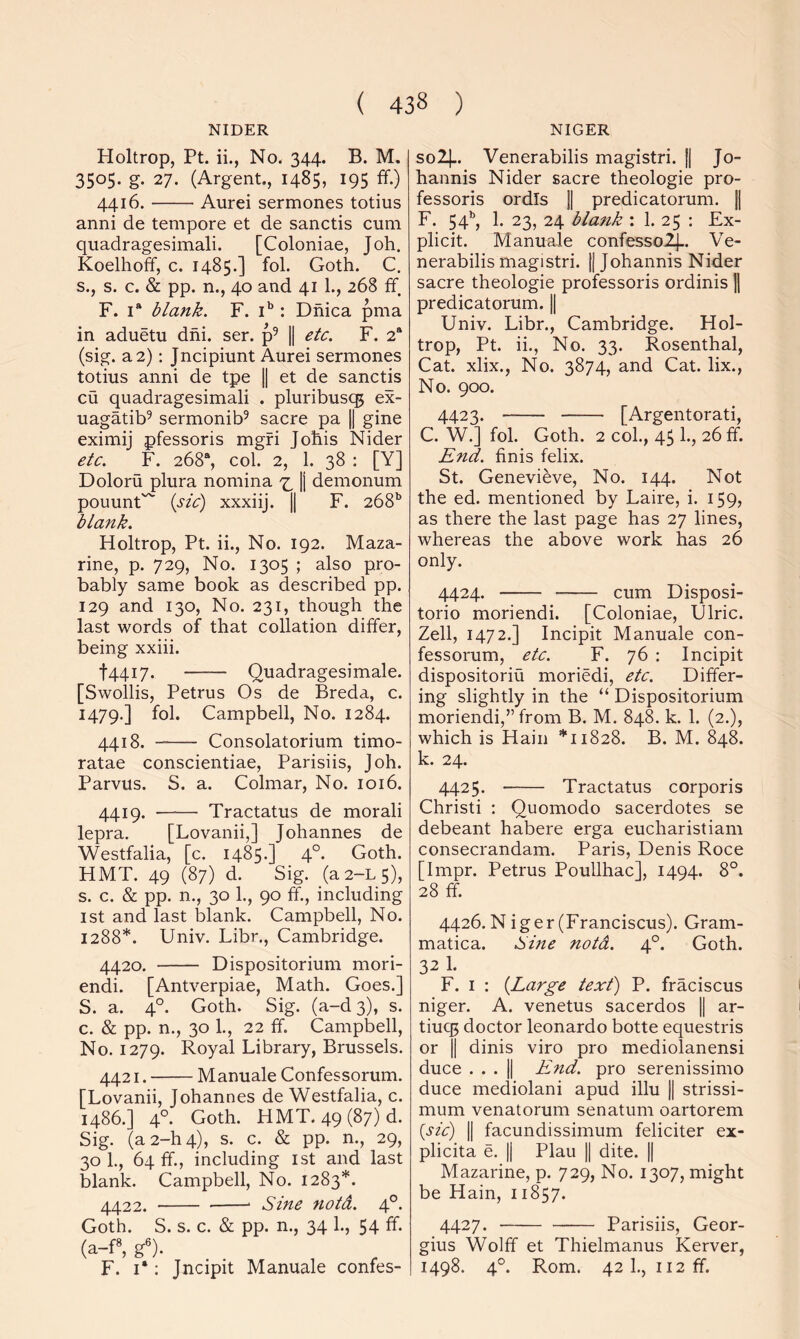 NIDER NIGER Holtrop, Pt. ii., No. 344. B. M. 3505. g. 27. (Argent., 1485, 195 ff.) 4416. Aurei sermones totius anni de tempore et de sanctis cum quadragesimali. [Coloniae, Joh. Koelhoff, c. 1485.] fol. Goth. C. s., s. c. & pp. n., 40 and 41 1., 268 ff. F. 1“ blank. F. i*: Dhica pma in aduetu dhi. ser. p^ || etc. F. 2“ (sig. a 2); Jncipiunt Aurei sermones totius anni de tpe 1| et de sanctis cu quadragesimali . pluribuscg ex- uagatib^ sermonib^ sacre pa || gine eximij pfessoris mgfi Johis Nider etc. F. 268“, col. 2, 1. 38 : [Y] Doloru plura nomina [j demonum ponunt^ {sic) xxxiij. 1| F. 268^ blank. Holtrop, Pt. ii., No. 192. Maza- rine, p. 729, No. 1305 ; also pro- bably same book as described pp. 129 and 130, No. 231, though the last words of that collation differ, being xxiii. i 44.17. Quadragesimale. [Swollis, Petrus Os de Breda, c. 1479.] fol. Campbell, No. 1284. 4418. Consolatorium timo- ratae conscientiae, Parisiis, Joh. Parvus. S. a. Colmar, No. 1016. 4419. Tractatus de morali lepra. [Lovanii,] Johannes de Westfalia, [c. 1485.] 4°. Goth. HMT. 49 (87) d. Sig. (a2-L5), s. c. & pp. n., 30 1., 90 ff., including 1st and last blank. Campbell, No. 1288*. Univ. Libr., Cambridge. 4420. Dispositorium mori- endi. [Antverpiae, Math. Goes.] S. a. 4°. Goth. Sig. (a-d3), s. c. & pp. n., 30 1., 22 ff. Campbell, No. 1279. Royal Library, Brussels. 4421. Manuale Confessorum. [Lovanii, Johannes de Westfalia, c. i486.] 4°. Goth. HMT. 49 (87) d. Sig. (a2-h4), s. c. & pp. n., 29, 30 1., 64 ff., including ist and last blank. Campbell, No. 1283*. 4422. ■ Sine notd. 4°- Goth. S. s. c. & pp. n., 34 1., 54 ff. (a-f», g®). _ F. I*; Jncipit Manuale confes- solj.. Venerabilis magistri. |j Jo- hannis Nider sacre theologie pro- fessoris ordls 1| predicatorum. || F. 54*’, 1. 23, 24 blank : 1. 25 : Ex- plicit. Manuale confesso2j.. Ve- nerabilis magistri. II Johannis Nider sacre theologie professoris ordinis || predicatorum. j| Univ. Libr., Cambridge. Hol- trop, Pt. ii., No. 33. Rosenthal, Cat. xlix.. No. 3874, and Cat. lix.. No. 900. 4423. [Argentorati, C. W.] fol. Goth. 2 col., 45 1., 26 ff. End. finis felix. St. Genevieve, No. 144. Not the ed. mentioned by Laire, i. 159, as there the last page has 27 lines, whereas the above work has 26 only. 4424. cum Disposi- torio moriendi. [Coloniae, Ulric. Zell, 1472.] Incipit Manuale con- fessorum, etc. F. 76 : Incipit dispositoriu moriedi, etc. Differ- ing slightly in the “ Dispositorium moriendi,” from B. M. 848. k. 1. (2.), which is Hain *11828. B. M. 848. k. 24. 4425. Tractatus corporis Christi ; Quomodo sacerdotes se debeant habere erga eucharistiam consecrandam. Paris, Denis Roce [Impr. Petrus Poullhac], 1494. 8°. 28 ff. 4426. N iger (Franciscus). Gram- matica. Sme notd. 4°. Goth. 32 1. F. I : {Large text) P. fraciscus niger. A. venetus sacerdos || ar- tiuq5 doctor leonardo botte equestris or II dinis viro pro mediolanensi duce ... 11 End. pro serenissimo duce mediolani apud illu || strissi- mum venatorum senatum oartorem {sic) II facundissimum feliciter ex- plicita e. || Plau || dite. || Mazarine, p. 729, No. 1307, might be Hain, 11857. 4427. Parisiis, Geor- gius Wolff et Thielmanus Kerver, 1498. 4°. Rom. 42I., ii2ff.