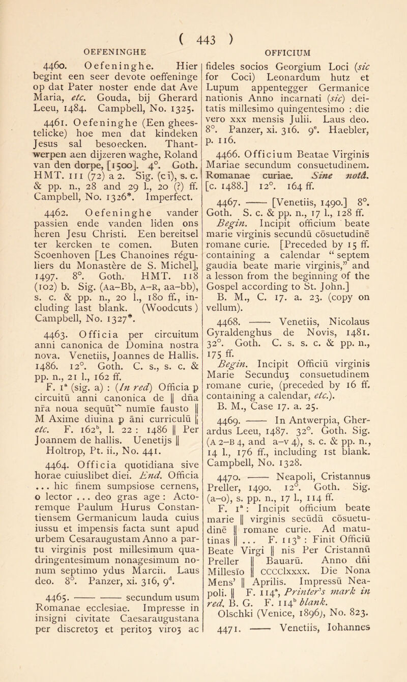 OEFENINGHE 4460. Oefeninghe. Hier begint een seer devote oeffeninge op dat Pater noster ende dat Ave Maria, etc. Gouda, bij Gherard Leeu, 1484. Campbell, No. 1325. 4461. Oefeninghe (Een ghees- telicke) hoe men dat kindeken Jesus sal besoecken. Thant- werpen aen dijzeren waghe, Roland van den dorpe, [1500]. 4°. Goth. HMT. Ill (72) a 2. Sig. (ci), s. c. & pp. n., 28 and 29 1., 20 (.?) ff. Campbell, No. 1326*. Imperfect. 4462. Oefeninghe vander passien ende vanden liden ons heren Jesu Christi. Een bereitsel ter kercken te comen. Buten Scoenhoven [Les Chanoines r6gu- liers du Monastere de S. Michel], 1497. 8°. Goth. HMT. 118 (102) b. Sig. (Aa-Bb, A-R, aa-bb), s. c. & pp. n., 20 1., 180 ff., in- cluding last blank. (Woodcuts ) Campbell, No. 1327”'. 4463. Officia per circuitum anni canonica de Domina nostra nova. Venetiis, Joannes de Hallis. i486. 12°. Goth. C. s., s. c. & pp. n., 21 1., 162 ff. F. i^ (sig. a) : {In red) Officia p circuitu anni canonica de jj dha nfa noua sequut'^ numie fausto jj M Axime diuina p ani curriculu jj etc. F. 162^ 1. 22 ; i486 II Per Joannem de hallis. Uenetijs j| Holtrop, Pt. ii., No. 441. 4464. Officia quotidiana sive horae cuiuslibet diei. End. Officia ... hie finem sumpsiose cernens, o lector . .. deo gras age : Acto- remque Paulum Hums Constan- tiensem Germanicum lauda cuius iussu et impensis facta sunt apud urbem Cesaraugustam Anno a par- tu virginis post millesimum qua- dringentesimum nonagesimum no- num septimo ydus Marcii. Laus deo. 8°. Panzer, xi. 316, 9*^. 4465. secundum usum Romanae ecclesiae. Impresse in insigni civitate Caesar augustana per discreto3 et perit03 viro3 ac OFFICIUM fideles socios Georgium Loci {sic for Coci) Leonardum hutz et Lupum appentegger Germanice nationis Anno incarnati {sic) dei- tatis millesimo quingentesimo : die vero XXX mensis Julii. Laus deo. 8°. Panzer, xi. 316. 9®. Haebler, p. 116. 4466. Officium Beatae Virginis Mariae secundum consuetudinem. Romanae curiae. Sine notd. [c. 1488.] 12°. 164 ff. 4467. [Venetiis, 1490.] 8°. Goth. S. c. & pp. n., 17 1., 128 ff. Begin. Incipit officium beate marie virginis secundu cosuetudine romane curie. [Preceded by 15 ff. containing a calendar “ septem gaudia beate marie virginis,” and a lesson from the beginning of the Gospel according to St. John.] B. M., C. 17. a. 23. (copy on vellum). 4468. Venetiis, Nicolaus Gyraldenghus de No vis, 1481. 32°. Goth. C. s. s. c. & pp. n., 175 ff- Begin. Incipit Officiu virginis Marie Secundu3 consuetudinem romane curie, (preceded by 16 ff, containing a calendar, etci). B. M., Case 17. a. 25. 4469. In Antwerpia, Gher- ardus Leeu, 1487. 32°. Goth. Sig. (A2-B4, and a-v4), s. c. & pp. n., 14 1., 176 ff., including ist blank. Campbell, No. 1328. 4470. Neapoli, Cristannus Preller, 1490. 12°. Goth. Sig. (a-o), s. pp. n., 17 1., 114 ff. F. I®: Incipit officium beate marie || virginis secudu cosuetu- dine 11 romane curie. Ad matu- tinas II ... F. 113*’ : Finit Officiu Beate Virgi jj nis Per Cristannu Preller || Bauaru. Anno dhi Milleslo j| CCCClxxxx. Die Nona Mens’ II Aprilis. Impressu Nea- poli. II F. 114“, BrinteBs mark m red. B. G. F. 114’’ blank. Olschki (Venice, 1896;, No. 823. 4471. Venetiis, lohannes