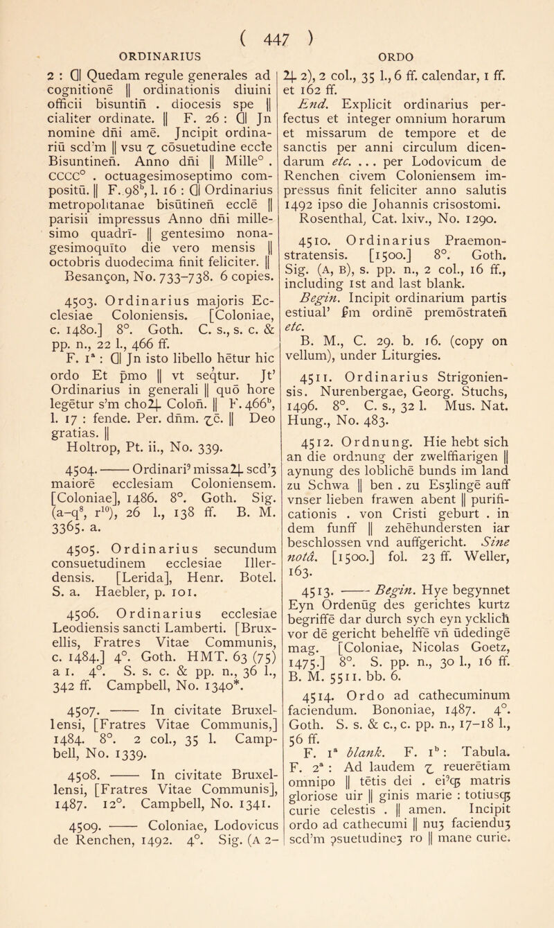 ORDINARIUS 2 : QI Quedam regule generales ad cognitione || ordinationis diuiiii officii bisuntin . diocesis spe jj cialiter ordinate. |1 F. 26 : QI Jn nomine dni ame. Jncipit ordina- riu scd’m || vsu cosuetudine eccte Bisuntinen. Anno dni |1 Mille° . CCCC° . octuagesimoseptimo com- positu. |[ F..98‘’, 1. 16 : QI Ordinarius metropolitanae bisutinen eccle || parisii impressus Anno dni mille- simo quadrl- || gentesimo nona- gesimoqulto die vero mensis \\ octobris duodecima finit feliciter. \\ Besangon, No. 733-738. 6 copies. 4503. Ordinarius majoris Ec- clesiae Coloniensis. [Coloniae, c. 1480.] 8°. Goth. C. s., s. c. & pp. n., 22 1., 466 ff. F. I®: QI Jn isto libello hetur hie ordo Et pmo || vt seqtur. Jt’ Ordinarius in generali || quo hore legetur s’m cholj. Colon. || F. 466’’, 1. 17 : fende. Per. dhm. '^c. || Deo gratias. |1 Holtrop, Pt. ii., No. 339. 4504. OrdinarP missalj. scd’5 maiore ecclesiam Coloniensem. [Coloniae], i486. 8°. Goth. Sig. (a-q^ PO), 26 1., 138 ff. B. M. 3365. a. 4505. Ordinarius secundum consuetudinem ecclesiae Iller- densis. [Lerida], Henr. Botel. S. a. Haebler, p. 101. 4506. Ordinarius ecclesiae Leodiensis sancti Lamberti. [Brux- ellis, Fratres Vitae Communis, c. 1484.] 4°. Goth. HMT. 63 (75) a I. 4°. S. s. c. & pp. n., 36 1., 342 ff. Campbell, No. 1340*. 4507. In civitate Bruxel- lensi, [Fratres Vitae Communis,] 1484. 8°. 2 col., 35 1. Camp- bell, No. 1339. 4508. In civitate Bruxel- lensi, [Fratres Vitae Communis], 1487. 12°. Campbell, No. 1341. 4509. Coloniae, Lodovicus de Renchen, 1492. 4°. Sig. (a 2- ORDO 2}. 2), 2 col., 35 1., 6 ff. calendar, i ff. et 162 ff. End. Explicit ordinarius per- fectus et integer omnium horarum et missarum de tempore et de sanctis per anni circulum dicen- darum etc. ... per Lodovicum de Renchen civem Coloniensem im- pressus finit feliciter anno salutis 1492 ipso die Johannis crisostomi. Rosenthal, Cat. Ixiv., No. 1290. 4510. Ordinarius Praemon- stratensis. [1500.] 8°. Goth. Sig. (a, b), s. pp. n., 2 col., 16 ff., including ist and last blank. Begin. Incipit ordinarium partis estiuaP pm ordine premostrateh etc. B. M., C. 29. b. j6. (copy on vellum), under Liturgies. 4511. Ordinarius Strigonien- sis. Nurenbergae, Georg. Stuchs, 1496. 8°. C. s., 32 1. Mus. Nat. Hung., No. 483. 4512. Ordnung. Hie hebt sich an die ordnung der zwelffiarigen || aynung des lobliche bunds im land zu Schwa II ben . zu Es3linge auff vnser lieben frawen abent || purifi- cationis . von Cristi geburt . in dem funff || zehehundersten iar beschlossen vnd auffgericht. Sine notd. [1500.] foi. 23 ff. Weller, 163. 4513. Begm. Hye begynnet Eyn Ordenug des gerichtes kurtz begriffe dar durch sych eyn ycklich vor de gericht behelffe vh udedinge mag. [Coloniae, Nicolas Goetz, 1475.] 8°. S. pp. n., 30 L, 16 ff. B. M. 5511. bb. 6. 4514. Ordo ad cathecuminum faciendum. Bononiae, 1487. 4°. Goth. S. s. & c., c. pp. n., 17-18 1., 56 ff. F. I* blank. F. R: Tabula. F. 2“ : Ad laudem reueretiam omnipo || tetis dei . ePep matris gloriose uir || ginis marie : totiusc^ curie celestis . |j amen. Incipit ordo ad cathecumi || nu3 faciendu3 sed’m 9suetudine3 ro || mane curie.