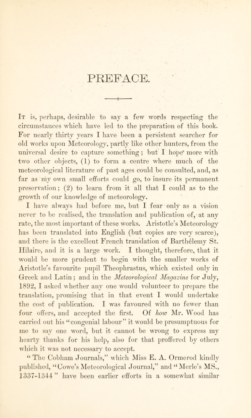 PREFACE. It is, perhaps, desirable to say a few words respecting the circumstances which have led to the preparation of this book. For nearly thirty years I have been a persistent searcher for old works upon Meteorology, partly like other hunters, from the universal desire to capture something; but I hope* more with two other objects, (1) to form a centre where much of the meteorological literature of past ages could be consulted, and, as far as my own small efforts could go, to insure its permanent preservation; (2) to learn from it all that I could as to the growth of our knowledge of meteorology. I have always had before me, but I fear only as a vision never to be realised, the translation and publication of, at any rate, the most important of these works. Aristotle’s Meteorology has been translated into English (but copies are very scarce), and there is the excellent French translation of Barthelemy St. Hilaire, and it is a large work. I thought, therefore, that it would be more prudent to begin with the smaller works of Aristotle’s favourite pupil Theophrastus, which existed only in Greek and Latin; and in the Meteorological Magazine for July, 1892, I asked Λvhether any one would volunteer to prepare the translation, promising that in that event I would undertake the cost of publication. I was favoured with no fewer than four offers, and accepted the first. Of how Mr. Wood has carried out his “congenial labour” it would be presumptuous for me to say one word, but it cannot be wrong to express my hearty thanks for his help, also for that proffered by others which it was not necessary to accept. “ The Cobham Journals,” Λνΐήοΐι Miss E. A. Ormerod kindlv published, “Cowe’s Meteorological Journal,” and‘‘Merle’s MS., 1337=1344” have been earlier efforts in a somewhat similar