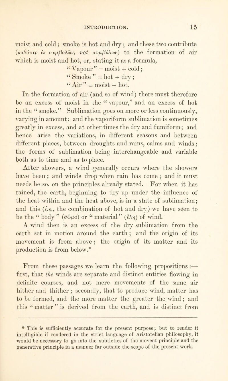 moist and cold; smoke is hot and dry; and these two contribute (καθ(χ7Γ€ρ €κ συμβολών, not συμβόλων) to the formation of air which is moist and hot, or, stating it as a formula, “ Vapour” = moist + cold; Smoke ” = hot + dry; “ Air ” = moist + hot. In the formation of air (and so of wind) there must therefore be an excess of moist in the vapour,” and an excess of hot in the smoke.” Sublimation goes on more or less continuously, varying in amount; and the vaporiform sublimation is sometimes greatly in excess, and at other times the dry and fumiform; and hence arise the variations, in different seasons and between different places, between droughts and rains, calms and winds; the forms of sublimation being interchangeable and variable both as to time and as to place. After showers, a wind generally occurs where the showers have been; and winds drop when rain has come ; and it must needs be so, on the principles already stated. For when it has rained, the earth, beginning to dry up under the influence of the heat within and the heat above, is in a state of sublimation; and this (i.e., the combination of hot and dry) we have seen to be the ‘‘ body ” {σώμα) or material ” {υλη) of wind. A wind then is an excess of the dry sublimation from the earth set in motion around the earth; and the origin of its movement is from above; the origin of its matter and its production is from below.* From these passages we learn the following propositions :— first, that the winds are separate and distinct entities flowing in definite courses, and not mere movements of the same air hither and thither; secondly, that to produce wind, matter has to be formed, and the more matter the greater the wind; and this “ matter ” is derived from the earth, and is distinct from * This is sufficiently accurate for the present purpose; but to render it intelligible if rendered in the strict language of Aristotelian philosophy, it would be necessary to go into the subtleties of the movent principle and the generative principle in a manner far outside the scope of the present work.
