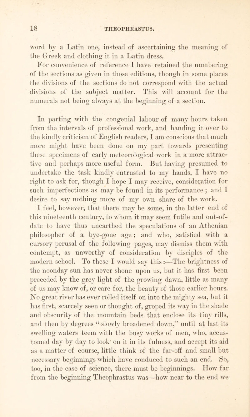 ΛΥΟΓοΙ by a Latin one, instead of ascertaining the meaning of the Greek and clothing it in a Latin dress. For convenience of reference I have retained the nnmberino; of the sections as given in those editions, though in some places the divisions of the sections do not correspond with the actual divisions of the subject matter. This will account for the numerals not being always at the beginning of a section. In parting with the congenial labour of many hours taken from the intervals of professional work, and handing it over to the kindly criticism of English readers, I am conscious that much more might have been done on my part towards presenting these specimens of early meteorological ΛVork in a more attrac- tive and perhaps more useful form. But having presumed to undertake the task kindly entrusted to my hands, I have no right to ask for, though I hope I may receive, consideration for such imperfections as may be found in its performance; and I desire to say nothing more of my own share of the work. I feel, however, that there may be some, in the latter end of this nineteenth century, to \vhom it may seem futile and out-of- date to have thus unearthed the speculations of an Athenian philosopher of a bye-gone age; and who, satisfied with a cursory perusal of the folloiving pages, may dismiss them with contempt, as unworthy of consideration by disciples of the modern school. To these I would say this :—The brightness of the noonday sun has never shone upon us, but it has first been preceded by the grey light of the growing daΛvn, little as many of us may know of, or care for, the beauty of those earlier hours. No great river has ever rolled itself on into the mighty sea, but it has first, scarcely seen or thought of, groped its way in the shade and obscurity of the mountain beds that enclose its tiny rills, and then by degrees slowly broadened down,” until at last its swelling waters teem with the busy works of men, who, accus- tomed day by day to look on it in its fulness, and accept its aid as a matter of course, little think of the far-off and small but necessary beginnings which have conduced to such an end. So, too, in the case of science, there must be beginnings. How far from the beginning Theophrastus Λvas—how near to the end we