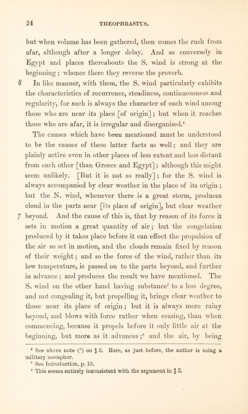 but when volume has been gathered, then comes tlie rush from afar, although after a longer delay. And so conversely in Egypt and places thereabouts the S. wind is strong at the beginning ; whence there they reverse the proverb. 6 In like manner, with them, the S. wind particularly exhibits the characteristics of recurrence, steadiness, continuousness and regularity, for such is always the character of each wind among those who are near its place [of origin] ; but when it reaches those who are afar, it is irregular and disorganised.® The causes which have been mentioned must be understood to be the causes of these latter facts as well; and they are plainly active even in other places of less extent and less distant from each other [than Greece and Egypt]; although this might seem unlikely. [But it is not so really] ; for the S. wind is always accompanied by clear weather in the place of its origin ; but the N. wind, whenever there is a great storm, produces cloud in the parts near [its place of origin], but clear weather 7 beyond. And the cause of this is, that by reason of its force it sets in motion a great quantity of air; but the congelation produced by it takes place before it can effect the propulsion of the air so set in motion, and the clouds remain fixed by reason of their weight; and so the force of the wind, rather than its low temperature, is passed on to the parts beyond, and further in advance ; and produces the result we have mentioned. The S. wind on the other hand having substance’' to a less degree, and not congealing it, but propelling it, brings clear weather to those near its place of origin; but it is always more rainy beyond, and blows with force rather when ceasing, than when commencing, because it propels before it only little air at the beginning, but more as it advances f and the air, by being * See above note (^) on § 3. Here, as just before, the author is using a military metaphor. See Introduction, p. 15. ® This seems entirely inconsistent with the argument in § 3.