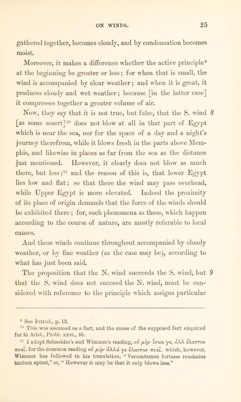 gathered together, becomes cloudy, and by condensation becomes moist. Moreover, it makes a difference whether the active principle® at the beginning be greater or less; for when that is small, the wind is accompanied by clear weather; and when it is great, it produces cloudy and wet weather; because [in the latter case] it compresses together a greater Λ^olume of air. Now, they say that it is not true, but false, that the S. wind 8 [as some assert] does not blow at all in that part of Egypt which is near the sea, nor for the space of a day and a night’s journey therefrom, while it blows fresh in the parts above Mem- phis, and likewise in places as far from the sea as the distance just mentioned. However, it clearly does not blow as much there, but less;^^ and the reason of this is, that lower Egypt lies low and flat; so that there the wind may pass overhead, while Upper Egypt is more elevated. Indeed the proximity of its place of origin demands that the force of the winds should be exhibited there ; for, such phenomena as these, which happen according to the course of nature, are mostly referable to local causes. And these winds continue throughout accompanied by cloudy weather, or by fine weather (as the case may be), according to what has just been said. The proposition that the N. wind succeeds the S. wind, but 9 that the S. wind does not succeed the N. wind, must be con- sidered with reference to the principle which assigns particular ® See Introd., p. 13. This was assumed as a fact, and the cause of the supposed fact enquired for in Arist., Probl. xxvi., 46. I adopt Schneider’s and Wimmer’s readiug, ov μην ΐ<τως ye, αλλ eXarrov TTvet. for the common reading ov μην αλλά ye eXarrov Trvet. which, however, Wimmer has followed in his translation, “Verumtamen fortasse remissius tantum spirat,” or, “ However it may be that it only blows less.”