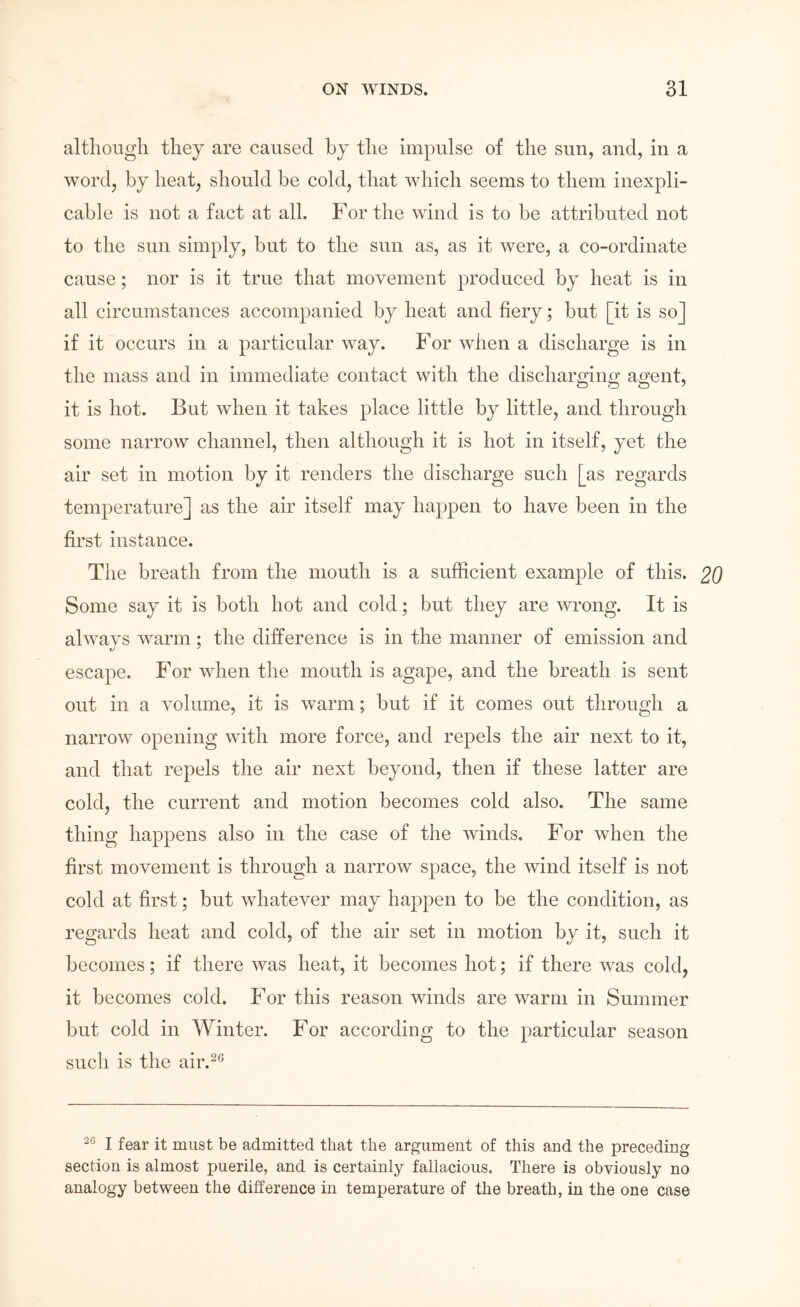 altliougli they are caused by the impulse of the sun, and, in a wordj by heat, should be cold, that which seems to them inexpli- cable is not a fact at all. For the wind is to be attributed not to the sun simply, but to the sun as, as it were, a co-ordinate cause; nor is it true that movement produced by heat is in all circumstances accompanied by heat and fiery; but [it is so] if it occurs in a particular way. For when a discharge is in the mass and in immediate contact with the discharging agent, it is hot. But Avhen it takes place little by little, and through some narrow channel, then although it is hot in itself, yet the air set in motion by it renders the discharge such [as regards temperature] as the air itself may happen to have been in the first instance. The breath from the mouth is a sufficient example of this. 20 Some say it is both hot and cold; but they are wrong. It is ahvays warm; the difference is in the manner of emission and escape. For when the mouth is agape, and the breath is sent out in a volume, it is warm; but if it comes out through a narrow opening with more force, and repels the air next to it, and that repels the air next beyond, then if these latter are cold, the current and motion becomes cold also. The same thing happens also in the case of the Avinds. For when the first movement is through a narrow space, the wind itself is not cold at first; but whatever may happen to be the condition, as regards heat and cold, of the air set in motion by it, such it becomes; if there was heat, it becomes hot; if there Avas cold, it becomes cold. For this reason winds are warm in Summer but cold in Winter. For according to the particular season such is the air.^^ I fear it must be admitted that the argument of this and the preceding section is almost puerile, and is certainly fallacious. There is obviously no analogy between the difference in temperature of the breath, in the one case