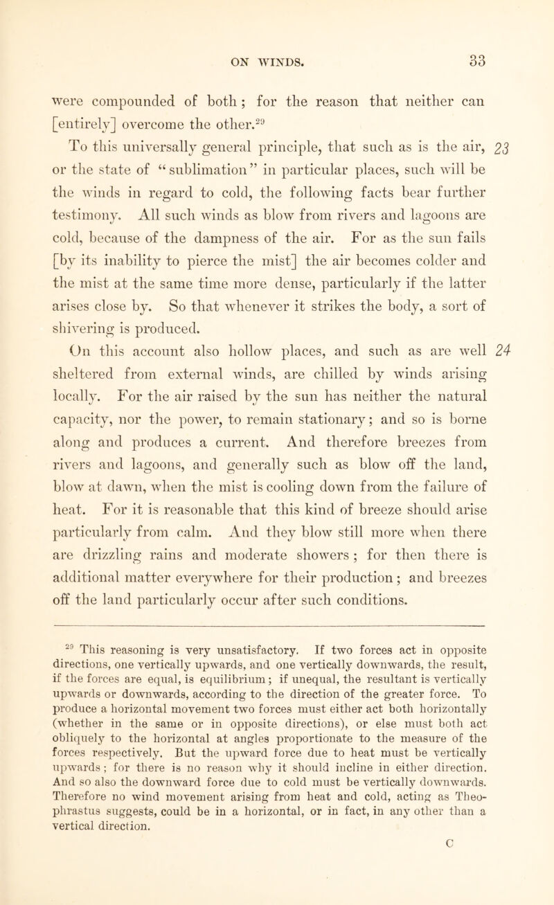 Avere compounded of both ; for the reason that neither can [entirely] overcome the other.^^ To this universally general principle, that such as is the air, 25 or the state of sublimation ” in particular places, such will be the Avinds in regard to cold, the following facts bear further testimony. All such winds as blow from rivers and lagoons are cold, because of the dampness of the air. For as the sun fails [by its inability to pierce the mist] the air becomes colder and the mist at the same time more dense, particularly if the latter arises close by. So that ivhenever it strikes the body, a sort of shivering is produced. On this account also hollow places, and such as are well 24 sheltered from external winds, are chilled by Λvinds arising locally. For the air raised by the sun has neither the natural capacity, nor the power, to remain stationary; and so is borne along and produces a current. And therefore breezes from rivers and lagoons, and generally such as blow off the land, bloΛv at dawn, when the mist is cooling down from the failure of heat. For it is reasonable that this kind of breeze should arise particularly from calm. And they blow still more when there are drizzling rains and moderate showers ; for then there is additional matter everywhere for their production; and breezes off the land particularly occur after such conditions. This reasoning is very unsatisfactory. If two forces act in opposite directions, one vertically upwards, and one vertically downwards, the result, if the forces are equal, is equilibrium; if unequal, the resultant is vertically upwards or downwards, according to the direction of the greater force. To produce a horizontal movement two forces must either act both horizontally (whether in the same or in opposite directions), or else must both act obliquely to the horizontal at angles proportionate to the measure of the forces respectively. But the upward force due to heat must be vertically upwards ; for there is no reason why it should incline in either direction. And so also the downward force due to cold must be vertically downwards. Therefore no wind movement arising from heat and cold, acting as Theo- phrastus suggests, could be in a horizontal, or in fact, in any other than a vertical direction. C