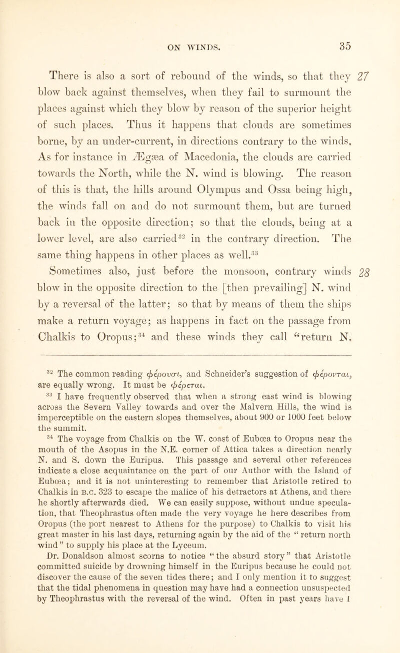 There is also a sort of rebound of the ivinds, so that they 21 blow back against themselves, when they fail to surmount the places against which they blow by reason of the superior height of such places. Thus it happens that clouds are sometimes borne, by an uiider-cnrrent, in directions contrary to the winds. As for instance in ADgsea of Macedonia, the clouds are carried towards the North, Avhile the N. wind is blowing. The reason of this is that, tlie hills around Olympus and Ossa being high, the winds fall on and do not surmount them, but are turned back in the opposite direction; so that the clouds, being at a lower level, are also carriedin the contrary direction. The same thing happens in other places as well.^^ Sometimes also, just before the monsoon, contrary winds 22 blow in the opposite direction to the [then prevailing] N. wind by a reversal of the latter; so that by means of them the ships make a return voyage; as happens in fact on the passage from Chalkis to Oropns;®^ and these winds they call ^‘return N. The common reading φψονσί, and Schneider’s suggestion of φψονταί, are equally wrong. It must be φίρς.ται. I have frequently observed that when a strong east wind is blowing across the Severn Valley towards and over the Malvern Hills, the wind is imperceptible on the eastern slopes themselves, about 900 or 1000 feet below the summit. The voyage from Chalkis on the W. coast of Euboea to Oropus near the mouth of the Asojms in the N.E. corner of Attica takes a direction nearly N. and S. down the Euripus. This passage and several other references indicate a close acquaintance on the part of our Author with the Island of Euboea; and it is not uninteresting to remember that Aristotle retired to Chalkis in b.c. 323 to escape the malice of his detractors at Athens, and there he shortly afterwards died. We can easily suppose, without undue specula- tion, that Theophrastus often made the very voyage he here describes from Oropus (the port nearest to Athens for the purpose) to Chalkis to visit his great master in his last days, returning again by the aid of the “ return north wind ” to supply his place at the Lyceum. Hr. Donaldson almost scorns to notice “the absurd story” that Aristotle committed suicide by drowning himself in the Euripus because he could not discover the cause of the seven tides there; and I only mention it to suggest that the tidal phenomena in question may have had a connection unsuspected by Theophrastus with the reversal of the wind. Often in past years have 1