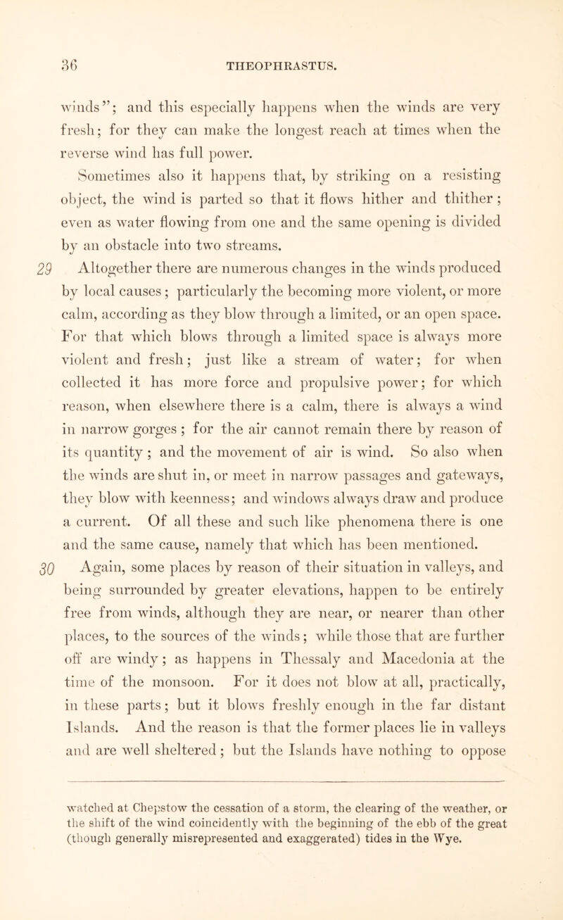 winds”; and this especially happens when the winds are very fresh; for they can make the longest reach at times when the reverse wind has full power. Sometimes also it happens that, by striking on a resisting object, the wind is parted so that it flows hither and thither ; even as water flowing from one and the same opening is divided by an obstacle into two streams. Altogether there are numerous changes in the winds produced by local causes; particularly the becoming more violent, or more calm, according as they blo\v through a limited, or an open space. For that which blows through a limited space is always more violent and fresh; just like a stream of water; for when collected it has more force and propulsive power; for which reason, when elsewhere there is a calm, there is always a wind in narrow gorges ; for the air cannot remain there by reason of its quantity; and the movement of air is wind. So also when the Avinds are shut in, or meet in narrow passages and gateways, they bloΛv with keenness; and Avindows always draw and produce a current. Of all these and such like phenomena there is one and the same cause, namely that which has been mentioned. Again, some places by reason of their situation in valleys, and being surrounded by greater elevations, happen to be entirely free from winds, although they are near, or nearer than other places, to the sources of the winds; while those that are further off are windy; as happens in Thessaly and Macedonia at the time of the monsoon. For it does not blow at all, practically, in these parts; but it blows freshly enough in the far distant Islands. And the reason is that the former places lie in valleys and are well sheltered; but the Islands have nothing to oppose watched at Chepstow the cessation of a storm, the clearing of the weather, or the shift of the wind coincidently with the beginning of the ebb of the great (though generally misrepresented and exaggerated) tides in the Wye.