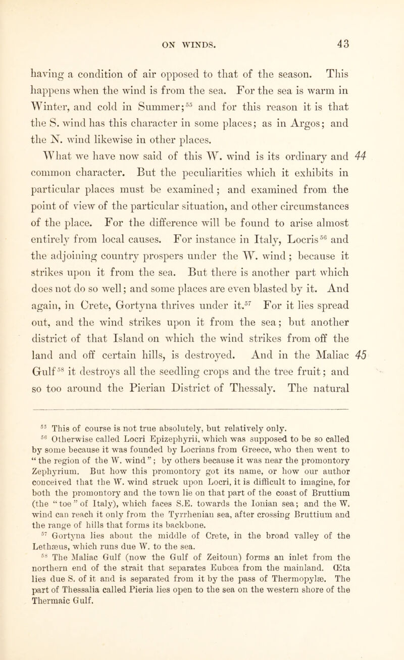 having a condition of air opposed to that of the season. This happens when the wind is from the sea. For the sea is warm in Winter, and cold in Summer and for this reason it is that the S. wind has this character in some places; as in Argos; and the N. wind likewise in other places. AVhat we have now said of this W. wind is its ordinary and 44 common character. But the peculiarities which it exhibits in particular places must be examined; and examined from the point of view of the particular situation, and other circumstances of the place. For the difference will be found to arise almost entirely from local causes. For instance in Italy, Locris^*^ and the adjoining country prospers under the W. wind; because it strikes upon it from the sea. But there is another part which does not do so Avell; and some places are eΛen blasted by it. And again, in Crete, Gortyna thrives under it.^’' For it lies spread out, and the wind strikes upon it from the sea; but another district of that Island on which the wind strikes from off the land and off certain hills, is destroyed. And in the Maliac 45 Gnlf^® it destroys all the seedling crops and the tree fruit; and so too around the Pierian District of Thessaly. The natural This of course is not true absolutely, but relatively only. Otherwise called Locri Epizephyrii, which was supposed to be so called by some because it was founded by Locrians from Greece, who then went to “ the region of the W. wind ’’; by others because it was near the promontory Zephyrium. But how this promontory got its name, or how our author coDceived that the W. wind struck upon Locri, it is difficult to imagine, for both the promontory and the town lie on that part of the coast of Bruttium (the “toe” of Italy), which faces S.E. tow^ards the Ionian sea; and the W. wind can reach it only from the Tyrrhenian sea, after crossing Bruttium and the range of hills that forms its backbone. Gortyna lies about the middle of Crete, in the broad valley of the Lethseus, which runs due W. to the sea. The Maliac Gulf (now the Gulf of Zeitoun) forms an inlet from the northern end of the strait that separates Euboea from the mainland. CEta lies due S. of it and is separated from it by the pass of Thermopylae. The part of Thessalia called Pieria lies open to the sea on the western shore of the Thermaic Gulf.