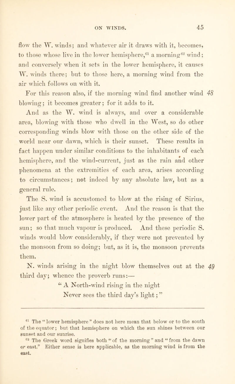 flow the W. winds; and ΛνΙιηίβνΘΓ air it draws with it, becomes, to those whose live in the lower hemisphere/^ a morninci*^^ wind; and conversely when it sets in the lower hemisphere, it causes W. \vinds there; but to those here, a morning wind from the air Λvhich follows on with it. For this reason also, if the morning Λvind find another wind 48 blowing; it becomes greater; for it adds to it. And as the W. wind is always, and over a considerable area, blowing with those who dwell in the West, so do other corresponding Λvinds blow with those on the other side of the world near onr dawn, Λνΐιΐοΐι is their sunset. These results in fact happen under similar conditions to the inhabitants of each hemisphere, and the wind-current, just as the rain and other phenomena at the extremities of each area, arises according to circumstances; not indeed by any absolute law, but as a general rule. The S. wind is accustomed to blow at the rising of Sirius, just like any other periodic event. And the reason is that the loΛver part of the atmosphere is heated by the presence of the sun; so that much vapour is produced. And these periodic S. \vinds would blow considerably, if they Λvere not prevented by the monsoon from so doing; but, as it is, the monsoon prevents them. N. winds arising in the night blow themselves out at the 49 third day; whence the proverb runs:— A North-wind risine: in the night O O Never sees the third day’s light; ” 61 ii lower hemisphere ” does not here mean that below or to the south of the equator; but that hemisphere on which the sun shines between our sunset and our sunrise. The Greek word signifies both “ of the morning ” and “ from the dawn or east.” Either sense is here applicable, as the morning wind is from the east.